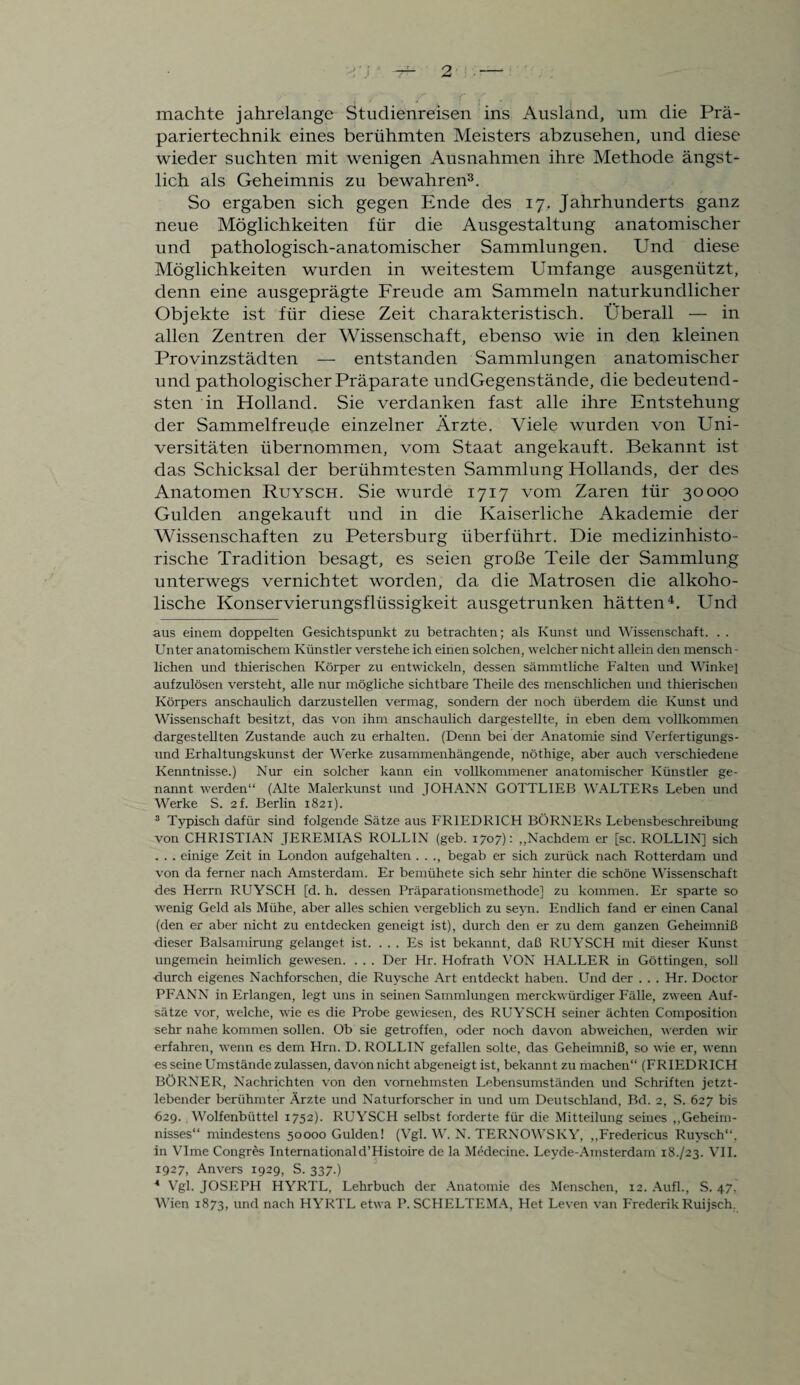 machte jahrelange Studienreisen ins Ausland, um die Prä¬ pariertechnik eines berühmten Meisters abzusehen, und diese wieder suchten mit wenigen Ausnahmen ihre Methode ängst¬ lich als Geheimnis zu bewahren* * 3. So ergaben sich gegen Ende des 17. Jahrhunderts ganz neue Möglichkeiten für die Ausgestaltung anatomischer und pathologisch-anatomischer Sammlungen. Und diese Möglichkeiten wurden in weitestem Umfange ausgenützt, denn eine ausgeprägte Freude am Sammeln naturkundlicher Objekte ist für diese Zeit charakteristisch. Überall — in allen Zentren der Wissenschaft, ebenso wie in den kleinen Provinzstädten — entstanden Sammlungen anatomischer und pathologischer Präparate undGegenstände, die bedeutend¬ sten in Holland. Sie verdanken fast alle ihre Entstehung der Sammelfreude einzelner Ärzte. Viele wurden von Uni¬ versitäten übernommen, vom Staat angekauft. Bekannt ist das Schicksal der berühmtesten Sammlung Hollands, der des Anatomen Ruysch. Sie wurde 1717 vom Zaren für 30000 Gulden angekanft und in die Kaiserliche Akademie der Wissenschaften zu Petersburg überführt. Die medizinhisto¬ rische Tradition besagt, es seien große Teile der Sammlung unterwegs vernichtet worden, da die Matrosen die alkoho¬ lische Konservierungsflüssigkeit ausgetrunken hätten4. Und aus einem doppelten Gesichtspunkt zu betrachten; als Kunst und Wissenschaft. . . Unter anatomischem Künstler verstehe ich einen solchen, welcher nicht allein den mensch - liehen und thierischen Körper zu entwickeln, dessen sämmtliche Falten und Winke] aufzulösen versteht, alle nur mögliche sichtbare Theile des menschlichen und thierischen Körpers anschaulich darzustellen vermag, sondern der noch überdem die Kunst und Wissenschaft besitzt, das von ihm anschaulich dargestellte, in eben dem vollkommen dargestellten Zustande auch zu erhalten. (Denn bei der Anatomie sind Verfertigungs¬ und Erhaltungskunst der Werke zusammenhängende, nöthige, aber auch verschiedene Kenntnisse.) Nur ein solcher kann ein vollkommener anatomischer Künstler ge¬ nannt werden“ (Alte Malerkunst und JOHANN GOTTLIEB WALTERS Leben und Werke S. 2f. Berlin 1821). 3 Typisch dafür sind folgende Sätze aus FRIEDRICH BÖRNERs Lebensbeschreibung von CHRISTIAN JEREMIAS ROLLIN (geb. 1707): „Nachdem er [sc. ROLLIN] sich . . . einige Zeit in London aufgehalten . . ., begab er sich zurück nach Rotterdam und von da ferner nach Amsterdam. Er bemühete sich sehr hinter die schöne Wissenschaft des Herrn RUYSCH [d. h. dessen Präparationsmethode] zu kommen. Er sparte so wenig Geld als Mühe, aber alles schien vergeblich zu seyn. Endlich fand er einen Canal (den er aber nicht zu entdecken geneigt ist), durch den er zu dem ganzen Geheimniß dieser Balsamirung gelanget ist. ... Es ist bekannt, daß RUYSCH mit dieser Kunst ungemein heimlich gewesen. . . . Der Hr. Hofrath VON HALLER in Göttingen, soll durch eigenes Nachforschen, die Ruysche Art entdeckt haben. Und der . . . Hr. Doctor PFANN in Erlangen, legt uns in seinen Sammlungen merckwürdiger Fälle, zween Auf¬ sätze vor, welche, wie es die Probe gewiesen, des RUYSCH seiner ächten Composition sehr nahe kommen sollen. Ob sie getroffen, oder noch davon abweichen, werden wir erfahren, wenn es dem Hrn. D. ROLLIN gefallen solte, das Geheimniß, so wie er, wenn es seine Umstände zulassen, davon nicht abgeneigt ist, bekannt zu machen“ (FRIEDRICH BÖRNER, Nachrichten von den vornehmsten Lebensumständen und Schriften jetzt¬ lebender berühmter Ärzte und Naturforscher in und um Deutschland, Bd. 2, S. 627 bis 629. Wolfenbüttel 1752). RUYSCH selbst forderte für die Mitteilung seines „Geheim¬ nisses“ mindestens 50000 Gulden! (Vgl. W. N. TERNOWSKY, „Fredericus Ruysch“, in VIme Congres Internationald’Histoire de la Medecine. Leyde-Amsterdam 18./23. VII. 1927, Anvers 1929, S. 337.) 4 Vgl. JOSEPH HYRTL, Lehrbuch der Anatomie des Menschen, 12. Aufl., S. 47, Wien 1873, und nach HYRTL etwa P. SCHELTEMA, Het Leven van Frederik Ruijsch.