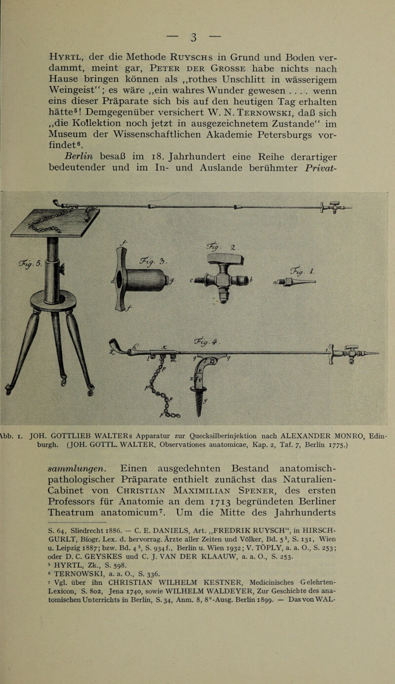 Hyrtl, der die Methode Ruyschs in Grund und Boden ver¬ dammt, meint gar, Peter der Grosse habe nichts nach Hause bringen können als ,,rothes Unschlitt in wässerigem Weingeist“; es wäre ,,ein wahres Wunder gewesen .... wenn eins dieser Präparate sich bis auf den heutigen Tag erhalten hätte* * * * 5! Demgegenüber versichert W. N.Ternowski, daß sich „die Kollektion noch jetzt in ausgezeichnetem Zustande“ im Museum der Wissenschaftlichen Akademie Petersburgs vor¬ findet6. Berlin besaß im 18. Jahrhundert eine Reihe derartiger bedeutender und im In- und Auslande berühmter Privat- ^.bb. x. JOH. GOTTLIEB WALTERs Apparatur zur Quecksilberinjektion nach ALEXANDER MONRO, Edin¬ burgh. (JOH. GOTTL. WALTER, Observationes anatomicae, Kap. 2, Taf. 7, Berlin 1775.) Sammlungen. Einen ausgedehnten Bestand anatomisch¬ pathologischer Präparate enthielt zunächst das Naturalien- Cabinet von Christian Maximilian Spener, des ersten Professors für Anatomie an dem 1713 begründeten Berliner Theatrum anatomicum7. Um die Mitte des Jahrhunderts S. 64, Sliedrecht 1886. - C. E. DANIELS, Art. „FREDRIK RUYSCH“, in HIRSCH- GURLT, Biogr. Lex. d. hervorrag. Ärzte aller Zeiten und Völker, Bd. 5 1, S. 131, Wien u. Leipzig 1887; bzw. Bd. 4 2, S. 934f., Berlin u. Wien 1932; V. TÖPLY, a. a. O., S. 253; oder D. C. GEYSKES und C. J. VAN DER KLAAUW, a. a. O., S. 253- 5 HYRTL, Zk., S. 598. « TERNOWSKI, a. a. O., S. 336. 7 Vgl. über ihn CHRISTIAN WILHELM KESTNER, Medicinisches Gelehrten- Lexicon, S. 802, Jena 1740, sowie WILHELM WALDEYER, Zur Geschichte des ana¬ tomischen Unterrichts in Berlin, S.34, Anm. 8, 8°-Ausg. Berlini899. — DasvonWAL-