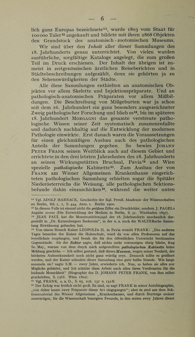 lieh ganz Europas bezeichnete11, wurde 1803 vom Staat für 100000 Taler12 angekauft und bildete mit ihren 2868 Objekten den Grundstock des anatomisch - zootomischen Museums. Wir sind über den Inhalt aller dieser Sammlungen des 18. Jahrhunderts genau unterrichtet. Von vielen wurden ausführliche, sorgfältige Kataloge angelegt, die zum großen Teil im Druck erschienen. Der Inhalt der übrigen ist zu¬ meist in zeitgenössischen ärztlichen Reiseberichten und in Städtebeschreibungen aufgezählt, denn sie gehörten ja zu den Sehenswürdigkeiten der Städte. Alle diese Sammlungen enthielten an anatomischen Ob¬ jekten vor allem Skelette und Injektionspräparate. Und an pathologisch-anatomischen Präparaten vor allem Mißbil¬ dungen. Die Beschreibung von Mißgeburten war ja schon seit dem 16. Jahrhundert ein ganz besonders ausgezeichneter Zweig pathologischer Forschung und blieb es13, bis im späteren 18. Jahrhundert Morgagni das gesamte verstreute patho¬ logische Wissen seiner Zeit systematisch zusammenfaßte und dadurch nachhaltig auf die Entwicklung der modernen Pathologie einwirkte. Erst danach waren die Voraussetzungen für einen gleichmäßigen Ausbau auch des pathologischen Anteils der Sammlungen gegeben. So bewies Johann Peter Frank seinen Weitblick auch auf diesem Gebiet und errichtete in den drei letzten Jahrzehnten des 18. Jahrhunderts an seinen Wirkungsstätten Bruchsal, Pavia14 und Wien spezielle pathologische Kabinette15. Zum Ausbau der von Frank am Wiener Allgemeinen Krankenhause eingerich¬ teten pathologischen Sammlung erhielten sogar die Spitäler Niederösterreichs die Weisung, alle pathologischen Sektions¬ befunde dahin einzuschicken16, während die weiter unten 11 Vgl. ADOLF HARNACK, Geschichte der Kgl. Preuß. Akademie der Wissenschaften zu Berlin, Bd. i, i, S. 444, Anm. 1. Berlin 1900. 12 In diesem Falle ist einmal nicht die größere Ziffer ein Druckfehler, sondern J. PAGELs Angabe 10000 (Die Entwicklung der Medizin in Berlin, S. 31. Wiesbaden 1897). 13 JEAN PAUL hat die Monstrositätenjagd des 18. Jahrhunderts anschaulich dar¬ gestellt in ,,Dr. Katzenbergers Badereise“, in der u. a. auch die WALTERsche Samm¬ lung Erwähnung gefunden hat. 14 Von einem Besuch Kaiser LEOPOLDS II. in Pavia erzählt FRANK: „Des anderen Tages besuchte der Kaiser die Hoheschule, ward da von allen Professoren auf das feyerlichste empfangen, und besah die für den öffentlichen Unterricht bestimmten Gegenstände. Als der Rektor sagte, daß nichts mehr vorzuzeigen übrig bliebe, frug Se. Maj., warum von dem durch mich aufgestellten pathologischen Kabinette keine Meldung geschähe.— Ich selbst gestand, daß dieses Museum, wegen seiner Neuheit, der höchsten Aufmerksamkeit noch nicht ganz würdig seye. Dennoch sollte es geöffnet werden, und der Kaiser schenkte dieser Sammlung eine gute halbe Stunde. Wie lange sammeln sie? sagte S.M. — zwey Jahre, erwiederte ich. Nun, so haben sie alles nur Mögliche geleistet, und Ich schätze diese Arbeit nach allen ihren Verdiensten für die leidende Menschheit“ (Biographie des D. JOHANN PETER FRANK, von ihm selbst geschrieben, S. 136f. Wien 1802). 16 Vgl. FRANK, a. a. O., S. 65, icß, 137 u. 152ff. 16 Der Erfolg war freilich nicht groß. Es sind, so sagt FRANK in seiner Autobiographie, „von daher kaum zwey Präparate dieser Art eingegangen“; aber es sind aus dem Sek¬ tionsmaterial des Wiener Allgemeinen „Krankenhauses, und durch Beyträge meiner auswärtigen, für die Wissenschaft besorgten Freunde, in den ersten zwey Jahren dieser