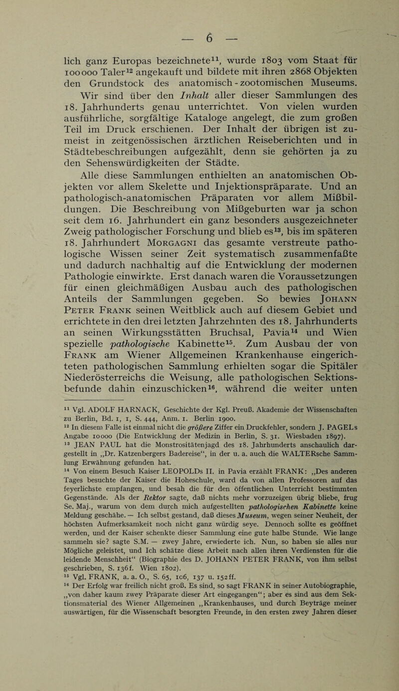 lieh ganz Europas bezeichnete11, wurde 1803 vom Staat für 100000 Taler12 angekauft und bildete mit ihren 2868 Objekten den Grundstock des anatomisch - zootomischen Museums. Wir sind über den Inhalt aller dieser Sammlungen des 18. Jahrhunderts genau unterrichtet. Von vielen wurden ausführliche, sorgfältige Kataloge angelegt, die zum großen Teil im Druck erschienen. Der Inhalt der übrigen ist zu¬ meist in zeitgenössischen ärztlichen Reiseberichten und in Städtebeschreibungen aufgezählt, denn sie gehörten ja zu den Sehenswürdigkeiten der Städte. Alle diese Sammlungen enthielten an anatomischen Ob¬ jekten vor allem Skelette und Injektionspräparate. Und an pathologisch-anatomischen Präparaten vor allem Mißbil¬ dungen. Die Beschreibung von Mißgeburten war ja schon seit dem 16. Jahrhundert ein ganz besonders ausgezeichneter Zweig pathologischer Forschung und blieb es13, bis im späteren 18. Jahrhundert Morgagni das gesamte verstreute patho¬ logische Wissen seiner Zeit systematisch zusammenfaßte und dadurch nachhaltig auf die Entwicklung der modernen Pathologie einwirkte. Erst danach waren die Voraussetzungen für einen gleichmäßigen Ausbau auch des pathologischen Anteils der Sammlungen gegeben. So bewies Johann Peter Frank seinen Weitblick auch auf diesem Gebiet und errichtete in den drei letzten Jahrzehnten des 18. Jahrhunderts an seinen Wirkungsstätten Bruchsal, Pavia14 und Wien spezielle pathologische Kabinette15. Zum Ausbau der von Frank am Wiener Allgemeinen Krankenhause eingerich¬ teten pathologischen Sammlung erhielten sogar die Spitäler Niederösterreichs die Weisung, alle pathologischen Sektions¬ befunde dahin einzuschicken16, während die weiter unten 11 Vgl. ADOLF HARNACK, Geschichte der Kgl. Preuß. Akademie der Wissenschaften zu Berlin, Bd. i, i, S. 444, Anm. 1. Berlin 1900. 12 In diesem Falle ist einmal nicht die größere Ziffer ein Druckfehler, sondern J. PAGELs Angabe 10000 (Die Entwicklung der Medizin in Berlin, S. 31. Wiesbaden 1897). 13 JEAN PAUL hat die Monstrositätenjagd des 18. Jahrhunderts anschaulich dar¬ gestellt in ,,Dr. Katzenbergers Badereise“, in der u. a. auch die WALTERsche Samm¬ lung Erwähnung gefunden hat. 14 Von einem Besuch Kaiser LEOPOLDS II. in Pavia erzählt FRANK: „Des anderen Tages besuchte der Kaiser die Hoheschule, ward da von allen Professoren auf das feyerlichste empfangen, und besah die für den öffentlichen Unterricht bestimmten Gegenstände. Als der Rektor sagte, daß nichts mehr vorzuzeigen übrig bliebe, frug Se. Maj., warum von dem durch mich aufgestellten pathologischen Kabinette keine Meldung geschähe.— Ich selbst gestand, daß dieses Museum, wegen seiner Neuheit, der höchsten Aufmerksamkeit noch nicht ganz würdig seye. Dennoch sollte es geöffnet werden, und der Kaiser schenkte dieser Sammlung eine gute halbe Stunde. Wie lange sammeln sie? sagte S.M. — zwey Jahre, erwiederte ich. Nun, so haben sie alles nur Mögliche geleistet, und Ich schätze diese Arbeit nach allen ihren Verdiensten für die leidende Menschheit“ (Biographie des D. JOHANN PETER FRANK, von ihm selbst geschrieben, S. 136f. Wien 1802). 16 Vgl. FRANK, a. a. O., S. 65, icß, 137 u. 152ff. 16 Der Erfolg war freilich nicht groß. Es sind, so sagt FRANK in seiner Autobiographie, „von daher kaum zwey Präparate dieser Art eingegangen“; aber es sind aus dem Sek¬ tionsmaterial des Wiener Allgemeinen „Krankenhauses, und durch Beyträge meiner auswärtigen, für die Wissenschaft besorgten Freunde, in den ersten zwey Jahren dieser