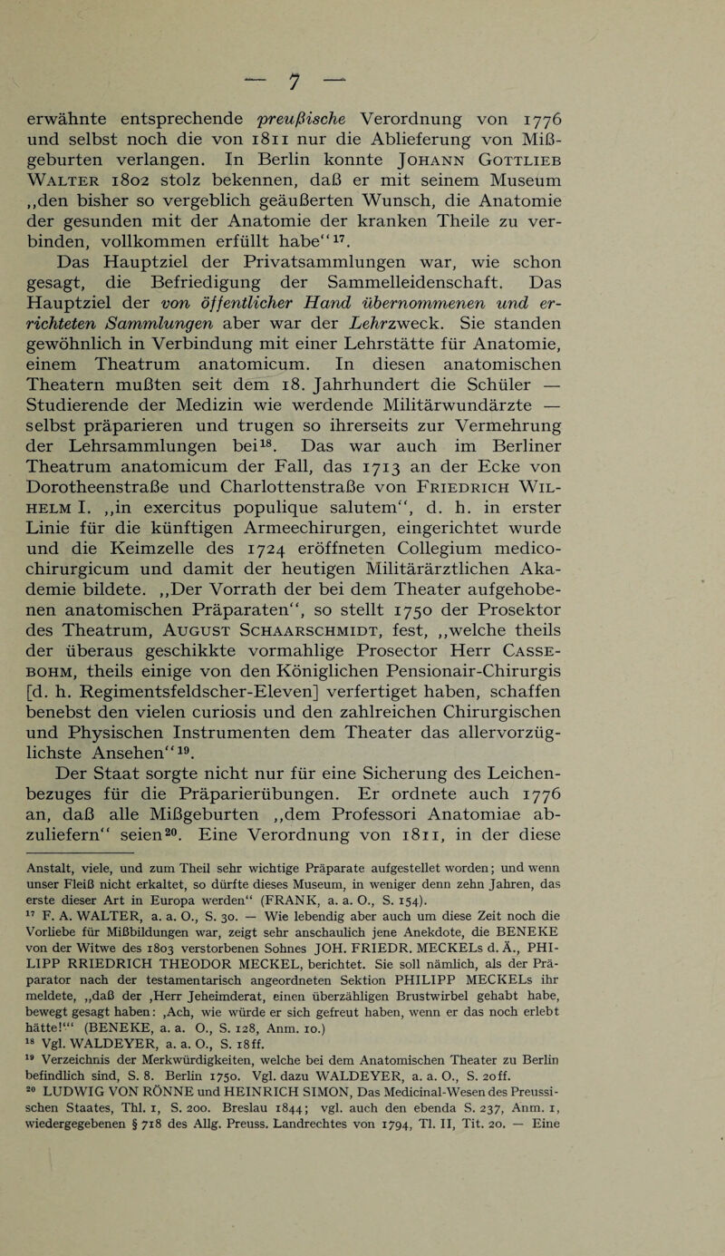erwähnte entsprechende preußische Verordnung von 1776 und selbst noch die von 1811 nur die Ablieferung von Miß¬ geburten verlangen. In Berlin konnte Johann Gottlieb Walter 1802 stolz bekennen, daß er mit seinem Museum „den bisher so vergeblich geäußerten Wunsch, die Anatomie der gesunden mit der Anatomie der kranken Theile zu ver¬ binden, vollkommen erfüllt habe“17. Das Hauptziel der Privatsammlungen war, wie schon gesagt, die Befriedigung der Sammelleidenschaft. Das Hauptziel der von öffentlicher Hand übernommenen und er¬ richteten Sammlungen aber war der Lehrzweck. Sie standen gewöhnlich in Verbindung mit einer Lehrstätte für Anatomie, einem Theatrum anatomicum. In diesen anatomischen Theatern mußten seit dem 18. Jahrhundert die Schüler — Studierende der Medizin wie werdende Militärwundärzte — selbst präparieren und trugen so ihrerseits zur Vermehrung der Lehrsammlungen bei18. Das war auch im Berliner Theatrum anatomicum der Fall, das 1713 an der Ecke von Dorotheenstraße und Charlottenstraße von Friedrich Wil¬ helm I. „in exercitus populique salutem“, d. h. in erster Linie für die künftigen Armeechirurgen, eingerichtet wurde und die Keimzelle des 1724 eröffneten Collegium medico- chirurgicum und damit der heutigen Militärärztlichen Aka¬ demie bildete. „Der Vorrath der bei dem Theater aufgehobe¬ nen anatomischen Präparaten“, so stellt 1750 der Prosektor des Theatrum, August Schaarschmidt, fest, „welche theils der überaus geschikkte vormahlige Prosector Herr Casse- bohm, theils einige von den Königlichen Pensionair-Chirurgis [d. h. Regimentsfeldscher-Eleven] verfertiget haben, schaffen benebst den vielen curiosis und den zahlreichen Chirurgischen und Physischen Instrumenten dem Theater das allervorzüg¬ lichste Ansehen“19. Der Staat sorgte nicht nur für eine Sicherung des Leichen¬ bezuges für die Präparierübungen. Er ordnete auch 1776 an, daß alle Mißgeburten „dem Professori Anatomiae ab¬ zuliefern“ seien20. Eine Verordnung von 1811, in der diese Anstalt, viele, und zum Theil sehr wichtige Präparate aufgestellet worden; und wenn unser Fleiß nicht erkaltet, so dürfte dieses Museum, in weniger denn zehn Jahren, das erste dieser Art in Europa -werden“ (FRANK, a. a. O., S. 154). 17 F. A. WALTER, a. a. O., S. 30. — Wie lebendig aber auch um diese Zeit noch die Vorhebe für Mißbildungen war, zeigt sehr anschaulich jene Anekdote, die BENEKE von der Witwe des 1803 verstorbenen Sohnes JOH. FRIEDR. MECKELs d. Ä., PHI¬ LIPP RRIEDRICH THEODOR MECKEL, berichtet. Sie soll nämlich, als der Prä¬ parator nach der testamentarisch angeordneten Sektion PHILIPP MECKELs ihr meldete, „daß der ,Herr Jeheimderat, einen überzähligen Brustwirbel gehabt habe, bewegt gesagt haben: ,Ach, wie würde er sich gefreut haben, wenn er das noch erlebt hätte!“1 (BENEKE, a. a. O., S. 128, Anm. 10.) 18 Vgl. WALDEYER, a. a. O., S. 18 ff. 19 Verzeichnis der Merkwürdigkeiten, welche bei dem Anatomischen Theater zu Berlin befindlich sind, S. 8. Berlin 1750. Vgl. dazu WALDEYER, a. a. O., S. 2off. 20 LUDWIG VON RÖNNE und HEINRICH SIMON, Das Medicinal-Wesen des Preussi- schen Staates, Thl. 1, S. 200. Breslau 1844; vgl. auch den ebenda S. 237, Anm. 1, wiedergegebenen §7x8 des Allg. Preuss. Landrechtes von 1794, TI. II, Tit. 20. — Eine