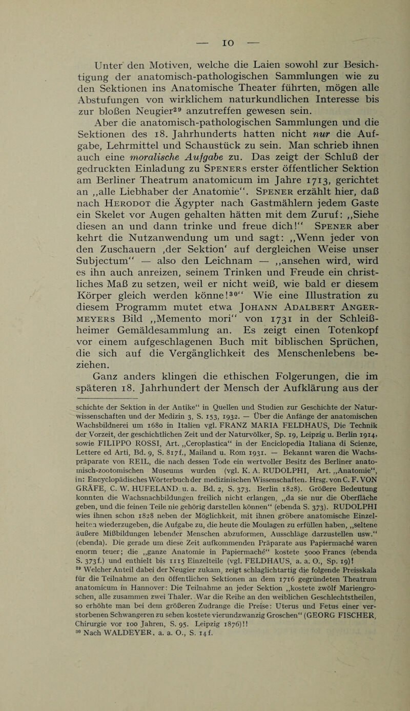 IO Unter den Motiven, welche die Laien sowohl zur Besich¬ tigung der anatomisch-pathologischen Sammlungen wie zu den Sektionen ins Anatomische Theater führten, mögen alle Abstufungen von wirklichem naturkundlichen Interesse bis zur bloßen Neugier29 anzutreffen gewesen sein. Aber die anatomisch-pathologischen Sammlungen und die Sektionen des 18. Jahrhunderts hatten nicht nur die Auf¬ gabe, Lehrmittel und Schaustück zu sein. Man schrieb ihnen auch eine moralische Aufgabe zu. Das zeigt der Schluß der gedruckten Einladung zu Speners erster öffentlicher Sektion am Berliner Theatrum anatomicum im Jahre 1713, gerichtet an „alle Liebhaber der Anatomie“. Spener erzählt hier, daß nach Herodot die Ägypter nach Gastmählern jedem Gaste ein Skelet vor Augen gehalten hätten mit dem Zuruf: „Siehe diesen an und dann trinke und freue dich!“ Spener aber kehrt die Nutzanwendung um und sagt: „Wenn jeder von den Zuschauern ,der Sektion' auf dergleichen Weise unser Subjectum“ — also den Leichnam — „ansehen wird, wird es ihn auch anreizen, seinem Trinken und Freude ein christ¬ liches Maß zu setzen, weil er nicht weiß, wie bald er diesem Körper gleich werden könne!30“ Wie eine Illustration zu diesem Programm mutet etwa Johann Adalbert Anger¬ meyers Bild „Memento mori“ von 1731 in der Schleiß- heimer Gemäldesammlung an. Es zeigt einen Totenkopf vor einem aufgeschlagenen Buch mit biblischen Sprüchen, die sich auf die Vergänglichkeit des Menschenlebens be¬ ziehen. Ganz anders klingen die ethischen Folgerungen, die im späteren 18. Jahrhundert der Mensch der Aufklärung aus der schichte der Sektion in der Antike“ in Quellen und Studien zur Geschichte der Natur¬ wissenschaften und der Medizin 3, S. 153, 1932. — Über die Anfänge der anatomischen Wachsbildnerei um 1680 in Italien vgl. FRANZ MARIA FELDHAUS, Die Technik der Vorzeit, der geschichtlichen Zeit und der Naturvölker, Sp. 19, Leipzig u. Berlin 1914. sowie FILIPPO ROSSI, Art. „Ceroplastica“ in der Enciclopedia Italiana di Scienze, Lettere ed Arti, Bd. 9, S. 817!, Mailand u. Rom 1931. — Bekannt waren die Wachs¬ präparate von REIL, die nach dessen Tode ein wertvoller Besitz des Berliner anato- misch-zootomischen Museums wurden (vgl. K. A. RUDOLPHI, Art. „Anatomie“, in: Encyclopädisches Wörterbuch der medizinischen Wissenschaften. Hrsg, von C. F. VON GRÄFE, C. W. HUFELAND u. a. Bd. 2, S. 373. Berlin 1828). Größere Bedeutung konnten die Wachsnachbildungen freilich nicht erlangen, „da sie nur die Oberfläche geben, und die feinen Teile nie gehörig darstellen können“ (ebenda S. 373). RUDOLPHI wies ihnen schon 1828 neben der Möglichkeit, mit ihnen gröbere anatomische Einzel¬ heiten wiederzugeben, die Aufgabe zu, die heute die Moulagen zu erfüllen haben, „seltene äußere Mißbildungen lebender Menschen abzuformen, Ausschläge darzustellen usw.“ (ebenda). Die gerade um diese Zeit aufkommenden Präparate aus Papiermache waren enorm teuer; die „ganze Anatomie in Papiermache“ kostete 5000 Francs (ebenda S. 373 h) und enthielt bis 1115 Einzelteile (vgl. FELDHAUS, a. a. O., Sp. 19)! 29 Welcher Anteil dabei der Neugier zukam, zeigt schlaglichtartig die folgende Preisskala für die Teilnahme an den öffentlichen Sektionen an dem 1716 gegründeten Theatrum anatomicum in Hannover: Die Teilnahme an jeder Sektion „kostete zwölf Mariengro¬ schen, alle zusammen zwei Thaler. War die Reihe an den weiblichen Geschlechtstheilen, so erhöhte man bei dem größeren Zudrange die Preise: Uterus und Fetus einer ver¬ storbenen Schwangeren zu sehen kostete vierundzwanzig Groschen“ (GEORG FISCHER, Chirurgie vor 100 Jahren, S. 95. Leipzig 1876)!!