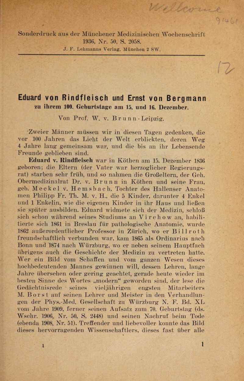 Sonderdruck aus der Münchener Medizinischen Wochenschrift 1936, Nr. 50, S. 2058. J. F. Lehmanns Verlag, München 2 SW. Eduard von Rindfleisch und Ernst von Bergmann zu ihrem 100. Geburtstage am 15. und 16. Dezember. Von Prof. W. v. B r n n n - Leipzig*. •Zweier Männer müssen wir in diesen Tagen gedenken, die vor 100 Jahren das Licht der Welt erblickten, deren Weg 4 Jahre lang gemeinsam war, nnd die bis an ihr Lebensende Freunde geblieben sind. Eduard v. Rindfleisch war in Köthen am 15. Dezember 1836 geboren; die Eltern (der Vater war herzoglicher Regierungs¬ rat) starben sehr früh, und so nahmen die Großeltern, der Geh. Obermedizinalrat Dr. v. Brunn in Köthen und seine Frau, geh. Meckel v. Hemsbach, Tochter des Hallenser Anato¬ men Philipp Fr. Th. M. v. H., die 5 Kinder, darunter 4 Enkel und 1 Enkelin, wie die eigenen Kinder in ihr Haus und ließen sie später ausbilden. Eduard widmete sich der Medizin, schloß sich schon während seines Studiums an Virchow an, habili¬ tierte sich 1861 in Breslau für pathologische Anatomie, wurde 1862 außerordentlicher Professor in Zürich, wo er Billroth freundschaftlich verbunden war, kam 1865 als Ordinarius nach Bonn und 1874 nach Wlirzburg, wo er neben seinem Hauptfach übrigens auch die Geschichte der Medizin zu vertreten hatte. Wer ein Bild vom Schaffen und vom ganzen Wesen dieses hochbedeutenden Mannes gewinnen will, dessen Lehren, lange Jahre übersehen oder gering geachtet, gerade heute wieder im besten Sinne des Wortes „modern“ geworden sind, der lese die Gedächtnisrede seines viel jährigen engsten Mitarbeiters M. Borst auf seinen Lehrer und Meister in den Verhandlun¬ gen der Phys.-Med. Gesellschaft zu Würzburg N. F. Bd. XL vom Jahre 1909, ferner seinen Aufsatz zum 70. Geburtstag (ds. Wschr. 1906, Nr. 50, S. 2448) und seinen Nachruf beim Tode (ebenda 1908, Nr. 51). Treffender und liebevoller konnte das Bild dieses hervorragenden Wissenschaftlers, dieses fast über alle 1