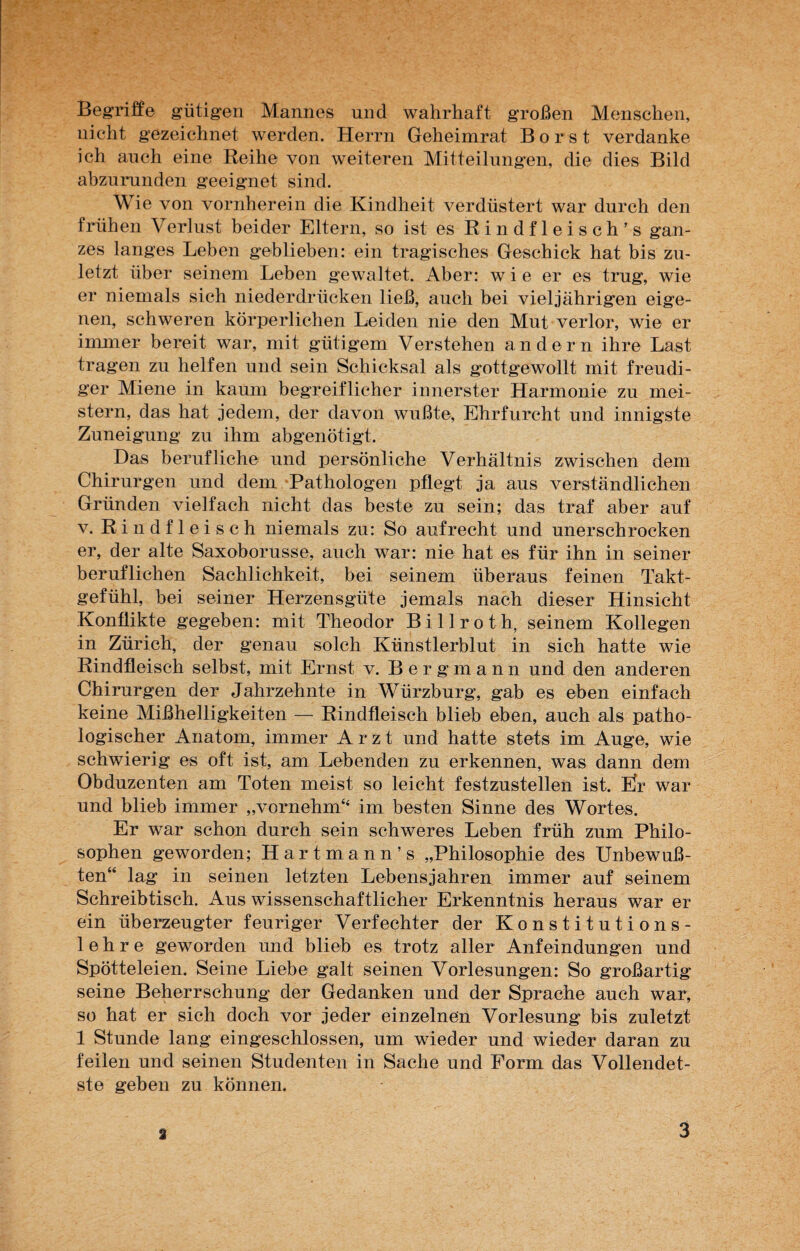 Begriffe gütigen Mannes und wahrhaft großen Menschen, nicht gezeichnet werden. Herrn Geheimrat Borst verdanke ich auch eine Reihe von weiteren Mitteilungen, die dies Bild abzurunden geeignet sind. Wie von vornherein die Kindheit verdüstert war durch den frühen Verlust beider Eltern, so ist es Rindfleisch’s gan¬ zes langes Leben geblieben: ein tragisches Geschick hat bis zu¬ letzt über seinem Leben gewaltet. Aber: wie er es trug, wie er niemals sich niederdrücken ließ, auch bei vieljährigen eige¬ nen, schweren körperlichen Leiden nie den Mut verlor, wie er immer bereit war, mit gütigem Verstehen andern ihre Last tragen zu helfen und sein Schicksal als gottgewollt mit freudi¬ ger Miene in kaum begreiflicher innerster Harmonie zu mei¬ stern, das hat jedem, der davon wußte, Ehrfurcht und innigste Zuneigung zu ihm abgenötigt. Das berufliche und persönliche Verhältnis zwischen dem Chirurgen und dem Pathologen pflegt ja aus verständlichen Gründen vielfach nicht das beste zu sein; das traf aber auf v. Rindfleisch niemals zu: So aufrecht und unerschrocken er, der alte Saxoborusse, auch war: nie hat es für ihn in seiner beruflichen Sachlichkeit, bei seinem überaus feinen Takt¬ gefühl, bei seiner Herzensgüte jemals nach dieser Hinsicht Konflikte gegeben: mit Theodor Billroth, seinem Kollegen in Zürich, der genau solch Künstlerblut in sich hatte wie Rindfleisch selbst, mit Ernst v. Bergmann und den anderen Chirurgen der Jahrzehnte in Würzburg, gab es eben einfach keine Mißhelligkeiten — Rindfleisch blieb eben, auch als patho¬ logischer Anatom, immer Arzt und hatte stets im Auge, wie schwierig es oft ist, am Lebenden zu erkennen, was dann dem Obduzenten am Toten meist so leicht festzustellen ist. Er war und blieb immer „vornehm“ im besten Sinne des Wortes. Er war schon durch sein schweres Leben früh zum Philo¬ sophen geworden; Hartmann’s „Philosophie des Unbewuß¬ ten“ lag in seinen letzten Lebensjahren immer auf seinem Schreibtisch. Aus wissenschaftlicher Erkenntnis heraus war er ein überzeugter feuriger Verfechter der Konstitutions¬ lehre geworden und blieb es trotz aller Anfeindungen und Spötteleien. Seine Liebe galt seinen Vorlesungen: So großartig seine Beherrschung der Gedanken und der Sprache auch war, so hat er sich doch vor jeder einzelnen Vorlesung bis zuletzt 1 Stunde lang eingeschlossen, um wieder und wieder daran zu feilen und seinen Studenten in Sache und Form das Vollendet¬ ste geben zu können. 3