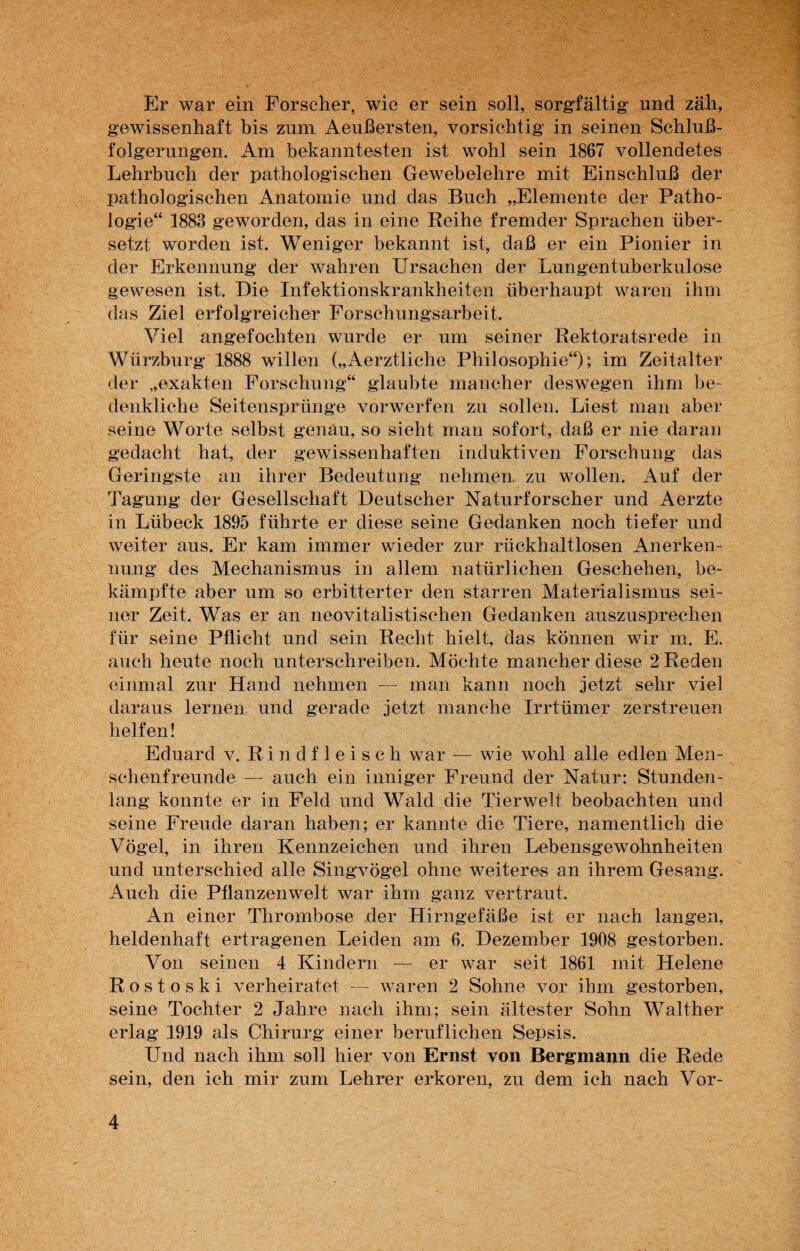 Er war ein Forscher, wie er sein soll, sorgfältig und zäh, gewissenhaft bis zum Aeußersten, vorsichtig in seinen Schluß¬ folgerungen. Am bekanntesten ist wohl sein 1867 vollendetes Lehrbuch der pathologischen Gewebelehre mit Einschluß der pathologischen Anatomie und das Buch „Elemente der Patho¬ logie“ 1883 geworden, das in eine Reihe fremder Sprachen über¬ setzt worden ist. Weniger bekannt ist, daß er ein Pionier in der Erkennung der wahren Ursachen der Lungentuberkulose gewesen ist. Die Infektionskrankheiten überhaupt waren ihm das Ziel erfolgreicher Forschungsarbeit. Viel angefochten wurde er um seiner Rektoratsrede in Würzburg 1888 willen („Aerztliche Philosophie“); im Zeitalter der „exakten Forschung“ glaubte mancher deswegen ihm be¬ denkliche Seitensprünge vorwerfen zu sollen. Liest man aber seine Worte selbst genau, so sieht man sofort, daß er nie daran gedacht hat, der gewissenhaften induktiven Forschung das Geringste an ihrer Bedeutung nehmen zu wollen. Auf der Tagung der Gesellschaft Deutscher Naturforscher und Aerzte in Lübeck 1895 führte er diese seine Gedanken noch tiefer und weiter aus. Er kam immer wieder zur rückhaltlosen Anerken¬ nung des Mechanismus in allem natürlichen Geschehen, be¬ kämpfte aber um so erbitterter den starren Materialismus sei¬ ner Zeit. Was er an neovitalistischen Gedanken auszusprechen für seine Pflicht und sein Recht hielt, das können wir m. E. auch heute noch unterschreiben. Möchte mancher diese 2 Fteden einmal zur Hand nehmen — man kann noch jetzt sehr viel daraus lernen und gerade jetzt manche Irrtümer zerstreuen helfen! Eduard v. Rindfleisch war — wie wohl alle edlen Men¬ schenfreunde — auch ein inniger Freund der Natur: Stunden¬ lang konnte er in Feld und Wald die Tierwelt beobachten und seine Freude daran haben; er kannte die Tiere, namentlich die Vögel, in ihren Kennzeichen und ihren Lebensgewohnheiten und unterschied alle Singvögel ohne weiteres an ihrem Gesang. Auch die Pflanzenwelt war ihm ganz vertraut. An einer Thrombose der Hirngefäße ist er nach langen, heldenhaft ertragenen Leiden am 6. Dezember 1908 gestorben. Von seinen 4 Kindern — er war seit 1861 mit Helene Rostoski verheiratet — waren 2 Sohne vor ihm gestorben, seine Tochter 2 Jahre nach ihm; sein ältester Sohn Walther erlag 1919 als Chirurg einer beruflichen Sepsis. Und nach ihm soll hier von Ernst von Bergmann die Rede sein, den ich mir zum Lehrer erkoren, zu dem ich nach Vor-