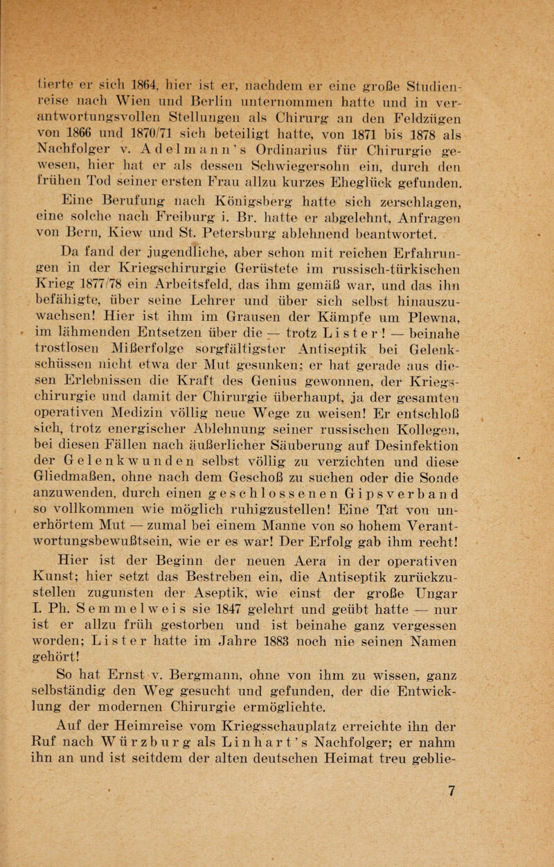 tierte er sich 1864, hier ist er, nachdem er eine große Studien¬ reise nach Wien und Berlin unternommen hatte und in ver¬ antwortungsvollen Stellungen als Chirurg an den Feldzügen von 1866 und 1870/71 sich beteiligt hatte, von 1871 bis 1878 als Nachfolger v. Adel m an n ’ s Ordinarius für Chirurgie ge¬ wesen, hier hat er als dessen Schwiegersohn ein, durch den frühen Tod seiner ersten Frau allzu kurzes Eheglück gefunden. Eine Berufung nach Königsberg hatte sich zerschlagen, eine solche nach Freiburg i. Br. hatte er abgelehnt, Anfragen von Bern, Kiew und St. Petersburg ablehnend beantwortet. Da fand der jugendliche, aber schon mit reichen Erfahrun- Krieg 1877/78 ein Arbeitsfeld, das ihm gemäß war, und das ihn befähigte, über seine Lehrer und über sich selbst hinauszu¬ wachsen! Hier ist ihm im Grausen der Kämpfe um Plewna, im lähmenden Entsetzen über die — trotz L i s t e r ! — beinahe trostlosen Mißerfolge sorgfältigster Antiseptik bei Gelenk¬ schüssen nicht etwa der Mut gesunken; er hat gerade aus die¬ sen Erlebnissen die Kraft des Genius gewonnen, der Kriegs¬ chirurgie und damit der Chirurgie überhaupt, ja der gesamten operativen Medizin völlig neue Wege zu weisen! Er entschloß sich, trotz energischer Ablehnung seiner russischen Kollegen, bei diesen Fällen nach äußerlicher Säuberung auf Desinfektion der Gel enk wunden selbst völlig zu verzichten und diese Gliedmaßen, ohne nach dem Geschoß zu suchen oder die Sonde anzuwenden, durch einen geschlossenen Gipsverband so vollkommen wie möglich ruhigzustellen! Eine Tat von un¬ erhörtem Mut — zumal bei einem Manne von so hohem Verant¬ wortungsbewußtsein, wie er es war! Der Erfolg gab ihm recht! Hier ist der Beginn der neuen Aera in der operativen Kunst; hier setzt das Bestreben ein, die Antiseptik zurückzu¬ stellen zugunsten der Aseptik, wie einst der große Ungar I. Ph. Semmelweis sie 1847 gelehrt und geübt hatte — nur ist er allzu früh gestorben und ist beinahe ganz vergessen worden; Li st er hatte im Jahre 1883 noch nie seinen Namen gehört! So hat Ernst v. Bergmann, ohne von ihm zu wissen, ganz selbständig den Weg gesucht und gefunden, der die Entwick¬ lung der modernen Chirurgie ermöglichte. Auf der Heimreise vom Kriegsschauplatz erreichte ihn der Ruf nach Würzburg als Linhart’s Nachfolger; er nahm ihn an und ist seitdem der alten deutschen Heimat treu geblie-