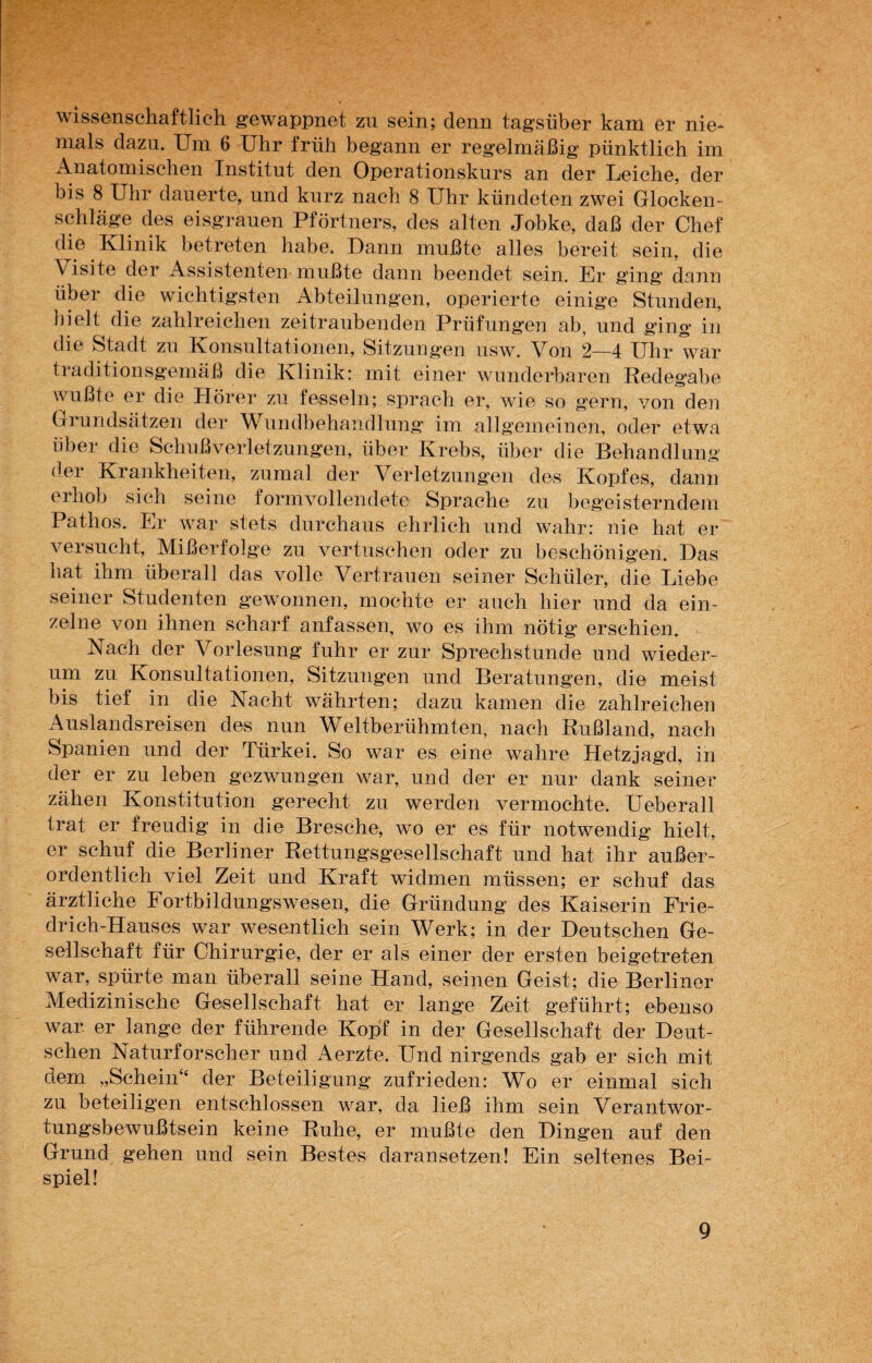 wissenschaftlich gewappnet zn sein; denn tagsüber kam er nie* nials dazu. Um 6 Uhr früh begann er regelmäßig pünktlich im Anatomischen Institut den Operationskurs an der Leiche, der bis 8 Uhr dauerte, und kurz nach 8 Uhr kündeten zwei Glocken¬ schläge des eisgrauen Pförtners, des alten Jobke, daß der Chef die Klinik betreten habe. Dann mußte alles bereit sein, die Visite der Assistenten mußte dann beendet sein. Er ging dann über die wichtigsten Abteilungen, operierte einige Stunden, hielt die zahlreichen zeitraubenden Prüfungen ab, und ging in die Stadt zu Konsultationen, Sitzungen usw. Von 2—4 Uhr war traditionsgemäß die Klinik: mit einer wunderbaren Redegabe wußte er die Hörer zu fesseln; sprach er, wie so gern, von den Grundsätzen der Wundbehandlung im allgemeinen, oder etwa über die Schußverletzungen, über Krebs, über die Behandlung der Krankheiten, zumal der Verletzungen des Kopfes, dann erhob sich seine formvollendete Sprache zu begeisterndem Pathos. Er war stets durchaus ehrlich und wahr: nie hat er versucht, Mißerfolge zu vertuschen oder zu beschönigen. Das hat ihm überall das volle Vertrauen seiner Schüler, die Liebe seiner Studenten gewannen, mochte er auch hier und da ein¬ zelne von ihnen scharf anfassen, wo es ihm nötig erschien. Nach der Vorlesung fuhr er zur Sprechstunde und wieder¬ um zu Konsultationen, Sitzungen und Beratungen, die meist bis tief in die Nacht währten; dazu kamen die zahlreichen Auslandsreisen des nun Weltberühmten, nach Rußland, nach Spanien und der Türkei. So war es eine wahre Hetzjagd, in der er zu leben gezwungen war, und der er nur dank seiner zähen Konstitution gerecht zu werden vermochte. Ueberall trat er freudig in die Bresche, wo er es für notwendig hielt, er schuf die Berliner Rettungsgesellschaft und hat ihr außer¬ ordentlich viel Zeit und Kraft widmen müssen; er schuf das ärztliche Fortbildungswesen, die Gründung des Kaiserin Frie¬ drich-Hauses war wesentlich sein Werk; in der Deutschen Ge¬ sellschaft für Chirurgie, der er als einer der ersten beigetreten war, spürte man überall seine Hand, seinen Geist; die Berliner Medizinische Gesellschaft hat er lange Zeit geführt; ebenso war er lange der führende Kopf in der Gesellschaft der Deut¬ schen Naturforscher und Aerzte. Und nirgends gab er sich mit dem „Schein“ der Beteiligung zufrieden: Wo er einmal sich zu beteiligen entschlossen war, da ließ ihm sein Verantwor¬ tungsbewußtsein keine Ruhe, er mußte den Dingen auf den Grund gehen und sein Bestes daransetzen! Ein seltenes Bei¬ spiel!
