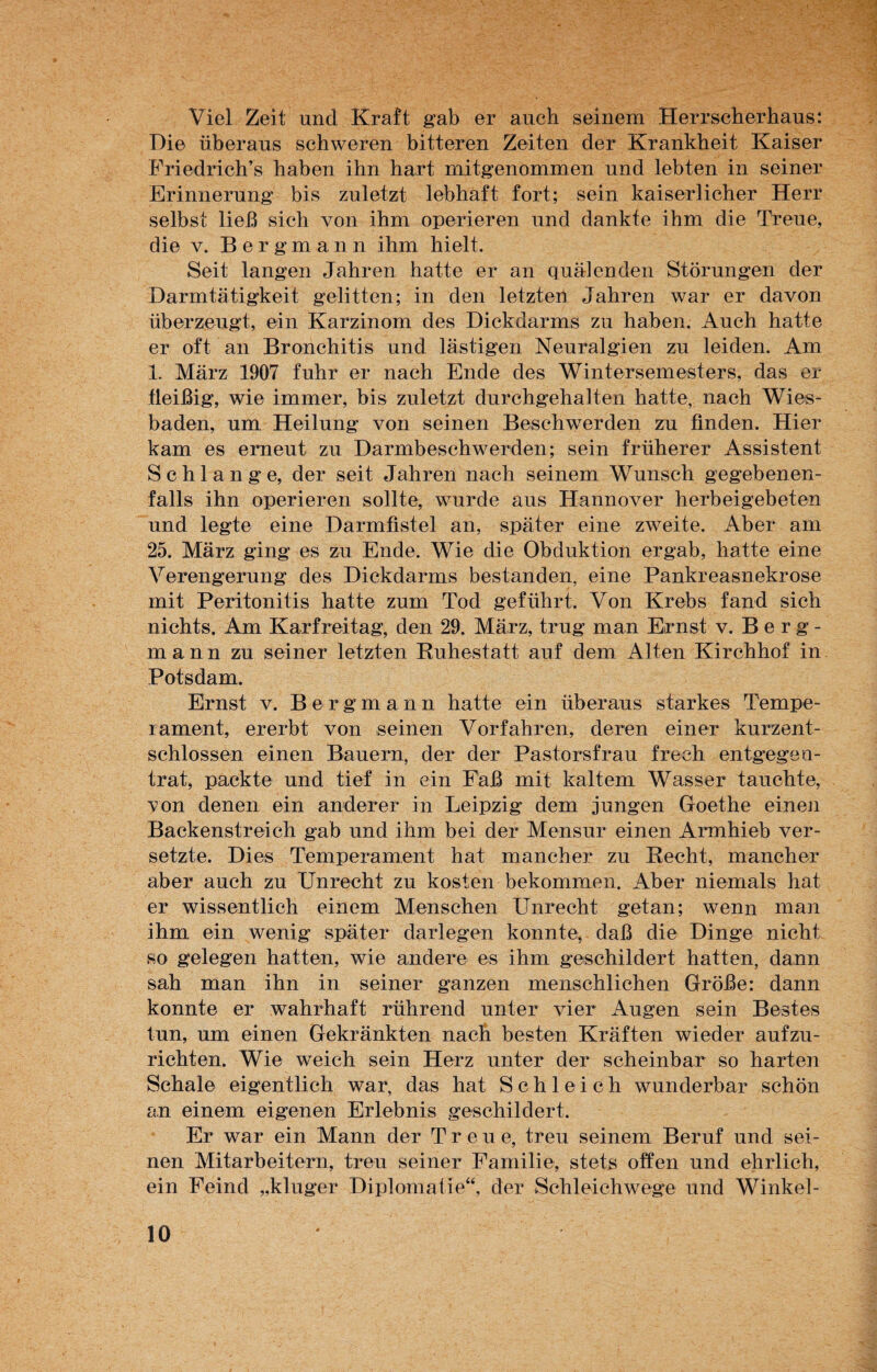 Viel Zeit und Kraft gab er auch seinem Herrscherhaus: Die überaus schweren bitteren Zeiten der Krankheit Kaiser Friedrich’s haben ihn hart mitgenommen und lebten in seiner Erinnerung bis zuletzt lebhaft fort; sein kaiserlicher Herr selbst ließ sich von ihm operieren und dankte ihm die Treue, die v. Bergmann ihm hielt. Seit langen Jahren hatte er an quälenden Störungen der Darmtätigkeit gelitten; in den letzten Jahren war er davon überzeugt, ein Karzinom des Dickdarms zu haben. Auch hatte er oft an Bronchitis und lästigen Neuralgien zu leiden. Am 1. März 1907 fuhr er nach Ende des Wintersemesters, das er fleißig, wie immer, bis zuletzt durchgehalten hatte, nach Wies¬ baden, um Heilung von seinen Beschwerden zu finden. Hier kam es erneut zu Darmbeschwerden; sein früherer Assistent Schlange, der seit Jahren nach seinem Wunsch gegebenen¬ falls ihn operieren sollte, wurde aus Hannover herbeigebeten und legte eine Darmfistel an, später eine zweite. Aber am 25. März ging es zu Ende. Wie die Obduktion ergab, hatte eine Verengerung des Dickdarms bestanden, eine Pankreasnekrose mit Peritonitis hatte zum Tod geführt. Von Krebs fand sich nichts. Am Karfreitag, den 29. März, trug man Ernst v. Berg¬ mann zu seiner letzten Ruhestatt auf dem Alten Kirchhof in Potsdam. Ernst v. Bergmann hatte ein überaus starkes Tempe¬ rament, ererbt von seinen Vorfahren, deren einer kurzent¬ schlossen einen Bauern, der der Pastorsfrau frech entgegen- trat, packte und tief in ein Faß mit kaltem Wasser tauchte, ’von denen ein anderer in Leipzig dem jungen Goethe einen Backenstreich gab und ihm bei der Mensur einen Armhieb ver¬ setzte. Dies Temperament hat mancher zu Recht, mancher aber auch zu Unrecht zu kosten bekommen. Aber niemals hat er wissentlich einem Menschen Unrecht getan; wenn man ihm ein wenig später darlegen konnte, daß die Dinge nicht so gelegen hatten, wie andere es ihm geschildert hatten, dann sah man ihn in seiner ganzen menschlichen Größe: dann konnte er wahrhaft rührend unter vier Augen sein Bestes tun, um einen Gekränkten nach besten Kräften wieder aufzu¬ richten. Wie weich sein Herz unter der scheinbar so harten Schale eigentlich war, das hat Schleich wunderbar schön an einem eigenen Erlebnis geschildert. Er war ein Mann der Treue, treu seinem Beruf und sei¬ nen Mitarbeitern, treu seiner Familie, stets offen und ehrlich, ein Feind „kluger Diplomatie“, der Schleichwege und Winkel-