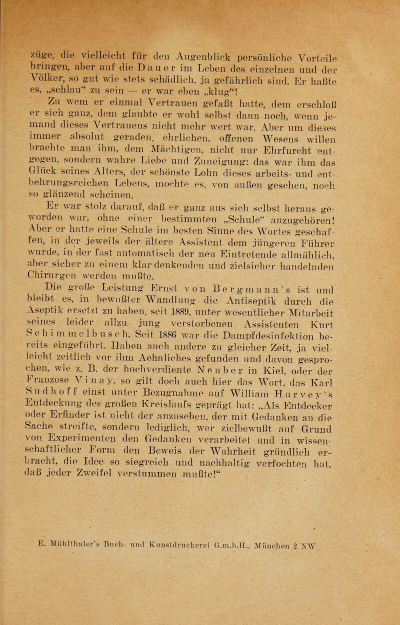 züge, die vielleicht für den Augenblick persönliche Vorteile bringen, aber auf die Dauer im Leben des einzelnen und der Völker, so gut wie stets schädlich, ja gefährlich sind. Er haßte es, „schlau“ zu sein — er war eben „klug“! Zu wem er einmal Vertrauen gefaßt hatte, dem erschloß 01 sich ganz, dem glaubte er wohl selbst dann noch, wenn je¬ mand dieses Vertrauens nicht mehr wert war. Aber um dieses immer absolut geraden, ehrlichen, offenen Wesens willen brachte man ihm, dem Mächtigen, nicht nur Ehrfurcht ent¬ gegen, sondern wahre Liehe und Zuneigung: das war ihm das Glück seines Alters, der schönste Lohn dieses arbeits- und ent¬ behrungsreichen Lebens, mochte es, von außen gesehen, noch so glänzend scheinen. Er war stolz darauf, daß er ganz aus sich selbst heraus ge¬ worden war, ohne einer bestimmten „Schule“ anzugehören! Aber er hatte eine Schule im besten Sinne des Wortes geschaf¬ fen, in der jeweils der ältere Assistent dem jüngeren Führer wurde, in der fast automatisch der neu Eintretende allmählich, aber sicher zu einem klar denkenden und zielsicher handelnden Chirurgen werden mußte. Die große Leistung Ernst von Bergmann’s ist und bleibt es, in bewußter Wandlung die Antiseptik durch die Aseptik ersetzt zu haben, seit 1889, unter wesentlicher Mitarbeit seines leider allzu jung verstorbenen Assistenten Kurt S c li i m m e 1 b u s c h. Seit 1886 war die Dampfdesinfektion be¬ reits eingeführt. Haben auch andere zu gleicher Zeit, ja viel¬ leicht zeitlich vor ihm Aehnliches gefunden und davon gespro¬ chen, wie z. B. der hochverdiente Ne über in Kiel, oder der Franzose V i n a y, so gilt doch auch hier das Wort, das Karl Sudhoff einst unter Bezugnahme auf William Harvey’s Entdeckung des großen Kreislaufs geprägt hat: „Als Entdecker oder Erfinder ist nicht der anzusehen, der mit Gedanken an die Sache streifte, sondern lediglich, wer zielbewußt auf Grund von Experimenten den Gedanken verarbeitet und in wissen¬ schaftlicher Form den Beweis der Wahrheit gründlich er¬ bracht, die Idee so siegreich und nachhaltig verfochten hat, daß jeder Zweifel verstummen mußte!“ E. Mtihlthaler’s Buch- und Kunstdruckerei G.m.b.H., München 2 NW