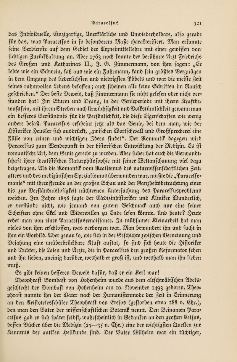 baS 3nbioibuefle, ©in^igarttge, UnerBtärttche mb Untoteberfjotbare, atfo getane für bat», toaS ^aracetfuS tn fo befonberem Vtoße charaBterifiert* Vton erBannte ferne VerbienfBe auf bem ©ebtet ber Strjneimtttettebre mtt einer getotffen oor* ftcbttgen ^urüdftjattung an* Stber 1763 noch Bonnte ber berühmte 2lr$t grtebrichS beS ©roßen unb Katharinas II., 3* ©♦ ^immermann, oon ihm fagen: ,,©r tebte wie ein ©chmin, fab aus wie ein guhrmann, fanb fein größtes Vergnügen in bem Umgang beS ttebertichfen unb niebrtgfBen ^ÖbetS unb mar bie meifte %cit feines ruhmoolten Gebens befoffen; auch fcheinen alte feine Schriften im Raufch gefchrieben* Der beffe VetoetS, baß gtmmermann fie nicht getefen ober nicht oer^ ftonben hat! 3m ©türm unb Drang, in ber ©enieperiobe mit ihrem Kraftbes toußtfetn, mit ihrem ©treben nach UrtoüchfigBeit unb VotBStümtichBeit getoannman ein beffereS VerfBänbniS für bie ^erföntichBeit, bie biefe ©tgenfchaften tote toentg anbere befaß* ^aracetfuS erfcheint fegt als baS ©ente, bei bem man, tote ber jpiftoriBer Neuster ftch auSbrücBt, „jtotfchen VSortfchtoaU unb ©roßfprecherei eine gütte oon reinen unb nichtigen Sbeen finbet* Der RomanttB bagegen toirb ^ParacetfuS jum VtenbepunBt in ber btfBortfchen ©nttotcBtung ber VZebi^in* ©S ift romanttfche 2Irt, bem ©ente gerecht ju toerben* 5lber ficher fyat auch bie Vertoanbts fchaft ihrer tbeattfttfchen Vaturphtfofophte mtt feiner ©ettanfchauung oiet baju beigetragen* S bie RomantiB 00m Realismus beS naturtoiffenfchaftfichen atterS unb beS mebt$tntfeben ©pe^iatiSmuS übertounben toar, mußte bie „^aracetfo* rnanie mit ihrer greube an ber großen ©chau unb ber ©an^h^ttsbetrachtung einer bis jur VerfBänbniStofigBeit nüchternen Unterfuchung beS ^aracetfuSprobtemS toetchen* 3m Sahre 1858 fagte ber VfebtätnhijBortBer unb KttniBer ©unberttch, er oerfBänbe nicht, tote femanb oon gutem ©efchmacB auch nur eine feiner ©chrif ten ohne ©Bet unb ©tbertoiften ju ©nbe tefen Bönnte* Unb heute? $eute rebet man oon einer ^aracetfuSrenatffance* 3n mühfamer Kleinarbeit hat man oteteS oon ihm erfchtoffen, toaS oerborgen toar* V?an betounbert ihn unb fucht in ihm ein Vorbtlb* 5Iber genau fo, tote ftch tn ber ©efchichte jtoifchen Verneinung unb Bejahung eine unüberbrüefbare Kluft auftat, fo finb ftch heute bie ^tjBortBer unb Dichter, bie Säten unb $rjte, bie in ^aracetfuS ben großen Reformator feben unb ihn tieben, uneinig barüber, toeShatb er groß tfB, unb toeShatb man ihn lieben muff ©S gibt Beinen befferen VetoetS bafür, baß er ein Kerl toar! DheophrafB VombajB oon Hohenheim tourbe aus bem altfchtoäbifchen ^tbelS* gefchtecht ber VombafB oon Hohenheim am 10* Rooember 1493 geboren* Xfyeo* phraft nannte ihn ber Vater nach ber #umanijBenmobe ber »Seit in ©rtnnerung an ben SlrtfBoteleSfchüler &heophttofB oon ©refoS (geworben ettoa 288 o* ©h^)/ ben man ben Vater ber toiffenfchafttichen VotantB nennt* Den Vetnamen *Paras cetfuS gab er ftch [pater felbfB, toahrfcheintich in ©ebanBen an ben großen ©etfuS, beffen Vücher über bie VBebtjin (25—35 u* eine frer toichtigfBen Quellen ^ur Kenntnis ber anttBen ^etlBunbe ftnb* Der Vater ©tlhelm toar etn tüchtiger.