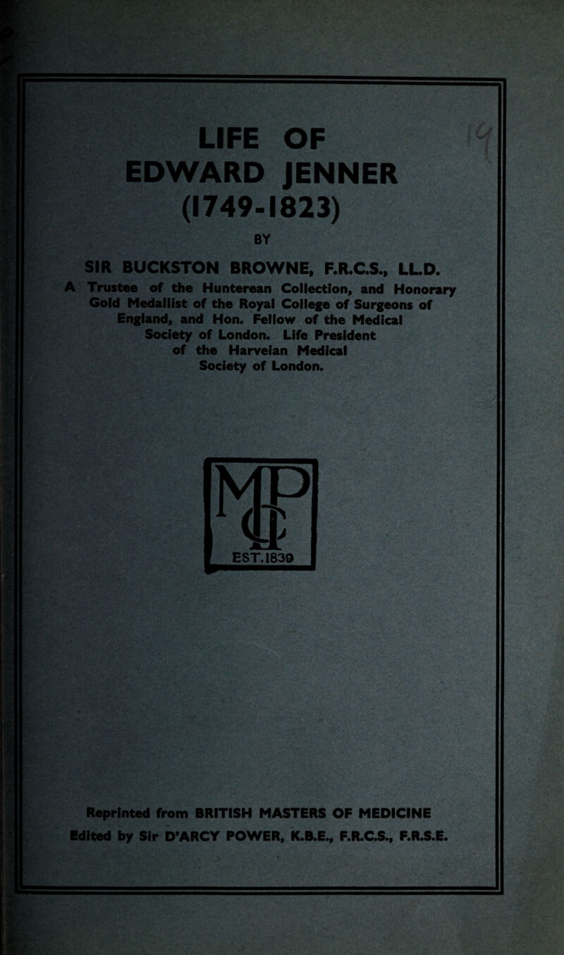 LIFE OF EDWARD JENNER (1749-1823) BY SIR BUCKSTON BROWNE, F.R.C.S., LL.D. A Trustee of the Hunterean Collection, and Honorary Gold Medallist of the Royal College of Surgeons of England, and Hon. Fellow of the Medical Society of London. Life President of the Harveian Medical Society of London. Reprinted from BRITISH MASTERS OF MEDICINE Edited by Sir D*ARCY POWER, K.B.E., F.R.C.S., F.R.S.E.