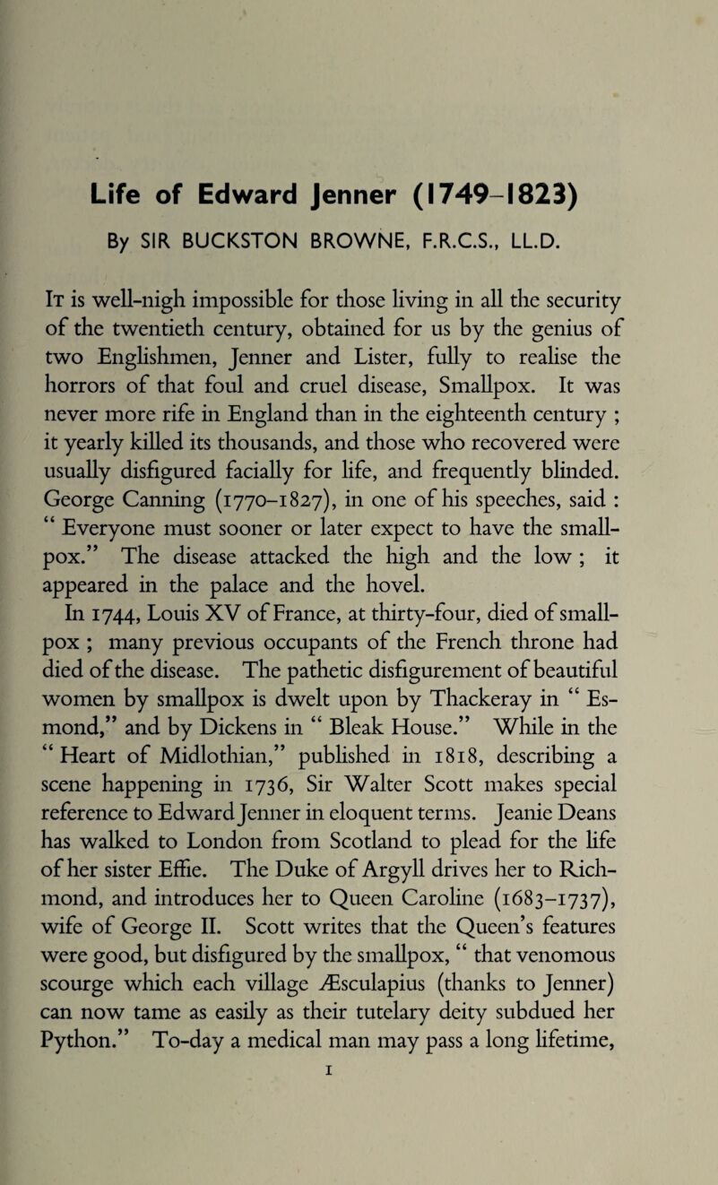 Life of Edward Jenner (1749-1823) By SIR BUCKSTON BROWNE, F.R.C.S., LL.D. It is well-nigh impossible for those living in all the security of the twentieth century, obtained for us by the genius of two Englishmen, Jenner and Lister, fully to realise the horrors of that foul and cruel disease, Smallpox. It was never more rife in England than in the eighteenth century ; it yearly killed its thousands, and those who recovered were usually disfigured facially for life, and frequently blinded. George Canning (1770-1827), in one of his speeches, said : “ Everyone must sooner or later expect to have the small¬ pox.” The disease attacked the high and the low ; it appeared in the palace and the hovel. In 1744, Louis XV of France, at thirty-four, died of small¬ pox ; many previous occupants of the French throne had died of the disease. The pathetic disfigurement of beautiful women by smallpox is dwelt upon by Thackeray in “ Es¬ mond,” and by Dickens in “ Bleak blouse.” While in the “ Heart of Midlothian,” published in 1818, describing a scene happening in 1736, Sir Walter Scott makes special reference to Edward Jenner in eloquent terms. Jeanie Deans has walked to London from Scotland to plead for the life of her sister Effie. The Duke of Argyll drives her to Rich¬ mond, and introduces her to Queen Caroline (1683-1737), wife of George II. Scott writes that the Queen’s features were good, but disfigured by the smallpox, “ that venomous scourge which each village ^Esculapius (thanks to Jenner) can now tame as easily as their tutelary deity subdued her Python.” To-day a medical man may pass a long lifetime,