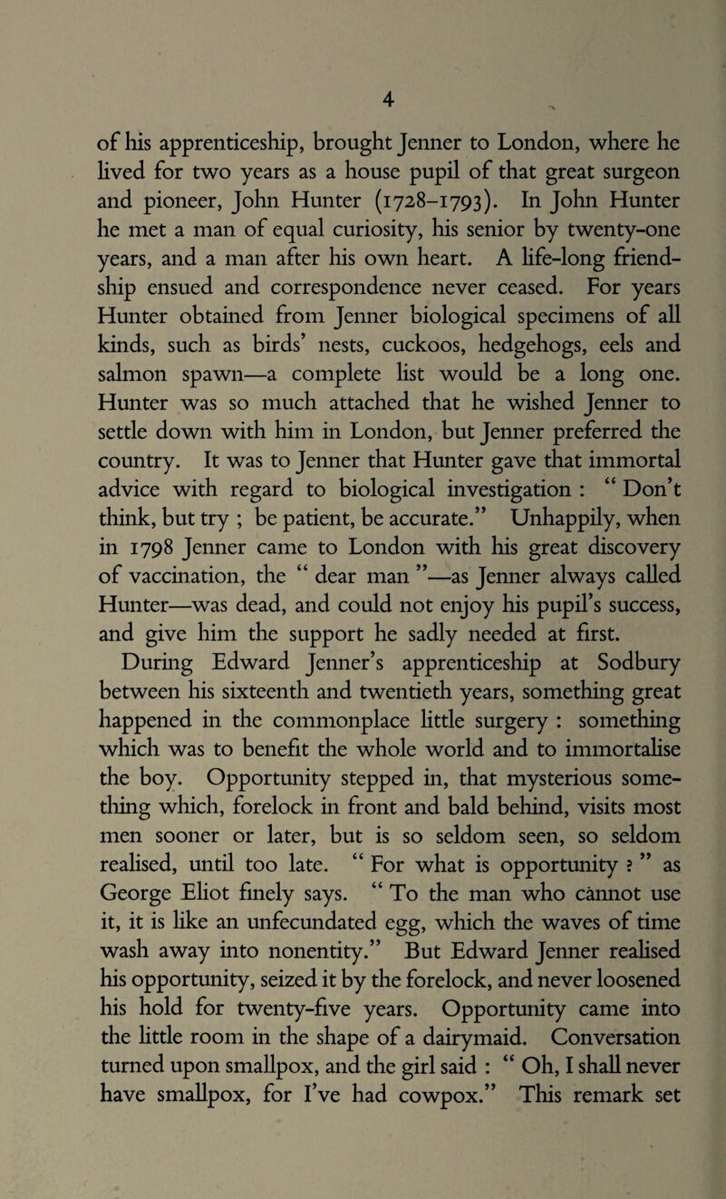 of his apprenticeship, brought Jenner to London, where he lived for two years as a house pupil of that great surgeon and pioneer, John Hunter (1728-1793). In John Hunter he met a man of equal curiosity, his senior by twenty-one years, and a man after his own heart. A life-long friend¬ ship ensued and correspondence never ceased. For years Hunter obtained from Jenner biological specimens of all kinds, such as birds’ nests, cuckoos, hedgehogs, eels and salmon spawn—a complete list would be a long one. Hunter was so much attached that he wished Jenner to settle down with him in London, but Jenner preferred the country. It was to Jenner that Hunter gave that immortal advice with regard to biological investigation : “ Don’t think, but try ; be patient, be accurate.” Unhappily, when in 1798 Jenner came to London with his great discovery of vaccination, the “ dear man ”—as Jenner always called Hunter—was dead, and could not enjoy his pupil’s success, and give him the support he sadly needed at first. During Edward Jenner’s apprenticeship at Sodbury between his sixteenth and twentieth years, something great happened in the commonplace little surgery : something which was to benefit the whole world and to immortalise the boy. Opportunity stepped in, that mysterious some¬ thing which, forelock in front and bald behind, visits most men sooner or later, but is so seldom seen, so seldom realised, until too late. “ For what is opportunity ? ” as George Eliot finely says. “To the man who cannot use it, it is like an unfecundated egg, which the waves of time wash away into nonentity.” But Edward Jenner realised his opportunity, seized it by the forelock, and never loosened his hold for twenty-five years. Opportunity came into the little room in the shape of a dairymaid. Conversation turned upon smallpox, and the girl said : “ Oh, I shall never have smallpox, for I’ve had cowpox.” This remark set