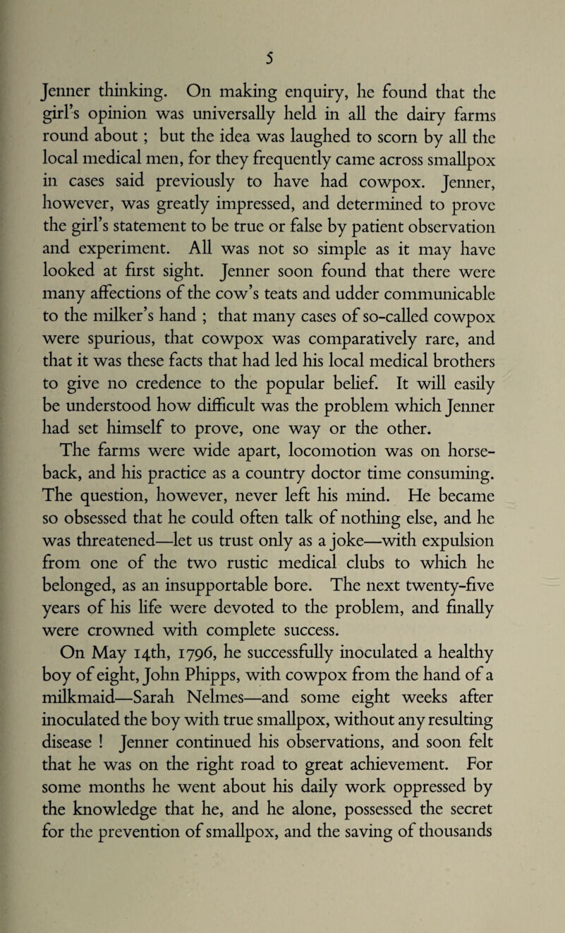 Jenner thinking. On making enquiry, he found that the girl’s opinion was universally held in all the dairy farms round about; but the idea was laughed to scorn by all the local medical men, for they frequently came across smallpox in cases said previously to have had cowpox. Jenner, however, was greatly impressed, and determined to prove the girl’s statement to be true or false by patient observation and experiment. All was not so simple as it may have looked at first sight. Jenner soon found that there were many affections of the cow’s teats and udder communicable to the milker’s hand ; that many cases of so-called cowpox were spurious, that cowpox was comparatively rare, and that it was these facts that had led his local medical brothers to give no credence to the popular belief. It will easily be understood how difficult was the problem which Jenner had set himself to prove, one way or the other. The farms were wide apart, locomotion was on horse¬ back, and his practice as a country doctor time consuming. The question, however, never left his mind. He became so obsessed that he could often talk of nothing else, and he was threatened—let us trust only as a joke—with expulsion from one of the two rustic medical clubs to which he belonged, as an insupportable bore. The next twenty-five years of his life were devoted to the problem, and finally were crowned with complete success. On May 14th, 1796, he successfully inoculated a healthy boy of eight, John Phipps, with cowpox from the hand of a milkmaid—Sarah Nelmes—and some eight weeks after inoculated the boy with true smallpox, without any resulting disease ! Jenner continued his observations, and soon felt that he was on the right road to great achievement. For some months he went about his daily work oppressed by the knowledge that he, and he alone, possessed the secret for the prevention of smallpox, and the saving of thousands