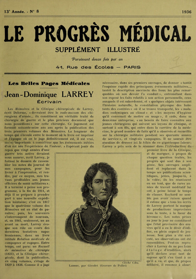 13e Année. - N° 8 1936 LE PROGRÈS MÉDICAL SUPPLÉMENT ILLUSTRÉ ‘Paraissant douze fois par an 4--1, Rue des Écoles — PARIS Les Belles Pages Médicales Jean » Dominique LARREY Écri va i n Les Mémoires et la Clinique chirurgicale de Larrey, écrit Delorme, « devraient être le vade-mecum des chi¬ rurgiens d’armée... ils constituent un véritable traité de chirurgie de guerre et le plus précieux document que nous possédions » sur cette chirurgie. Ce jugement est formulé soixante-seize ans ans après la publication des trois premiers volumes des Mémoires. La longueur du temps qui s’écoule entre le moment où le livre est imprimé et l’époque où on le juge définitivement est, il est vrai, mo ns importante, à considérer que les événements mêmes d’où est née l’expérience de l’auteur. « Espérant jouir du repos que vingt années d’une guerre très active devaient nous assurer, écrit Larrey, je formai le dessein de rassein hier les notes du journal de mes campagnes, pour les livrer à l’impression, et ren¬ dre, par ce moyen, mes tra¬ vaux profitables aux jeunes officiers de santé militaires ». Il a terminé à peine son pro¬ gramme, à la fin de 1811, et déjà il se prépare à prendre part à une nouvelle expédi¬ tion lointaine; c’est en 1817 que le quatrième volume des Mémoires est en état de pa¬ raître; puis, les souvenirs s’interrompent de nouveau, et, en 1841, seulement, un an avant sa mort, Larrey évo¬ que son rôle au cours des dernières tentatives napo¬ léoniennes, dans un livre intitulé Relation médicale de campagnes et voyages. Entre temps, ont paru: un Recueil de mémoires de chirurgie (1821), et la Clinique chirur¬ gicale, dont la publication, en cinq volumes, s’étage de 1829 à 1836. Comme il a jugé nécessaire, dans ses premiers ouvrages, de donner « tantôt l’esquisse rapide des principaux événements militaires..., tantôt la description succincte des lieux les plus remar¬ quables où son devoir l’a conduit», entremêlant dans son exposé les faits relatifs à son action personnelle, ceux auxquels il est subordonné, et « quelques objets intéressant l’histoire naturelle, la constitution physique des habi¬ tants des contrées » où il se trouve transporté, les « mala¬ dies endémiques au climat » et « les moyens d’hygiène qu’il convenait de mettre en usage», il cède, dans sa deuxième entreprise, « au besoin de faire connaître aux jeunes chirurgiens qui suivent ses leçons de clinique, et surtout à son fils, qui entre dans la carrière de la méde¬ cine, le grand nombre de faits qu’il a observés et recueillis sur la chirurgie militaire pendant ses quarante années de service», et vingt-six campagnes. Il ne saurait être ouestion de dresser ici le bilan de ce gigantesque labeur; Larrey a pris soin de le résumer dans l’introduction du premier livre de la Clinique, et de marquer, à propos de chaque question traitée, les progrès qui sont dus à son génie. Ses ouvrages ampli¬ fient et replacent dans le temps ses publications scien¬ tifiques, jetées, jusque-là, à la volée; ils les réunissent en un tout, que de rares an¬ nées de travail méditatif lui ont à peine laissé le temps de classer. Rochard ne sem¬ ble pas avoir raison quand il estime que « tous les écrits de Larrey portent la marque de productions improvisées sous la tente, à la lueur du bivouac». Les notes prises au jour le jour ne constituent que l’état provisoire des œu¬ vres qu’il a eu le désir d’édi¬ fier, en plein orgueil de jeu¬ nesse. Son plan a été exé¬ cuté, ses observations ont été rassemblées. Peut-on repro¬ cher à Larrey de ne pas faire étalage d’érudition, alors qu’il déclare avec tant de sagesse qu’il s’en tient à ce qu’il a vu, et que, de propos délibéré, il renonce à alour- Cliché Ciba. Larrey, par Girodet (Gravure de Pollet)