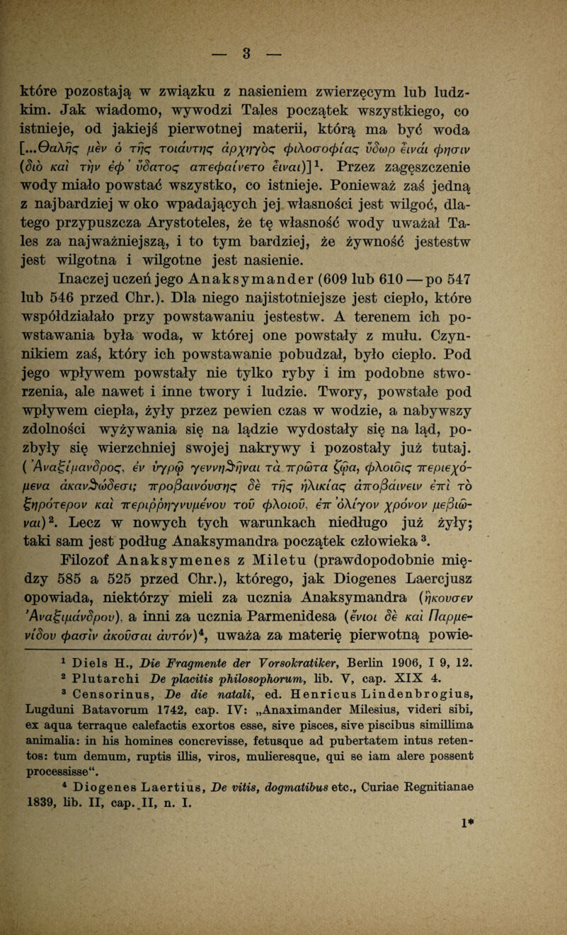 które pozostają w związku z nasieniem zwierzęcym lub ludz¬ kim. Jak wiadomo, wywodzi Tales początek wszystkiego, co istnieje, od jakiejś pierwotnej materii, którą ma być woda [...Qa\rjq fi6v ó rfjq TOidvrłjq dpxv~/bq <pi\ocro<p[aq vSwp eivai <priaiv (Sio Kai T)jw e<p’ vSaroq airecpaiyero ewai)]1. Przez zagęszczenie wody miało powstać wszystko, co istnieje. Ponieważ zaś jedną z najbardziej w oko wpadających jej własności jest wilgoć, dla¬ tego przypuszcza Arystoteles, że tę własność wody uważał Ta¬ les za najważniejszą, i to tym bardziej, że żywność jestestw jest wilgotna i wilgotne jest nasienie. Inaczej uczeń jego Anaksymander (609 lub 610—po 547 lub 546 przed Chr.). Dla niego najistotniejsze jest ciepło, które współdziałało przy powstawaniu jestestw. A terenem ich po¬ wstawania była woda, w której one powstały z mułu. Czyn¬ nikiem zaś, który ich powstawanie pobudzał, było ciepło. Pod jego wpływem powstały nie tylko ryby i im podobne stwo¬ rzenia, ale nawet i inne twory i ludzie. Twory, powstałe pod wpływem ciepła, żyły przez pewien czas w wodzie, a nabywszy zdolności wyżywania się na lądzie wydostały się na ląd, po¬ zbyły się wierzchniej swojej nakrywy i pozostały już tutaj. ( ’Ava1q[pavSpoq> eV irfp(p yewri^rjyai rd irpiorą (p\oioiq Trepiej(ó- peva aKav^(ó§eai; Trpofiaivóvcniq Se rfjq ){KiKiaq dirojSaiyeiy eirl to i;rjpÓT€pov Kai Trepippr]yvvpevov tov cpKoiod, eir ó\iyov xpóvov pejSiw- vai)2. Lecz w nowych tych warunkach niedługo już żyły; taki sam jest podług Anaksymandra początek człowieka 3 4. Filozof Anaksymenes z Miletu (prawdopodobnie mię¬ dzy 585 a 525 przed Chr.), którego, jak Diogenes Laercjusz opowiada, niektórzy mieli za ucznia Anaksymandra (rjKowey 3Ava^ipavSpov), a inni za ucznia Parmenidesa (evioi Se Kai flappe- vlSov <f>aerlv aKodaai avTÓv)*f uważa za materię pierwotną powie- 1 Diels H., Die Fragmente der Vorsokratiker, Berlin 1906, I 9, 12. 2Plutarchi De placitis philosophorum, lib. V, cap. XIX 4. 3 Censorinus, De die natali, ed. Henricus Lindenbrogius, Lugduni Batayorum 1742, cap. IV: „Anaximander Milesius, videri sibi, ex aqua terraąue calefactis exortos esse, sive pisces, sive piscibus simillima animalia: in his homines concreyisse, fetusąue ad pubertatem intus reten- tos: tum demum, ruptis illis, viros, mulieresąue, qui se iam alere possent processisse“. 4 Diogenes Laertius, De viłis, dogynatibus e>tc., Curiae Eegnitianae 1839, lib. II, cap. II, n. I. 1*