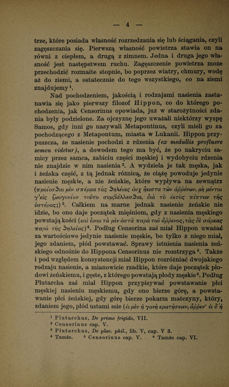 trze, które posiada własność rozrzedzania się lub ściągania, czyli zagęszczania się. Pierwszą własność powietrza stawia on na równi z ciepłem, a drugą z zimnem. Jedna i druga jego wła¬ sność jest następstwem ruchu. Zagęszczenie powietrza może przechodzić rozmaite stopnie, bo poprzez wiatry, chmury, wodę aż do ziemi, a ostatecznie do tego wszystkiego, co na ziemi znajdujemy1. Nad pochodzeniem, jakością i rodzajami nasienia zasta¬ nawia się jako pierwszy filozof Hippon, co do którego po¬ chodzenia, jak Censorinus opowiada, już w starożytności zda¬ nia były podzielone. Za ojczyznę jego uważali niektórzy wyspę Samos, gdy inni go nazywali Metapontinus, czyli mieli go za pochodzącego z Metapontum, miasta w Lukanii. Hippon przy¬ puszcza, że nasienie pochodzi z rdzenia (ex medullis profluere semen videtur), a dowodem tego ma być, że po nakryciu sa¬ micy przez samca, zabiciu części męskiej i wydobyciu rdzenia nie znajdzie w nim nasienia2. A wydziela je tak męska, jak i żeńska część, z tą jednak różnicą, że ciążę powoduje jedynie nasienie męskie, a nie żeńskie, które wypływa na zewnątrz (irpoieaSai pev cnrep/ua raq 3'yi\ei.aq óv% ł]KLcrra tw appev(ov, prj pewroL 7 ’eiq Qooyovlav tovto crypfidWeoSai, Sia to e/cróę rfjq varepaq;)3. Całkiem na marne jednak nasienie żeńskie nie idzie, bo ono daje początek mięśniom, gdy z nasienia męskiego powstają kości (kul eivai ra pev óerra irapa rou dpp6voq)Taq Se aapicaę 7rand rfjq ^rj\eiaq)4‘. Podług Censorina zaś miał Hippon uważać za wartościowe jedynie nasienie męskie, bo tylko z niego miał, jego zdaniem, płód powstawać. Sprawy istnienia nasienia żeń¬ skiego odnośnie do Hippona Censorinus nie rozstrzyga5. Także i pod względem konsystencji miał Hippon rozróżniać dwojakiego rodzaju nasienie, a mianowicie rzadkie, które daje początek pło¬ dowi żeńskiemu, i gęste, z którego powstają płody męskie6. Podług Plutarcha zaś miał Hippon przypisywać powstawanie płci męskiej nasieniu męskiemu, gdy ono bierze górę, a powsta¬ wanie płci żeńskiej, gdy górę bierze pokarm matczyny, który, zdaniem jego, płód ustami ssie (ei pev rj 7ovri Kparr/aeiey, dppev' ei 8 V/ 1 Plutarchus, De primo frigido, VII. 2 Censorinus cap. V. 3 Plutarchus, De plac. phil., lib. V, cap. V 3.