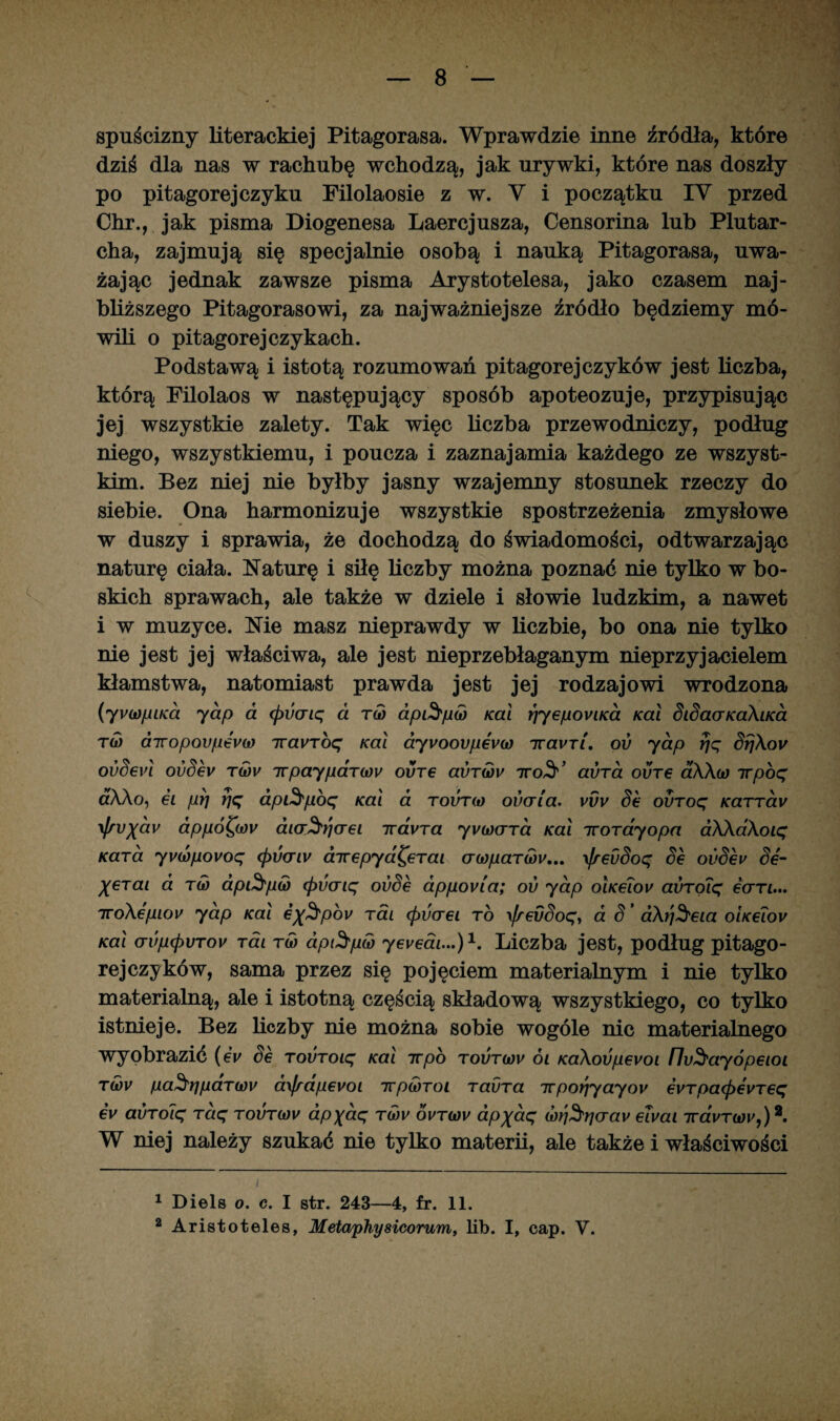 spuścizny literackiej Pitagorasa. Wprawdzie inne źródła, które dziś dla nas w rachubę wchodzą, jak urywki, które nas doszły po pitagorejeżyku Filolaosie z w. V i początku IV przed Chr., jak pisma Diogenesa Laercjusza, Censorina lub Plutar- cha, zajmują się specjalnie osobą i nauką Pitagorasa, uwa¬ żając jednak zawsze pisma Arystotelesa, jako czasem naj¬ bliższego Pitagorasowi, za najważniejsze źródło będziemy mó¬ wili o pitagorejczykach. Podstawą i istotą rozumowań pitagore jeżyków jest liczba, którą Filolaos w następujący sposób apoteozuje, przypisując jej wszystkie zalety. Tak więc liczba przewodniczy, podług niego, wszystkiemu, i poucza i zaznajamia każdego ze wszyst¬ kim. Bez niej nie byłby jasny wzajemny stosunek rzeczy do siebie. Ona harmonizuje wszystkie spostrzeżenia zmysłowe w duszy i sprawia, że dochodzą do świadomości, odtwarzając naturę ciała. Naturę i siłę liczby można poznać nie tylko w bo¬ skich sprawach, ale także w dziele i słowie ludzkim, a nawet i w muzyce. Nie masz nieprawdy w liczbie, bo ona nie tylko nie jest jej właściwa, ale jest nieprzebłaganym nieprzyjacielem kłamstwa, natomiast prawda jest jej rodzajowi wrodzona (yywpiKa yap a (pvaiq a tm api^pM Kai Y]yepoviKoi Kai SiSaaKaXiKa tm airopovpevM ttavToq Kai ayvoovpevM ttavri, ou yap rjq SrjXov ovSevł ovSev tmv 7rpayparcou ovt€ avTMv ttoS'’ aura oure oXXm 7rpoq óAAo, ei płj rję dpi$p6q Kai a tovtm oucria. vvv Se ovToq Karrav yfrv%dv dppó^(ov aia^crei irdyra y\hdctto. Kai ttorayopa aXXaXoiq Kara yvMpovoq (pvcriv cnrepyd^erai crMpaT(ov... \frevSoq Se ovSev Se- %6rai a tw ap&pu) (pvcriq ovSe appovia; ov yap oIkcTow avToiq eern... iroXepiou yap Kai e^pov rai (pdaei to \frevSoqy a S ’ aXrj3'eia oiKe?ov Kai crvp<pvTov Tai tm apt^pM yeuedi...)1. Liczba jest, podług pitago¬ re jeżyków, sama przez się pojęciem materialnym i nie tylko materialną, ale i istotną częścią składową wszystkiego, co tylko istnieje. Bez liczby nie można sobie wogóle nic materialnego wyobrazić (eV Se TOVToiq Kai w po toutmv ói KaXovpevoi fluSayópeioi tmv pa^ripaTMV d\frapevoi irpMTOi TavTa ivpor}yayov evTpa<pevTeq ev avTolq Taq tovtmv ap%aq tmw ovtmv dp%aq (bri^'rjcrav eiuai TravTMv,)2. W niej należy szukać nie tylko materii, ale także i właściwości 1 Diels o. c. I str. 243—4, fr. 11. 2 Aristoteles, Metaphysicorum, lib. I, cap. V.