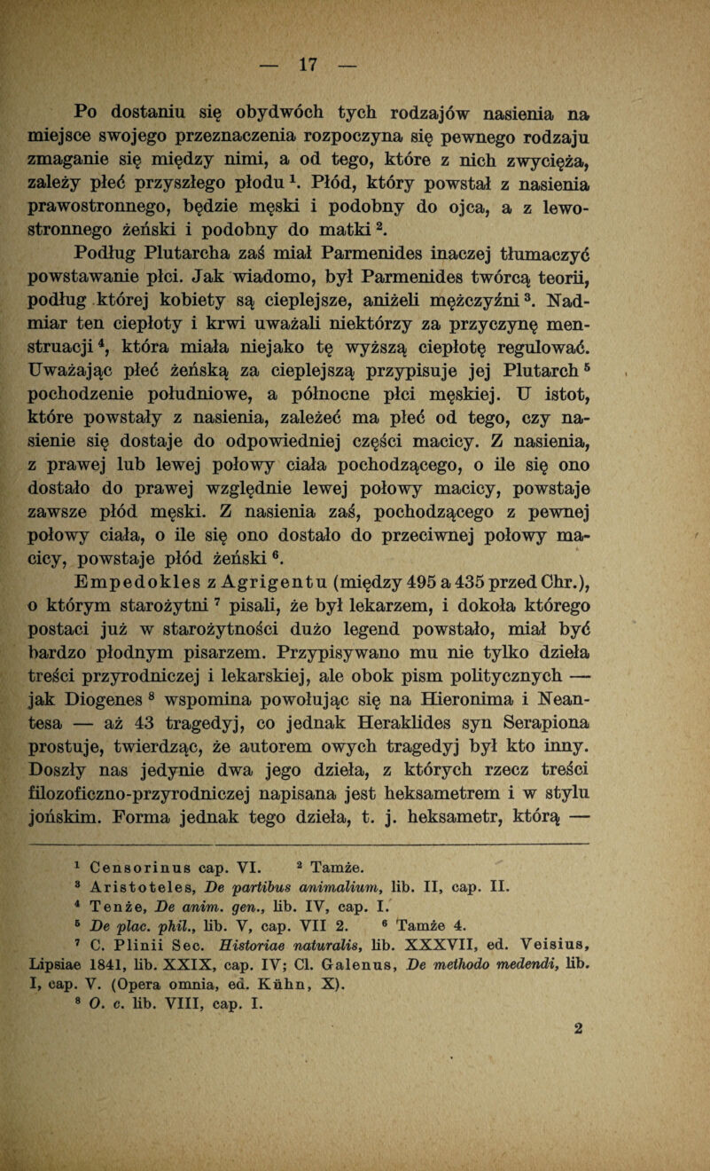 Po dostaniu się obydwóch tych rodzajów nasienia na miejsce swojego przeznaczenia rozpoczyna się pewnego rodzaju zmaganie się między nimi, a od tego, które z nich zwycięża, zależy płeć przyszłego płodu1. Płód, który powstał z nasienia prawostronnego, będzie męski i podobny do ojca, a z lewo¬ stronnego żeński i podobny do matki2. Podług Plutarcha zaś miał Parmenides inaczej tłumaczyć powstawanie płci. Jak wiadomo, był Parmenides twórcą teorii, podług której kobiety są cieplejsze, aniżeli mężczyźni3. Nad¬ miar ten ciepłoty i krwi uważali niektórzy za przyczynę men¬ struacji4, która miała niejako tę wyższą ciepłotę regulować. Uważając płeć żeńską za cieplejszą przypisuje jej Plutarch5 pochodzenie południowe, a północne płci męskiej. U istot, które powstały z nasienia, zależeć ma płeć od tego, czy na¬ sienie się dostaje do odpowiedniej części macicy. Z nasienia, z prawej lub lewej połowy ciała pochodzącego, o ile się ono dostało do prawej względnie lewej połowy macicy, powstaje zawsze płód męski. Z nasienia zaś, pochodzącego z pewnej połowy ciała, o ile się ono dostało do przeciwnej połowy ma¬ cicy, powstaje płód żeński 6. Empedokles z Agrigentu (między 495 a435przedChr.), o którym starożytni 7 pisali, że był lekarzem, i dokoła którego postaci już w starożytności dużo legend powstało, miał być bardzo płodnym pisarzem. Przypisywano mu nie tylko dzieła treści przyrodniczej i lekarskiej, ale obok pism politycznych — jak Diogenes 8 wspomina powołując się na Hieronima i Nean- tesa — aż 43 tragedyj, co jednak Heraklides syn Serapiona prostuje, twierdząc, że autorem owych tragedyj był kto inny. Doszły nas jedynie dwa jego dzieła, z których rzecz treści filozoficzno-przyrodniczej napisana jest heksametrem i w stylu jońskim. Forma jednak tego dzieła, t. j. heksametr, którą — 1 Censorinus cap. VI. 2 Tamże. 3 Aristoteles, De partibus animalium, lib. II, cap. II. 4 Tenże, De anim. gen., lib. IV, cap. I. 6 De plac. phil., lib. V, cap. VII 2. 6 Tamże 4. 7 C. Plinii Sec. Historiae naturalis, lib. XXXVII, ed. Veisius, Lipsiae 1841, lib. XXIX, cap. IV; Cl. Galenus, De methodo medendi, lib. I, cap. V. (Opera omnia, ed. Kiihn, X). 8 O. c. lib. VIII, cap. I. 2