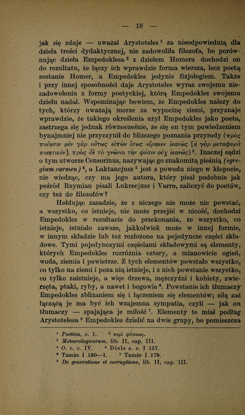 jak się zdaje — uważał Arystoteles 1 za nieodpowiednią dla dzieła treści dydaktycznej, nie zadowoliła filozofa, bo porów¬ nując dzieła Empedoklesa2 z dziełem Homera dochodzi on do rezultatu, że łączy ich wprawdzie forma wiersza, lecz poetą zostanie Homer, a Empedokles jedynie fizjologiem. Także i przy innej sposobności daje Arystoteles wyraz swojemu nie¬ zadowoleniu z formy poetyckiej, którą Empedokles swojemu dziełu nadał. Wspominając bowiem, że Empedokles należy do tych, którzy uważają morze za wypocinę ziemi, przyznaje wprawdzie, że takiego określenia użył Empedokles jako poeta, zastrzega się jednak równocześnie, że się on tym powiedzeniem bynajmniej nie przyczynił do bliższego poznania przyrody (irpbq Troirjarw pev yap ovT(oq ehr(ov i(T(oq eiprjKev iKavwq [rj yap peracpopa TTOLrjTiKÓy], 7rpoq Se to yvóovai tt]v (pvcriv ov% kai/wę)3. Inaczej sądzi o tym utworze Censorinus, nazywając go znakomitą pieśnią (egre- gium carmen) 4, a Laktancjusz 5 jest z powodu niego w kłopocie, nie wiedząc, czy ma jego autora, który pisał podobnie jak pośród Rzymian pisali Lukrecjusz i Varro, zaliczyć do poetów, czy też do filozofów*? Hołdując zasadzie, że z niczego nie może nic powstać, a wszystko, co istnieje, nie może przejść w nicość, dochodzi Empedokles w rezultacie do przekonania, że wszystko, co istnieje, istniało zawsze, jakkolwiek może w innej formie, w innym składzie lub też rozłożone na pojedyncze części skła¬ dowe. Tymi pojedynczymi częściami składowymi są elementy, których Empedokles rozróżnia cztery, a mianowicie ogień, woda, ziemia i powietrze. Z tych elementów powstało wszystko, co tylko na ziemi i poza nią istnieje, i z nich powstanie wszystko, co tylko zaistnieje, a więc drzewa, mężczyźni i kobiety, zwie¬ rzęta, ptaki, ryby, a nawet i bogowie6. Powstanie ich tłumaczy Empedokles zbliżaniem się i łączeniem się elementów; siłą zaś łączącą je ma być ich wzajemna sympatia, czyli — jak on tłumaczy — spajająca je miłość 7. Elementy te miał podług Arystotelesa 8 Empedokles dzielić na dwie grupy, bo pomieszcza 1 Poetica, C. 1. 2 irep] <pvaeo)q. 3 Meteorologicorum, lib. II, cap. III. 4 O. c. c. IV. 5 Diels o. e. I 157. e Tamże I 180—1. 7 Tamże I 179. 8 Be generatione et corruptione, łib. II, cap. III.