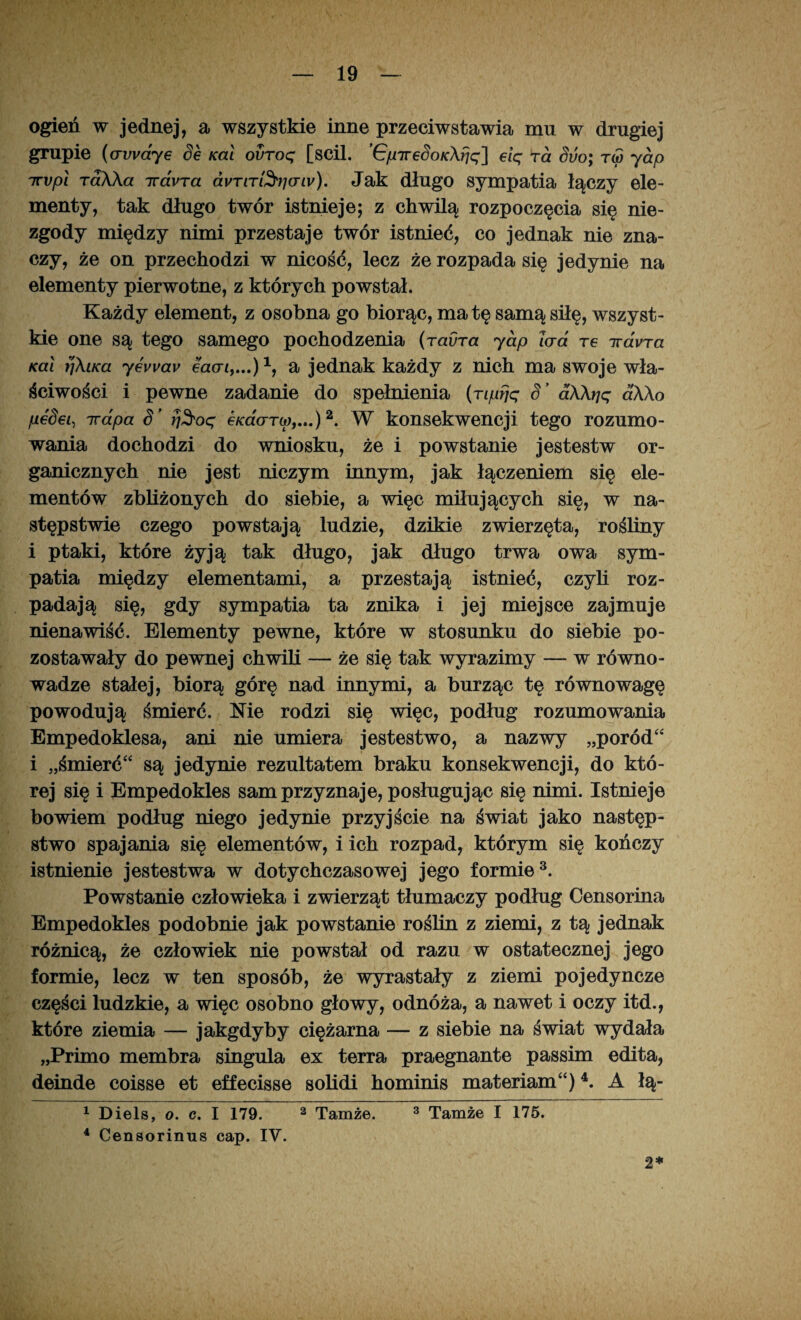 ogień w jednej, a wszystkie inne przeciwstawia mu w drugiej grupie (trwaj e Se Kai ovroq [scil. ’GpTreSoK\fjq] eiq ra Suo; r<5 jap irvpl raKKa iravTa dvTiTi^ticriv). Jak długo sympatia łączy ele¬ menty, tak długo twór istnieje; z chwilą rozpoczęcia się nie¬ zgody między nimi przestaje twór istnieć, co jednak nie zna¬ czy, że on przechodzi w nicość, lecz że rozpada się jedynie na elementy pierwotne, z których powstał. Każdy element, z osobna go biorąc, matę samą siłę, wszyst¬ kie one są tego samego pochodzenia (ravra jap lad re irdvra Kai tj\iKa jevvav eaai,...)1, a jednak każdy z nich ma swoje wła¬ ściwości i pewne zadanie do spełnienia (nprjq S ’ dXXrjq aX\o pedei, rrapa S’ rj$oq eKao-Tw,...)2. W konsekwencji tego rozumo¬ wania dochodzi do wniosku, że i powstanie jestestw or¬ ganicznych nie jest niczym innym, jak łączeniem się ele¬ mentów zbliżonych do siebie, a więc miłujących się, w na¬ stępstwie czego powstają ludzie, dzikie zwierzęta, rośliny i ptaki, które żyją tak długo, jak długo trwa owa sym¬ patia między elementami, a przestają istnieć, czyli roz¬ padają się, gdy sympatia ta znika i jej miejsce zajmuje nienawiść. Elementy pewne, które w stosunku do siebie po¬ zostawały do pewnej chwili — że się tak wyrazimy — w równo¬ wadze stałej, biorą górę nad innymi, a burząc tę równowagę powodują śmierć. Me rodzi się więc, podług rozumowania Empedoklesa, ani nie umiera jestestwo, a nazwy „poród“ i „śmierć“ są jedynie rezultatem braku konsekwencji, do któ¬ rej się i Empedokles sam przyznaje, posługując się nimi. Istnieje bowiem podług niego jedynie przyjście na świat jako następ¬ stwo spajania się elementów, i ich rozpad, którym się kończy istnienie jestestwa w dotychczasowej jego formie3. Powstanie człowieka i zwierząt tłumaczy podług Censorina Empedokles podobnie jak powstanie roślin z ziemi, z tą jednak różnicą, że człowiek nie powstał od razu w ostatecznej jego formie, lecz w ten sposób, że wyrastały z ziemi pojedyncze części ludzkie, a więc osobno głowy, odnóża, a nawet i oczy itd., które ziemia — jakgdyby ciężarna — z siebie na świat wydała „Primo membra singula ex terra praegnante passim edita, deinde coisse et effecisse solidi hominis materiam“)4. A łą- 1 Diels, o. c. I 179. 2 Tamże. 3 Tamże I 175. 4 Censorinus cap. IV. 2*