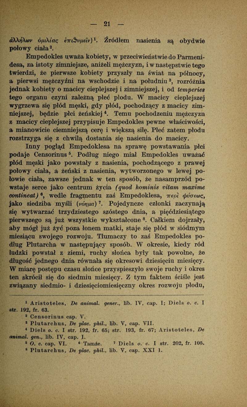 aAA?/Xwv ó/ui\laq kir&upew)*. Źródłem nasienia są obydwie połowy ciała1 2. Empedokles uważa kobiety, w przeciwieństwie do Parmeni- desa, za istoty zimniejsze, aniżeli mężczyzn, i w następstwie tego twierdzi, że pierwsze kobiety przyszły na świat na północy, a pierwsi mężczyźni na wschodzie i na południu3, rozróżnia jednak kobiety o macicy cieplejszej i zimniejszej, i od temperies tego organu czyni zależną płeć płodu. W macicy cieplejszej wygrzewa się płód męski, gdy płód, pochodzący z macicy zim¬ niejszej, będzie płci żeńskiej 4. Temu pochodzeniu mężczyzn z macicy cieplejszej przypisuje Empedokles pewne właściwości, a mianowicie ciemniejszą cerę i większą siłę. Płeć zatem płodu rozstrzyga się z chwilą dostania się nasienia do macicy. Inny pogląd Empedoklesa na sprawę powstawania płci podaje Censorinus5. Podług niego miał Empedokles uważać płód męski jako powstały z nasienia, pochodzącego z prawej połowy ciała, a żeński z nasienia, wytworzonego w lewej po¬ łowie ciała, zawsze jednak w ten sposób, że nasamprzód po¬ wstaje serce jako centrum życia (quod hominis vitam maxime contineat) 6, wedle fragmentu zaś Empedoklesa, ire.pl (puaewę, jako siedziba myśli (vóripa)7. Pojedyncze członki zaczynają się wytwarzać trzydziestego szóstego dnia, a pięćdziesiątego pierwszego są już wszystkie wykształcone 8. Całkiem dojrzały, aby mógł już żyć poza łonem matki, staje się płód w siódmym miesiącu swojego rozwoju. Tłumaczy to zaś Empedokles po¬ dług Plutarcha w następujący sposób. W okresie, kiedy ród ludzki powstał z ziemi, ruchy słońca były tak powolne, że długość jednego dnia równała się okresowi dziesięciu miesięcy. W miarę postępu czasu słońce przyspieszyło swoje ruchy i okres ten skrócił się do siedmiu miesięcy. Z tym faktem ściśle jest związany siedmio- i dziesięciomiesięczny okres rozwoju płodu, 1 Aristoteles, De animal. gener., lib. IV, cap. I; Diels o. c. I str. 192, fr. 63. 2 Censorinus cap. V. 3 Plutarchus, De plac. phil., lib. V, cap. VII. 4 Diels o. c. I str. 192, fr. 65; str. 193, fr. 67; Aristoteles, De cmimal. gen., lib. IV, cap. I. 5 O. c. cap. VI. 6 Tamże. 7 Diels o. c. I str. 202, fr. 105. 8 Plutarchus, De plac. phil., lib. V, cap. XXI 1.