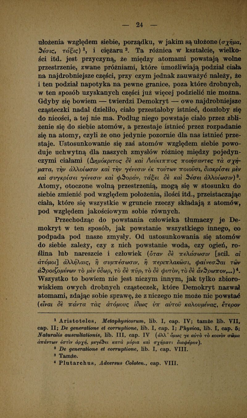 ułożenia względem siebie, porządku, w jakim są ułożone (cr^ua, 2recriqt ragię)1, i ciężaru2. Ta różnica w kształcie, wielko¬ ści itd. jest przyczyną, że między atomami powstają wolne przestrzenie, zwane próżniami, które umożliwiają podział ciała na najdrobniejsze części, przy czym jednak zauważyć należy, że i ten podział napotyka na pewne granice, poza które drobnych, w ten sposób uzyskanych części już więcej podzielić nie można. Gdyby się bowiem — twierdzi Demokryt — owe najdrobniejsze cząsteczki nadal dzieliło, ciało przestałoby istnieć, doszłoby się do nicości, a tej nie ma. Podług niego powstaje ciało przez zbli¬ żenie się do siebie atomów, a przestaje istnieć przez rozpadanie się na atomy, czyli że ono jedynie pozornie dla nas istnieć prze¬ staje. Ustosunkowanie się zaś atomów względem siebie powo¬ duje uchwytną dla naszych zmysłów różnicę między pojedyn¬ czymi ciałami (ArjpÓKpiToq Se Kai AevKnnroq iroi^aaureę ra <rp/- /zćrra, tyjv aKkoiwrw Kai rrjv yeveaiv e/c tovtwv iroiodan, SiaKpiaei pev Kai air/Kpiaei yeueany Kai (p^opav, ra^ei Se Kai Seaei dWoi'u)oriv)3. Atomy, otoczone wolną przestrzenią, mogą się w stosunku do siebie zmienić pod względem położenia, ilości itd., przeistaczając ciała, które się wszystkie w gruncie rzeczy składają z atomów, pod względem jakościowym sobie równych. Przechodząc do powstania człowieka tłumaczy je De¬ mokryt w ten sposób, jak powstanie wszystkiego innego, co podpada pod nasze zmysły. Od ustosunkowania się atomów do siebie zależy, czy z nich powstanie woda, czy ogień, ro¬ ślina lub nareszcie i człowiek (oTav Se ire\aao)(Tiv [scił. ai aTÓpoi\ dAA^Aa/ę, rj aypizeawaiy, Ig Trepnr\aK(b(Ji> <j>aiveoSai t(ov d^poi^opev(ov to pev vSiopi to Se irvp, to Se <£irróv, to Se aV^pa77rov,...)4. Wszystko to bowiem nie jest niczym innym, jak tylko zbioro¬ wiskiem owych drobnych cząsteczek, które Demokryt nazwał atomami, zdając sobie sprawę, że z niczego nie może nic powstać (elvai Se iravTa Taq aTÓpovq iSiwę vir avTov Kakovpevaq, eTepov 1 Aristoteles, Metaphysicorum, lib. I, cap. IV; tamże lib. VII, cap. II; De generatione et corruptione, lib. I, cap. I; Physica, lib. I, cap. 5; Naturalis a/uscultationis, lib. III, cap. IV («AA ’ optoq ye avro to koivov er tafia ćnra.vTtov etrrw ap^tj, peyeSei Kara popia /cal §tatf>epov). 2 De generatione et corruptione, lib. I, cap. VIII. 3 Tamże.