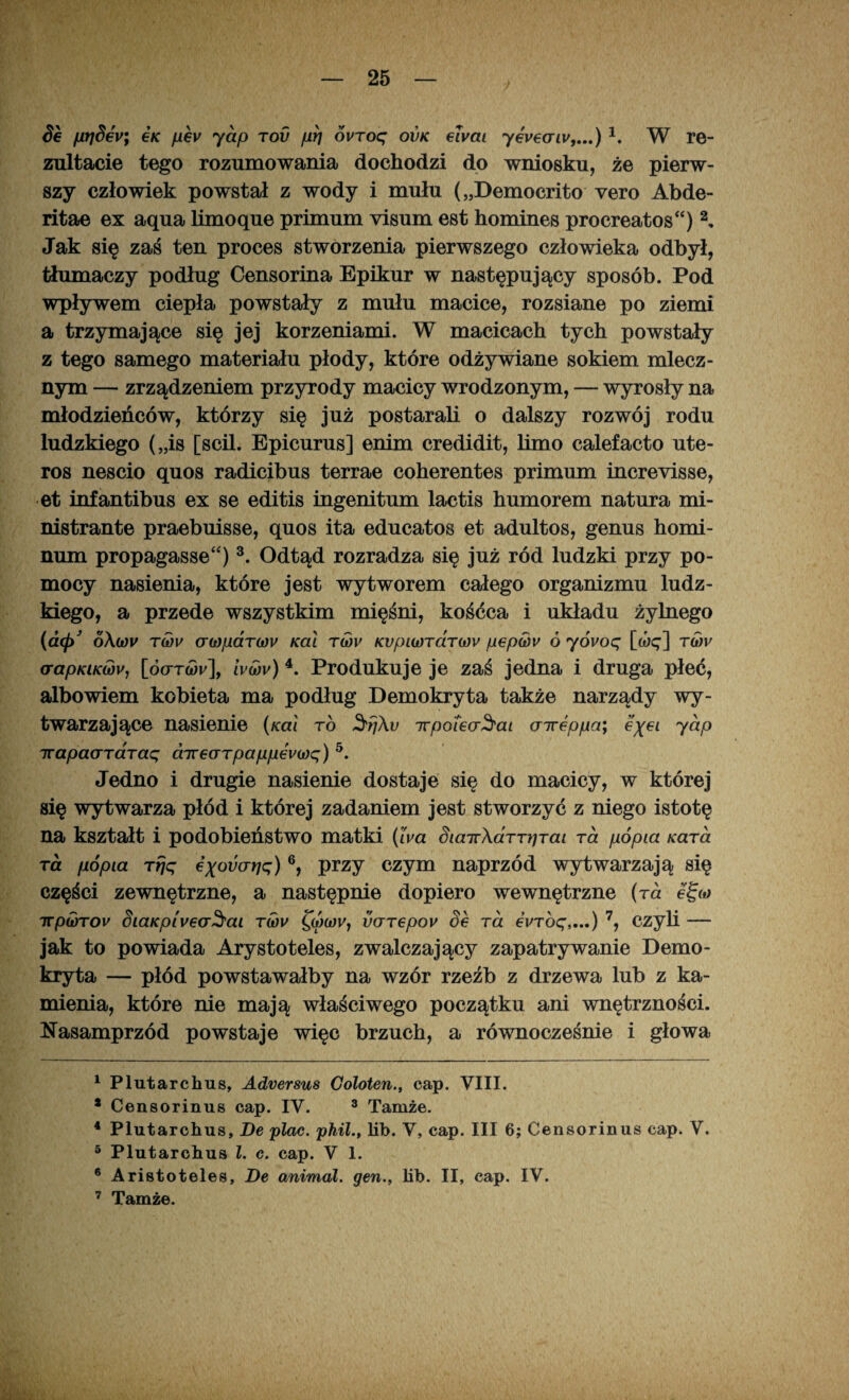 Se fiłjSey; ćk pev ydp tov prj ovroc; ovk elvai yev€oriv,...) 1, W re¬ zultacie tego rozumowania dochodzi do wniosku, że pierw¬ szy człowiek powstał z wody i mułu („Democrito vero Abde- ritae ex aqua limoąue primum yisum est homines procreatos“) 2, Jak się zaś ten proces stworzenia pierwszego człowieka odbył, tłumaczy podług Censorina Epikur w następujący sposób. Pod wpływem ciepła powstały z mułu macice, rozsiane po ziemi a trzymające się jej korzeniami. W macicach tych powstały z tego samego materiału płody, które odżywiane sokiem mlecz¬ nym — zrządzeniem przyrody macicy wrodzonym, — wyrosły na młodzieńców, którzy się już postarali o dalszy rozwój rodu ludzkiego („is [scil. Epicurus] enim credidit, limo calefacto ute- ros nescio quos radicibus terrae coherentes primum increvisse, et infantibus ex se editis ingenitum lactis humorem natura mi- nistrante praebuisse, quos ita educatos et adultos, genus homi- num propagasse“)3. Odtąd rozradza się już ród ludzki przy po¬ mocy nasienia, które jest wytworem całego organizmu ludz¬ kiego, a przede wszystkim mięśni, kośćca i układu żylnego (dtp o\wv T(dv cr(i)/uaT(i)v Kai twv KvpiwTciT(t)v pep<i)v ó yóvoq [wę] twf <rapKiKujv, [Ó(ttq)v], ivwv) 4. Produkuje je zaś jedna i druga płeć, albowiem kobieta ma podług Demokryta także narządy wy¬ twarzające nasienie (Kai to $f}\v irpoiea^ai cnreppa; eyei jap irapacTTarac; cnrearpappewę) 5. Jedno i drugie nasienie dostaje się do macicy, w której się wytwarza płód i której zadaniem jest stworzyć z niego istotę na kształt i podobieństwo matki (Iva Siair\aTTpTai rd popia Kard ra popia rrjq eyouarję) 6, przy czym naprzód wytwarzają się części zewnętrzne, a następnie dopiero wewnętrzne (ra egu) irpwrov SiaKpiv€oSai tćov £oW, v(TT€pov Se ra eVróę,...) 7, czyli — jak to powiada Arystoteles, zwalczający zapatrywanie Demo¬ kryta — płód powstawałby na wzór rzeźb z drzewa lub z ka¬ mienia, które nie mają właściwego początku ani wnętrzności. Nasamprzód powstaje więc brzuch, a równocześnie i głowa 1 Plutarchus, Adversus Coloten., cap. VIII. * Censorinus cap. IV. 3 Tamże. 4 Plutarchus, De plac. phil., lib. V, cap. III 6; Censorinus cap. V. 5 Plutarchus l. c. cap. V 1. 6 Aristoteles, De animal. gen., lib. II, cap. IV. 7 Tamże.