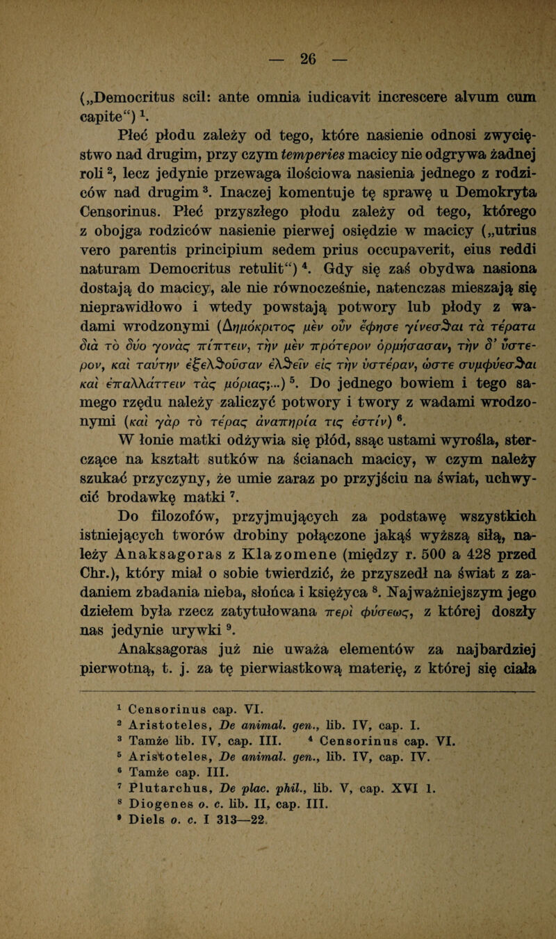 („Democritus scil: antę omnia iudicayit increscere alvum cum capite“) \ Płeć płodu zależy od tego, które nasienie odnosi zwycię¬ stwo nad drugim, przy czym temperies macicy nie odgrywa żadnej roli2, lecz jedynie przewaga ilościowa nasienia jednego z rodzi¬ ców nad drugim3. Inaczej komentuje tę sprawę u Demokryta Censorinus. Płeć przyszłego płodu zależy od tego, którego z obojga rodziców nasienie pierwej osiędzie w macicy („utrius vero parentis principium sedem prius occupaverit, eius reddi naturam Democritus retulit“) 4. Gdy się zaś obydwa nasiona dostają do macicy, ale nie równocześnie, natenczas mieszają się nieprawidłowo i wtedy powstają potwory lub płody z wa¬ dami wrodzonymi (ArjpÓKpiToq pev ovv €(prjae yiyecr^ai Ta repara Sia to Svo yovaq ttittt€iv, ty)v phv irpÓTepov ópprjaao'av1 Trjv S’ v(TTe- pov, Kai Tai>Tt]v €^e\^ovaav e\Sew eiq Trjv vcrTepavy waTe arupcpijeaSai Kai €TvaXKa.TTeiv Taq pópiaę;...)5. Do jednego bowiem i tego sa¬ mego rzędu należy zaliczyć potwory i twory z wadami wrodzo¬ nymi (Kai yap to Tepaq dyairłjpia Tiq eaTiv) 6. W łonie matki odżywia się płód, ssąc ustami wyrośla, ster¬ czące na kształt sutków na ścianach macicy, w czym należy szukać przyczyny, że umie zaraz po przyjściu na świat, uchwy¬ cić brodawkę matki 7. Do filozofów, przyjmujących za podstawę wszystkich istniejących tworów drobiny połączone jakąś wyższą siłą, na¬ leży Anaksagoras z Klazomene (między r. 500 a 428 przed Chr.), który miał o sobie twierdzić, że przyszedł na świat z za¬ daniem zbadania nieba, słońca i księżyca 8. Najważniejszym jego dziełem była rzecz zatytułowana irepl (fruo-ewę, z której doszły nas jedynie urywki9. Anaksagoras już nie uważa elementów za najbardziej pierwotną, t. j. za tę pierwiastkową materię, z której się ciała 1 Censorinus cap. VI. 2 Aristoteles, De animal. gen., lib. IV, cap. I. 3 Tamże lib. IV, cap. III. 4 Censorinus cap. VI. 5 Aristoteles, De animal. gen., lib. IV, cap. IV. 6 Tamże cap. III. 7 Plutarchus, De plac. phil., lib. V, cap. XVI 1. 8 Diogenes o. c. lib. II, cap. III. • Diels o. c. I 313—22,