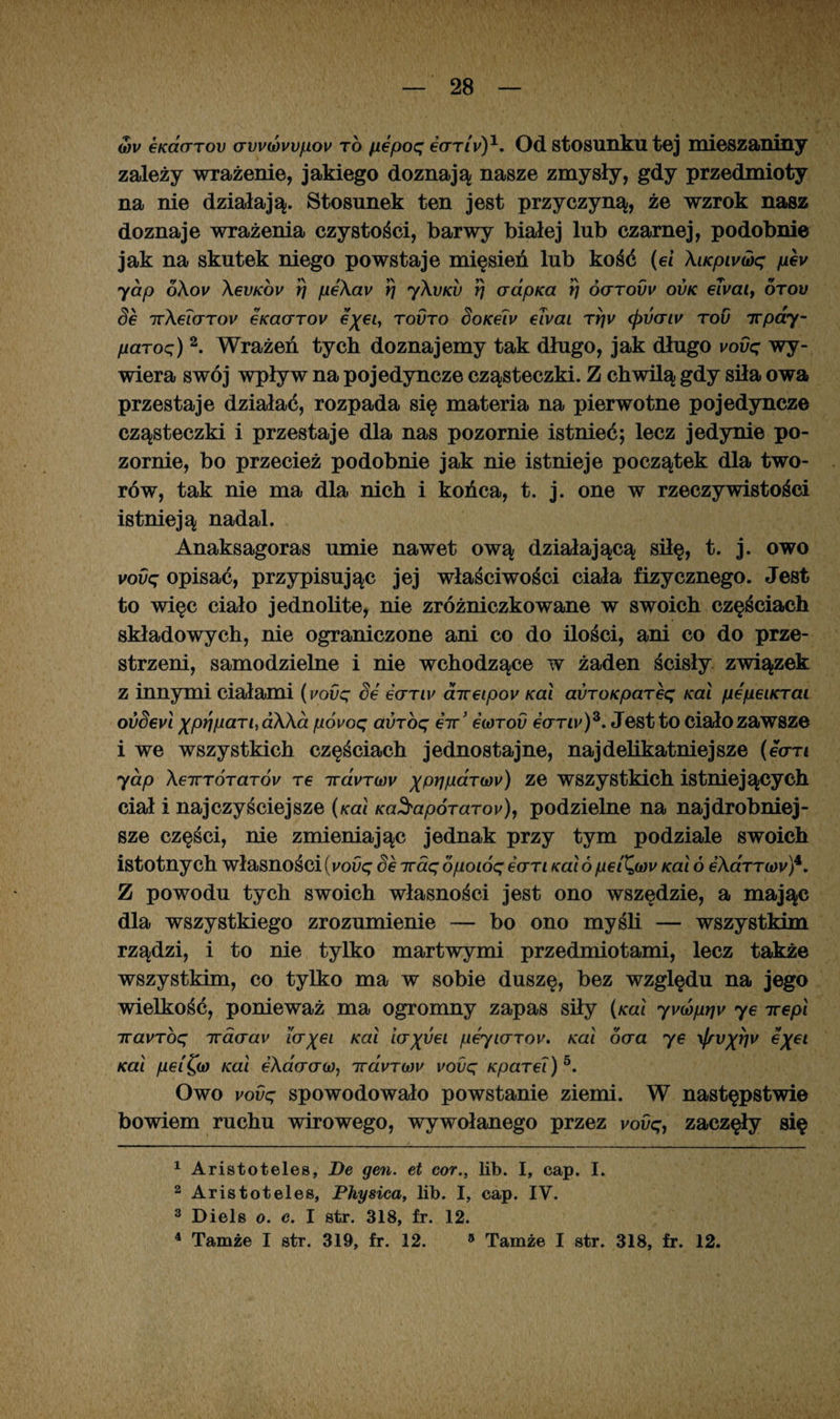 wv 6K(X(ttov (Tvvwwfiov to pepoq early)1. Od stosunku tej mieszaniny zależy wrażenie, jakiego doznają nasze zmysły, gdy przedmioty na nie działają. Stosunek ten jest przyczyną, że wzrok nasz doznaje wrażenia czystości, barwy białej lub czarnej, podobnie jak na skutek niego powstaje mięsień lub kość (ei \iKpivujq pev yap o\ov \€vkov rj pe\av rj y\vKV rj aapica rj óo-tovv ovk eTvaiy otov 6 ir\ei(TTOV 6KCt(JTOV €%€ly TOUTO SoK6lV €LVai Tf]V <pV(TlV TOU 7Tpdy- /iaroq) 2. Wrażeń tych doznajemy tak długo, jak długo vovq wy¬ wiera swój wpływ na pojedyncze cząsteczki. Z chwilą gdy siła owa przestaje działać, rozpada się materia na pierwotne pojedyncze cząsteczki i przestaje dla nas pozornie istnieć; lecz jedynie po¬ zornie, bo przecież podobnie jak nie istnieje początek dla two¬ rów, tak nie ma dla nich i końca, t. j. one w rzeczywistości istnieją nadal. Anaksagoras umie nawet ową działającą siłę, t. j. owo vovq opisać, przypisując jej właściwości ciała fizycznego. Jest to więc ciało jednolite, nie zróżniczkowane w swoich częściach składowych, nie ograniczone ani co do ilości, ani co do prze¬ strzeni, samodzielne i nie wchodzące w żaden ścisły związek z innymi ciałami (i/ovq Se gcttlu airetpoy Kai avroKpareq Kai pepeiKrai ovSevl xprniaTi,a\\a póvoq auróę eirJ eiorou eorw)3. Jestto ciało zawsze i we wszystkich częściach jednostajne, najdelikatniejsze (ecrn yap XeTTTÓTar6v re iravTd)v ^prifiaTw) ze wszystkich istniejących ciał i najczyściejsze (koi Ka^apóraroy), podzielne na najdrobniej¬ sze części, nie zmieniając jednak przy tym podziale swoich istotnych własności(vovq Se iraqopoióqean Kai6pet^w Kai ó eAcrnw)4. Z powodu tych swoich własności jest ono wszędzie, a mając dla wszystkiego zrozumienie — bo ono myśli — wszystkim rządzi, i to nie tylko martwymi przedmiotami, lecz także wszystkim, co tylko ma w sobie duszę, bez względu na jego wielkość, ponieważ ma ogromny zapas siły (kuI yvióprjv ye irepl iravTbq irdcrav icr^ei Kai ia^Sei peyiarov. Kai oaa ye \Jfvxrjv e%ei Kai pei^w Kai eAacrcrw, irdvTwv vovq KpaTei)5. Owo vovq spowodowało powstanie ziemi. W następstwie bowiem ruchu wirowego, wywołanego przez vovq, zaczęły się 1 Aristoteles, De gen. et cor., lit). I, cap. I. 2 Aristoteles, Physica, lib. I, cap. IV. 3 Diels o. e. I str. 318, fr. 12. 4 Tamże I str. 319, fr. 12. 5 Tamże I str. 318, fr. 12.