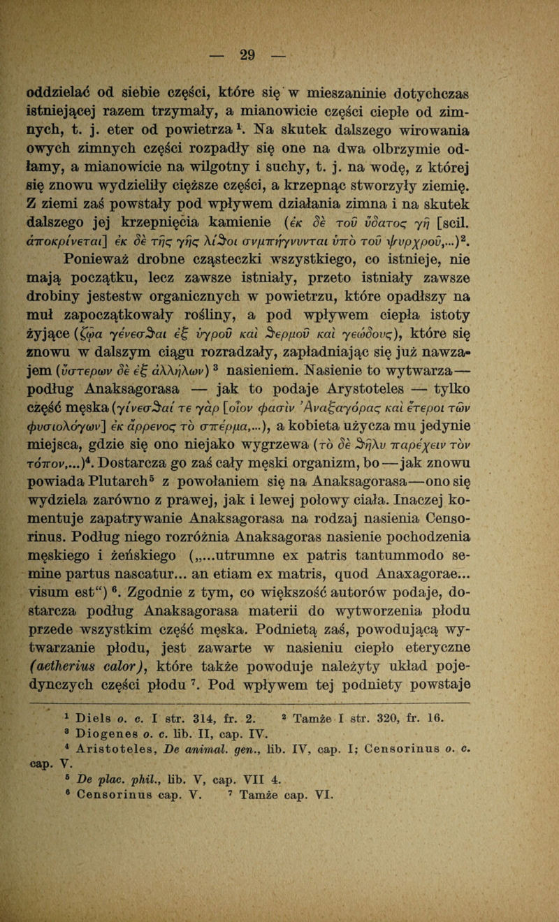 oddzielać od siebie części, które się w mieszaninie dotychczas istniejącej razem trzymały, a mianowicie części ciepłe od zim¬ nych, t. j. eter od powietrza1. Na skutek dalszego wirowania owych zimnych części rozpadły się one na dwa olbrzymie od¬ łamy, a mianowicie na wilgotny i suchy, t. j. na wodę, z której się znowu wydzieliły cięższe części, a krzepnąc stworzyły ziemię. Z ziemi zaś powstały pod wpływem działania zimna i na skutek dalszego jej krzepnięcia kamienie (e/c Se rou vSaroq yfj [scil. diroKpiverai] e/c Se rpq yfjq Xi3'oi wpirrjyvvvrai vtto tov \frvpXpov,...)a. Ponieważ drobne cząsteczki wszystkiego, co istnieje, nie mają początku, lecz zawsze istniały, przeto istniały zawsze drobiny jestestw organicznych w powietrzu, które opadłszy na muł zapoczątkowały rośliny, a pod wpływem ciepła istoty żyjące (£o/a yevea^ai et; vypov Kai Seppod Kai yecódovq), które się znowu w dalszym ciągu rozradzały, zapładniając się już nawza¬ jem {uarepcoy Se ef aX\r']Xo)v) 3 nasieniem. Nasienie to wytwarza— podług Anaksagorasa — jak to podaje Arystoteles — tylko część męska (y(vecr$ai re yap [oTor <pacrlv 'Ava^ayópaq Kai erepoi tmv <;pvcrioXóy(i)v] e/c appevoq to aireppa,...), a kobieta użycza mu jedynie miejsca, gdzie się ono niejako wygrzewa (ró Se SfjXv ttapexeivTov TOTror,...)4. Dostarcza go zaś cały męski organizm, bo—jak znowu powiada Plutarch5 z powołaniem się na Anaksagorasa—ono się wydziela zarówno z prawej, jak i lewej połowy ciała. Inaczej ko¬ mentuje zapatrywanie Anaksagorasa na rodzaj nasienia Censo- rinus. Podług niego rozróżnia Anaksagoras nasienie pochodzenia męskiego i żeńskiego („...utrumne ex patris tantummodo se- mine partus nascatur... an etiam ex matris, quod Anaxagorae... visum est“) 6. Zgodnie z tym, co większość autorów podaje, do¬ starcza podług Anaksagorasa materii do wytworzenia płodu przede wszystkim część męska. Podnietą zaś, powodującą wy¬ twarzanie płodu, jest zawarte w nasieniu ciepło eteryczne (aetherius calor), które także powoduje należyty układ poje¬ dynczych części płodu 7. Pod wpływem tej podniety powstaje 1 Diels o. c. I str. 314, fr. 2. 2 * Tamże I str. 320, fr. 16. 3 Diogenes o. c. lib. II, cap. IV. 4 Aristoteles, De animal. gen., lib. IV, cap. I; Censorinus o. c. cap. V. 5 De plac. phil., lib. V, cap. VII 4. 6 Censorinus cap. V. 7 Tamże cap. VI.