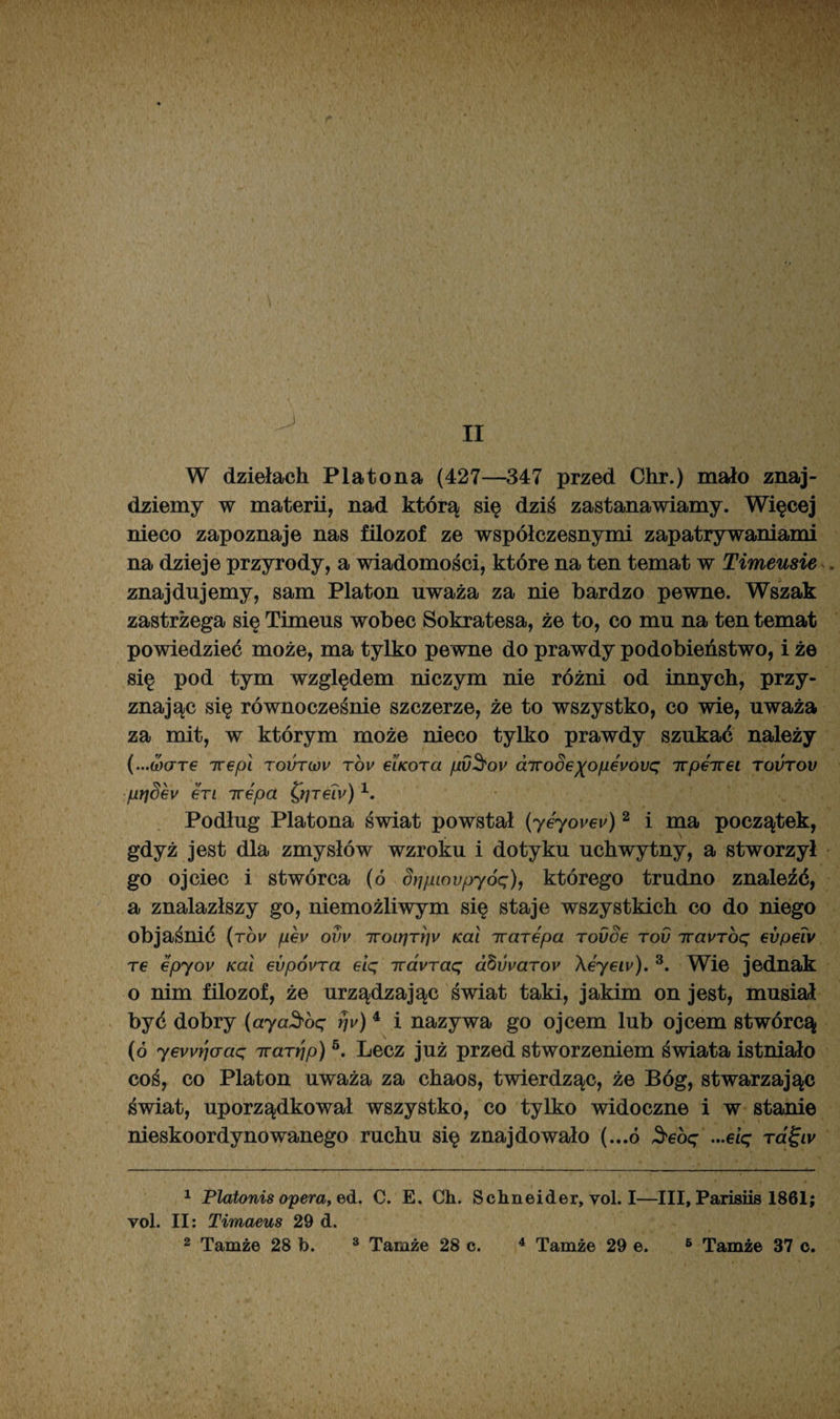 W dziełach Platona (427—347 przed Chr.) mało znaj¬ dziemy w materii, nad którą się dziś zastanawiamy. Więcej nieco zapoznaje nas filozof ze współczesnymi zapatrywaniami na dzieje przyrody, a wiadomości, które na ten temat w Timeusie . znajdujemy, sam Platon uważa za nie bardzo pewne. Wszak zastrzega się Timeus wobec Sokratesa, że to, co mu na ten temat powiedzieć może, ma tylko pewne do prawdy podobieństwo, i że się pod tym względem niczym nie różni od innych, przy¬ znając się równocześnie szczerze, że to wszystko, co wie, uważa za mit, w którym może nieco tylko prawdy szukać należy (...ćóare irepl tovtwv tov eiKora pv§ov cnroSe)(op€vovq Trpeirei tovtov prjSev erl irepa £r/reiy)1 2. Podług Platona świat powstał (yeyovev)2 i ma początek, gdyż jest dla zmysłów wzroku i dotyku uchwytny, a stworzył go ojciec i stwórca (6 dripiovpyóq), którego trudno znaleźć, a znalazłszy go, niemożliwym się staje wszystkich co do niego objaśnić (rov pev ovv iroirjrriy Kai irarepa rovOe tov TravToq evpeiv Te epyov Kai evpóvra eiq travraq dbuuaroy \eyeiv). 3. Wie jednak o nim filozof, że urządzając świat taki, jakim on jest, musiał być dobry (aya$oq rjv)4 i nazywa go ojcem lub ojcem stwórcą (ó yevvrjaaq Trarrjp)5. Lecz już przed stworzeniem świata istniało coś, co Platon uważa za chaos, twierdząc, że Bóg, stwarzając świat, uporządkował wszystko, co tylko widoczne i w stanie nieskoordynowanego ruchu się znajdowało (...ó $ebq ...eiq tcl^lv 1 Platonis opera, e>d. C. E. Ch. Schneider, vol. I—III, Parisiis 1861; yoI. II: Timaeus 29 d. 2 Tamże 28 b. 3 Tamże 28 c. 4 Tamże 29 e. 6 Tamże 37 c.