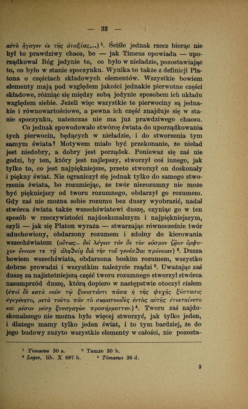 auro f/yayey e/c rtjq aTa£/aę,...) r. Ściśle jednak rzecz biorąc nie był to prawdziwy cbaos, bo — jak Timeus opowiada — upo¬ rządkował Bóg jedynie to, co było w nieładzie, pozostawiając to, co było w stanie spoczynku. Wynika to także z definicji Pla¬ tona o częściach składowych elementów. Wszystkie bowiem elementy mają pod względem jakości jednakie pierwotne części składowe, różniąc się między sobą jedynie sposobem ich układu względem siebie. Jeżeli więc wszystkie te pierwociny są jedna¬ kie i równowartościowe, a pewna ich część znajduje się w sta¬ nie spoczynku, natenczas nie ma już prawdziwego chaosu. Co jednak spowodowało stwórcę świata do uporządkowania tych pierwocin, będących w nieładzie, i do stworzenia tym samym świata? Motywem miało być przekonanie, że nieład jest niedobry, a dobry jest porządek. Ponieważ się zaś nie godzi, by ten, który jest najlepszy, stworzył coś innego, jak tylko to, co jest najpiękniejsze, przeto stworzył on doskonały i piękny świat. Nie ograniczył się jednak tylko do samego stwo¬ rzenia świata, bo rozumiejąc, że twór nierozumny nie może być piękniejszy od tworu rozumnego, obdarzył go rozumem. Gdy zaś nie można sobie rozumu bez duszy wyobrazić, nadał stwórca świata także wszechświatowi duszę, czyniąc go w ten sposób w rzeczywistości najdoskonalszym i najpiękniejszym, czyli — jak się Platon wyraża — stwarzając równocześnie twór uduchowiony, obdarzony rozumem i zdolny do kierowania wszechświatem (ovTcoq... Sel \eyeiv tov Se tov KÓapov efiy/rv- %ov ewow re rrj aKr/Seia Slo. ttjv tov yeyecrSai irpóvoiav) 2. Dusza bowiem wszechświata, obdarzona boskim rozumem, wszystko dobrze prowadzi i wszystkim należycie rządzi3. Uważając zaś duszę za najistotniejszą część tworu rozumnego stworzył stwórca nasamprzód duszę, którą dopiero w następstwie otoczył ciałem (eirel Se Kara vovv tw i;vvkjtglvti iraaa rj rfjq \lsv%rjq fvcrraaiq eyeyevr]Tot ueTa tovto irav to au)iuaTO€iSeq evTÓq avrfjq ereKraiyero Kai fie(Tov /nearj £vvayay(bv Trpocrrjp{iOTTev.)4. Tworu zaś najdo¬ skonalszego nie można było więcej stworzyć, jak tylko jeden, i dlatego mamy tylko jeden świat, i to tym bardziej, że do jego budowy zużyto wszystkie elementy w całości, nie pozosta- 1 Timaeus 30 a. 2 Tamże 30 b. 3 Leges, lib. X 897 b. 4 Timaeus 36 d. 3