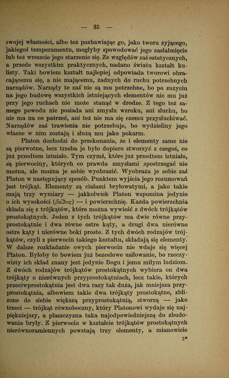 swojej własności, albo też pozbawiając go, jako tworu żyjącego, jakiegoś temperamentu, mogłyby spowodować jego zasłabnięcie lub też wreszcie jego starzenie się. Ze względów zaś estetycznych, a przede wszystkim praktycznych, nadano światu kształt ku¬ listy. Taki bowiem kształt najlepiej odpowiada tworowi obra¬ cającemu się, a nie mającemu, żadnych do ruchu potrzebnych narządów. Narządy te zaś nie są mu potrzebne, bo po zużyciu na jego budowę wszystkich istniejących elementów nic mu już przy jego ruchach nie może stanąć w drodze. Z tego też sa¬ mego powodu nie posiada ani zmysłu wzroku, ani słuchu, bo nie ma na co patrzeć, ani też nie ma się czemu przysłuchiwać. Narządów zaś trawienia nie potrzebuje, bo wydzieliny jego własne w nim zostają i służą mu jako pokarm. Platon dochodzi do przekonania, że i elementy same nie są pierwotne, lecz trzeba je było dopiero stworzyć z czegoś, co już przedtem istniało. Tym czymś, które już przedtem istniało, są pierwociny, których co prawda zmysłami spostrzegać nie można, ale można je sobie wyobrazić. Wyobraża je sobie zaś Platon w następujący sposób. Punktem wyjścia jego rozumowań jest trójkąt. Elementy są ciałami bryłowatymi, a jako takie mają trzy wymiary — jakkolwiek Platon wspomina jedynie o ich wysokości (/3a^oę) — i powierzchnię. Każda powierzchnia składa się z trójkątów, które można wywieść z dwóch trójkątów prostokątnych. Jeden z tych trójkątów ma dwie równe przy- prostokątnie i dwa równe ostre kąty, a drugi dwa nierówne ostre kąty i nierówne boki proste. Z tych dwóch rodzajów trój¬ kątów, czyli z pierwocin takiego kształtu, składają się elementy. W dalsze rozkładanie owych pierwocin nie wdaje się więcej Platon. Byłoby to bowiem już bezcelowe usiłowanie, bo rzeczy¬ wisty ich skład znany jest jedynie Bogu i jemu miłym ludziom. Z dwóch rodzajów trójkątów prostokątnych wybiera on dwa trójkąty o nierównych przyprostokątniach, lecz takie, których przeciwprostokątnia jest dwa razy tak duża, jak mniejsza przy- prostokątnia, albowiem takie dwa trójkąty prostokątne, zbli¬ żone do siebie większą przyprostokątnią, stworzą — jako trzeci — trójkąt równoboczny, który Platonowi wydaje się naj¬ piękniejszy, a płaszczyzna taka najodpowiedniejszą do zbudo¬ wania bryły. Z pierwocin w kształcie trójkątów prostokątnych nierównoramiennych powstają trzy elementy, a mianowicie 3*