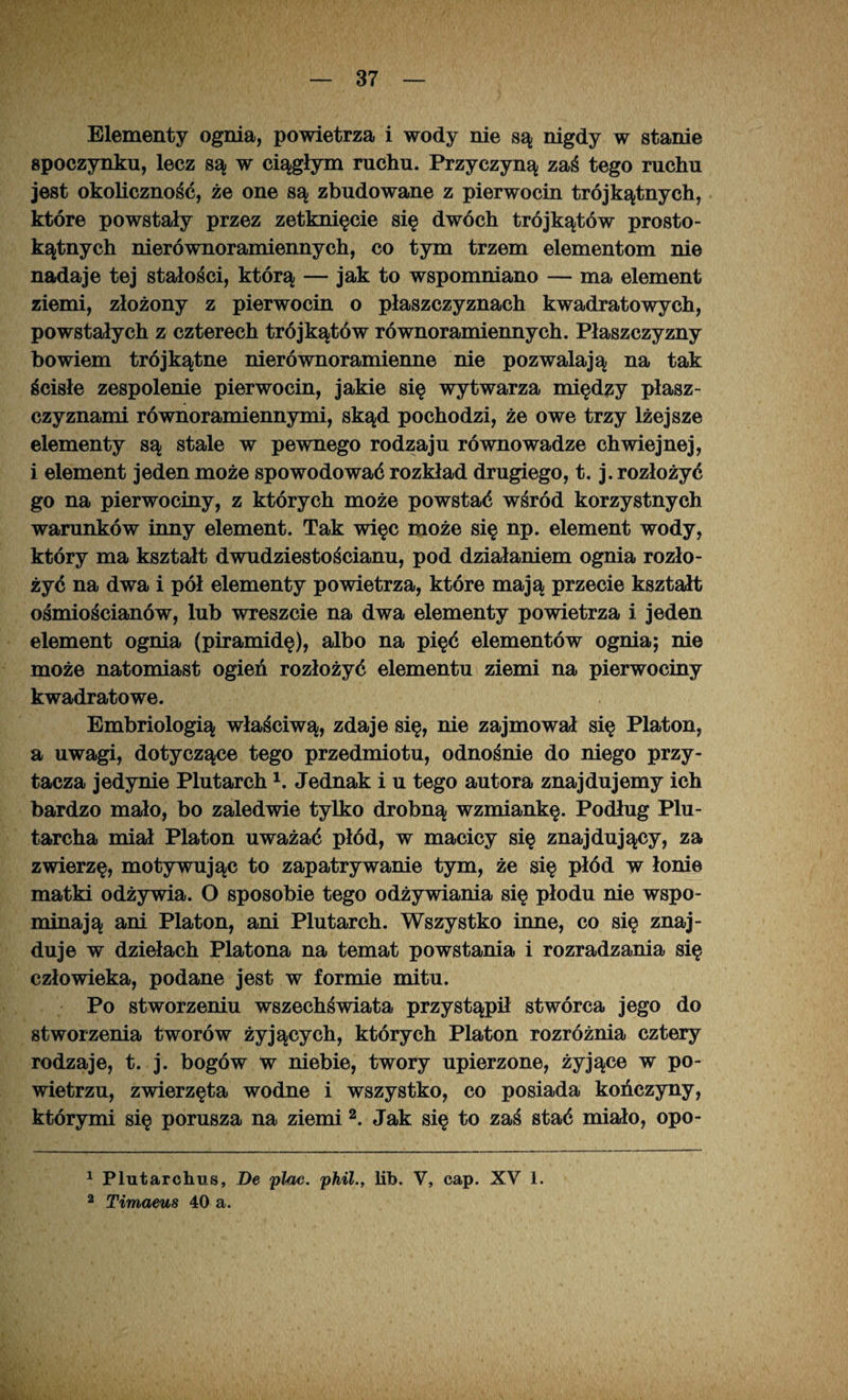 Elementy ognia, powietrza i wody nie są nigdy w stanie spoczynku, lecz są w ciągłym ruchu. Przyczyną zaś tego ruchu jest okoliczność, że one są zbudowane z pierwocin trójkątnych, które powstały przez zetknięcie się dwóch trójkątów prosto¬ kątnych nierównoramiennych, co tym trzem elementom nie nadaje tej stałości, którą — jak to wspomniano — ma element ziemi, złożony z pierwocin o płaszczyznach kwadratowych, powstałych z czterech trójkątów równoramiennych. Płaszczyzny bowiem trójkątne nierównoramienne nie pozwalają na tak ścisłe zespolenie pierwocin, jakie się wytwarza między płasz¬ czyznami równoramiennymi, skąd pochodzi, że owe trzy lżejsze elementy są stale w pewnego rodzaju równowadze chwiejnej, i element jeden może spowodować rozkład drugiego, t. j. rozłożyć go na pierwociny, z których może powstać wśród korzystnych warunków inny element. Tak więc może się np. element wody, który ma kształt dwudziestościanu, pod działaniem ognia rozło¬ żyć na dwa i pół elementy powietrza, które mają przecie kształt ośmiościanów, lub wreszcie na dwa elementy powietrza i jeden element ognia (piramidę), albo na pięć elementów ognia; nie może natomiast ogień rozłożyć elementu ziemi na pierwociny kwadratowe. Embriologią właściwą, zdaje się, nie zajmował się Platon, a uwagi, dotyczące tego przedmiotu, odnośnie do niego przy¬ tacza jedynie Plutarch1. Jednak i u tego autora znajdujemy ich bardzo mało, bo zaledwie tylko drobną wzmiankę. Podług Plu- tarcha miał Platon uważać płód, w macicy się znajdujący, za zwierzę, motywując to zapatrywanie tym, że się płód w łonie matki odżywia. O sposobie tego odżywiania się płodu nie wspo¬ minają ani Platon, ani Plutarch. Wszystko inne, co się znaj¬ duje w dziełach Platona na temat powstania i rozradzania się człowieka, podane jest w formie mitu. Po stworzeniu wszechświata przystąpił stwórca jego do stworzenia tworów żyjących, których Platon rozróżnia cztery rodzaje, t. j. bogów w niebie, twory upierzone, żyjące w po¬ wietrzu, zwierzęta wodne i wszystko, co posiada kończyny, którymi się porusza na ziemi 2. Jak się to zaś stać miało, opo- 1 Plutarchus, De ptoc. phillib. V, cap. XV 1. 2 Timaeus 40 a.