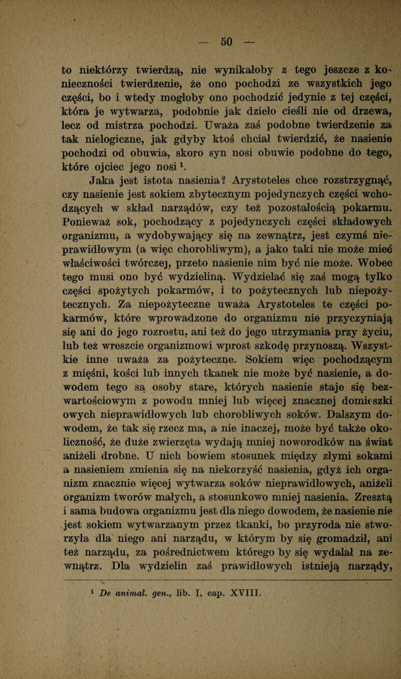 i to niektórzy twierdzą, nie wynikałoby z tego jeszcze z ko¬ nieczności twierdzenie, że ono pochodzi ze wszystkich jego części, bo i wtedy mogłoby ono pochodzić jedynie z tej części, która je wytwarza, podobnie jak dzieło cieśli nie od drzewa, lecz od mistrza pochodzi. Uważa zaś podobne twierdzenie za tak nielogiczne, jak gdyby ktoś chciał twierdzić, że nasienie pochodzi od obuwia, skoro syn nosi obuwie podobne do tego, które ojciec jego nosi1. Jaka jest istota nasienia? Arystoteles chce rozstrzygnąć, czy nasienie jest sokiem zbytecznym pojedynczych części wcho¬ dzących w skład narządów, czy też pozostałością pokarmu. Ponieważ sok, pochodzący z pojedynczych części składowych organizmu, a wydobywający się na zewnątrz, jest czymś nie¬ prawidłowym (a więc chorobliwym), a jako taki nie może mieć właściwości twórczej, przeto nasienie nim być nie może. Wobec tego musi ono być wydzieliną. Wydzielać się zaś mogą tylko części spożytych pokarmów, i to pożytecznych lub niepoży- tecznych. Za niepożyteczne uważa Arystoteles te części po¬ karmów, które wprowadzone do organizmu nie przyczyniają się ani do jego rozrostu, ani też do jego utrzymania przy życiu, lub też wreszcie organizmowi wprost szkodę przynoszą. Wszyst¬ kie inne uważa za pożyteczne. Sokiem więc pochodzącym z mięśni, kości lub innych tkanek nie może być nasienie, a do¬ wodem tego są osoby stare, których nasienie staje się bez¬ wartościowym z powodu mniej lub więcej znacznej domieszki owych nieprawidłowych lub chorobliwych soków. Dalszym do¬ wodem, że tak się rzecz ma, a nie inaczej, może być także oko¬ liczność, że duże zwierzęta wydają mniej noworodków na świat aniżeli drobne. U nich bowiem stosunek między złymi sokami a nasieniem zmienia się na niekorzyść nasienia, gdyż ich orga¬ nizm znacznie więcej wytwarza soków nieprawidłowych, aniżeli organizm tworów małych, a stosunkowo mniej nasienia. Zresztą i sama budowa organizmu jest dla niego dowodem, że nasienie nie jest sokiem wytwarzanym przez tkanki, bo przyroda nie stwo¬ rzyła dla niego ani narządu, w którym by się gromadził, ani też narządu, za pośrednictwem którego by się wydalał na ze¬ wnątrz. Dla wydzielin zaś prawidłowych istnieją narządy,