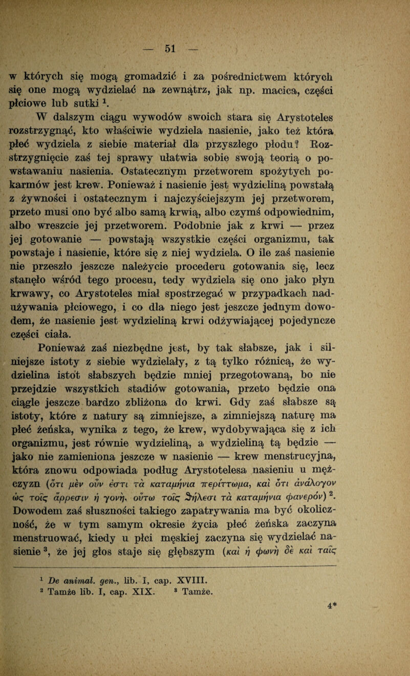 w których się mogą gromadzić i za pośrednictwem których się one mogą wydzielać na zewnątrz, jak np. macica, części płciowe lub sutki1. W dalszym ciągu wywodów swoich stara się Arystoteles rozstrzygnąć, kto właściwie wydziela nasienie, jako też która płeć wydziela z siebie materiał dla przyszłego płodu? Roz¬ strzygnięcie zaś tej sprawy ułatwia sobie swoją teorią o po¬ wstawaniu nasienia. Ostatecznym przetworem spożytych po¬ karmów jest krew. Ponieważ i nasienie jest wydzieliną powstałą z żywności i ostatecznym i najczyściejszym jej przetworem, przeto musi ono być albo samą krwią, albo czymś odpowiednim, albo wreszcie jej przetworem. Podobnie jak z krwi — przez jej gotowanie — powstają wszystkie części organizmu, tak powstaje i nasienie, które się z niej wydziela. O ile zaś nasienie nie przeszło jeszcze należycie procederu gotowania się, lecz stanęło wśród tego procesu, tedy wydziela się ono jako płyn krwawy, co Arystoteles miał spostrzegać w przypadkach nad¬ używania płciowego, i co dla niego jest jeszcze jednym dowo¬ dem, że nasienie jest wydzieliną krwi odżywiającej pojedyncze części ciała. Ponieważ zaś niezbędne jest, by tak słabsze, jak i sil¬ niejsze istoty z siebie wydzielały, z tą tylko różnicą, że wy¬ dzielina istot słabszych będzie mniej przegotowaną, bo nie przejdzie wszystkich stadiów gotowania, przeto będzie ona ciągle jeszcze bardzo zbliżona do krwi. Gdy zaś słabsze są istoty, które z natury są zimniejsze, a zimniejszą naturę ma płeć żeńska, wynika z tego, że krew, wydobywająca się z ich organizmu, jest równie wydzieliną, a wydzieliną tą będzie — jako nie zamieniona jeszcze w nasienie — krew menstrucyjna, która znowu odpowiada podług Arystotelesa nasieniu u męż¬ czyzn (oti pev ovv €(jtl ra Karapr}via irepiTTwpa, Kai on ava\oyov (óę rolę dppeatv rj yovrj, ovno roię Stjheai ra Karap^na <pavepóv) 2. Dowodem zaś słuszności takiego zapatrywania ma być okolicz¬ ność, że w tym samym okresie życia płeć żeńska zaczyna menstruować, kiedy u płci męskiej zaczyna się wydzielać na¬ sienie 3, że jej głos staje się głębszym (ko! rj 4>o)vrj Se Kai raię 1 De animal. gen., lib. I, cap. XVIII. 2 Tamże lib. I, cap. XIX. s Tamże. 4*