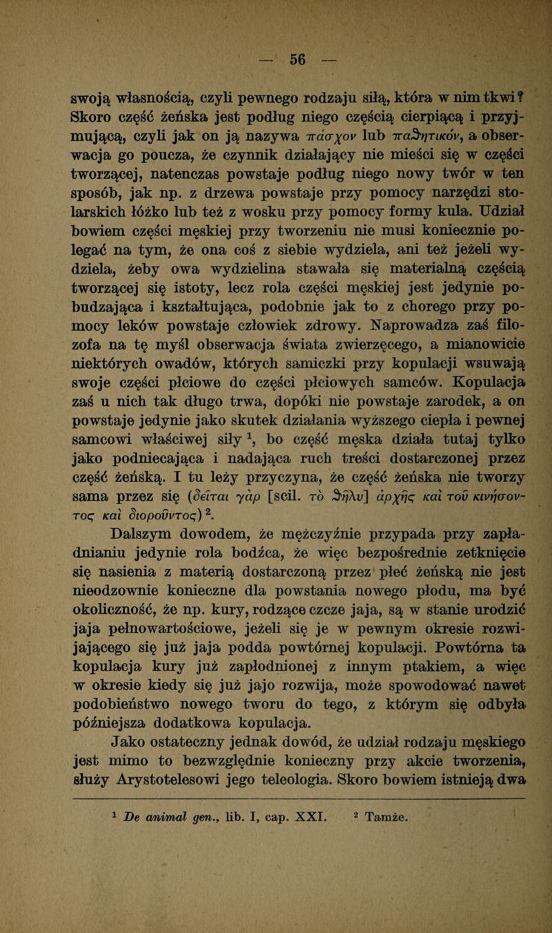 swoją własnością, czyli pewnego rodzaju siłą, która w nim tkwi? Skoro część żeńska jest podług niego częścią cierpiącą i przyj¬ mującą, czyli jak on ją nazywa 7ra<xyo*' lub iraSrjriKÓy, a obser¬ wacja go poucza, że czynnik działający nie mieści się w części tworzącej, natenczas powstaje podług niego nowy twór w ten sposób, jak np. z drzewa powstaje przy pomocy narzędzi sto¬ larskich łóżko lub też z wosku przy pomocy formy kula. Udział bowiem części męskiej przy tworzeniu nie musi koniecznie po¬ legać na tym, że ona coś z siebie wydziela, ani też jeżeli wy¬ dziela, żeby owa wydzielina stawała się materialną częścią tworzącej się istoty, lecz rola części męskiej jest jedynie po¬ budzająca i kształtująca, podobnie jak to z chorego przy po¬ mocy leków powstaje człowiek zdrowy. Naprowadza zaś filo¬ zofa na tę myśl obserwacja świata zwierzęcego, a mianowicie niektórych owadów, których samiczki przy kopulacji wsuwają swoje części płciowe do części płciowych samców. Kopulacja zaś u nich tak długo trwa, dopóki nie powstaje zarodek, a on powstaje jedynie jako skutek działania wyższego ciepła i pewnej samcowi właściwej siły1, bo część męska działa tutaj tylko jako podniecająca i nadająca ruch treści dostarczonej przez część żeńską. I tu leży przyczyna, że część żeńska nie tworzy sama przez się (SeJrai jap [scil. to dpftrję Kai T°v Kivrjaov- roę Kai Siopovvroq) 2. Dalszym dowodem, że mężczyźnie przypada przy zapła- dnianiu jedynie rola bodźca, że więc bezpośrednie zetknięcie się nasienia z materią dostarczoną przez płeć żeńską nie jest nieodzownie konieczne dla powstania nowego płodu, ma być okoliczność, że np. kury, rodzące czcze jaja, są w stanie urodzić jaja pełnowartościowe, jeżeli się je w pewnym okresie rozwi¬ jającego się już jaja podda powtórnej kopulacji. Powtórna ta kopulacja kury już zapłodnionej z innym ptakiem, a więc w okresie kiedy się już jajo rozwija, może spowodować nawet podobieństwo nowego tworu do tego, z którym się odbyła późniejsza dodatkowa kopulacja. Jako ostateczny jednak dowód, że udział rodzaju męskiego jest mimo to bezwzględnie konieczny przy akcie tworzenia, służy Arystotelesowi jego teleologia. Skoro bowiem istnieją dwa