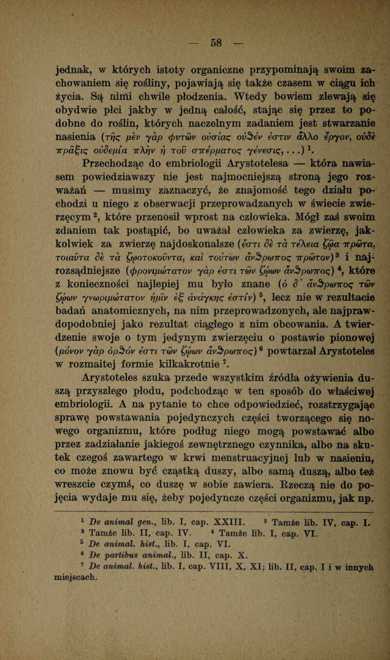 jednak, w których istoty organiczne przypominają swoim za¬ chowaniem się rośliny, pojawiają się także czasem w ciągu ich życia. Są nimi chwile płodzenia. Wtedy bowiem zlewają się obydwie płci jakby w jedną całość, stając się przez to po¬ dobne do roślin, których naczelnym zadaniem jest stwarzanie Trpa^ię ovSepia ttArjv r) tov aireppaToq yevecnq, . . .) 1. Przechodząc do embriologii Arystotelesa — która nawia¬ sem powiedziawszy nie jest najmocniejszą stroną jego roz¬ ważań — musimy zaznaczyć, że znajomość tego działu po¬ chodzi u niego z obserwacji przeprowadzanych w świecie zwie¬ rzęcym 2, które przenosił wprost na człowieka. Mógł zaś swoim zdaniem tak postąpić, bo uważał człowieka za zwierzę, jak¬ kolwiek za zwierzę najdoskonalsze (ean Se ra TeAeia f<5a ttpóra, TOiadra Se ra poroKovvra, Kai tovtwv av3'po)Troq ttp<yrov)3 i naj¬ rozsądniejsze (<ppovipó)TaTov yap ean t(ov Qj)0)v avS'p(t)7roq) 4, które z konieczności najlepiej mu było znane (ó 8’ m&pwiroę tćjv ęó)(0V yvo)pipoÓTarov rjpiv ei; ava.yKt]q ecrrly) 5, lecz nie W rezultacie badań anatomicznych, na nim przeprowadzonych, ale najpraw¬ dopodobniej jako rezultat ciągłego z nim obcowania. A twier¬ dzenie swoje o tym jedynym zwierzęciu o postawie pionowej (póvov yap ćp^ói/ ean to)v av3,p(inroq)6 powtarzał Arystoteles w rozmaitej formie kilkakrotnie 7. Arystoteles szuka przede wszystkim źródła ożywienia du¬ szą przyszłego płodu, podchodząc w ten sposób do właściwej embriologii. A na pytanie to chce odpowiedzieć, rozstrzygając sprawę powstawania pojedynczych części tworzącego się no¬ wego organizmu, które podług niego mogą powstawać albo przez zadziałanie jakiegoś zewnętrznego czynnika, albo na sku¬ tek czegoś zawartego w krwi menstruacyjnej lub w nasieniu, co może znowu być cząstką duszy, albo samą duszą, albo też wreszcie czymś, co duszę w sobie zawiera. Bzeczą nie do po¬ jęcia wydaje mu się, żeby pojedyncze części organizmu, jak np. 1 De animal gen., lib. I, cap. XXIII. 2 Tamże lib. IV, cap. I. 3 Tamże lib. II, cap. IV. 4 Tamże lib. I, cap. VI. 5 De animal. hist., lib. I, cap. VI. 6 De partibus animal., lib. II, cap. X. 7 De animal. hist., lib. I, cap. VIII, X, XI; lib. II, cap. I i w innych miejscach.