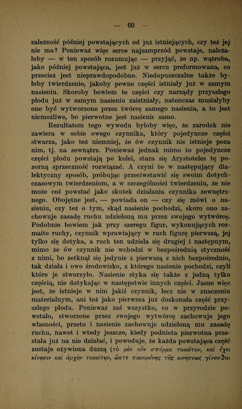 zależność później powstających od już istniejących, czy też jej nie ma? Ponieważ więc serce najsamprzód powstaje, należa¬ łoby — W ten sposób rozumując — przyjąć, że np. wątroba, jako później powstająca, jest już w sercu preformowana, co przecież jest nieprawdopodobne. Niedopuszczalne także by¬ łoby twierdzenie, jakoby pewne części istniały już w samym nasieniu. Skoroby bowiem te części czy narządy przyszłego płodu już w samym nasieniu zaistniały, natenczas musiałyby one być wytworzone przez twórcę samego nasienia, a to jest niemożliwe, bo pierwotne jest nasienie samo. Rezultatem tego wywodu byłoby więc, że zarodek nie zawiera w sobie owego czynnika, który pojedyncze części stwarza, jako też niemniej, że ów czynnik nie istnieje poza nim, tj. na zewnątrz. Ponieważ jednak mimo to pojedyncze części płodu powstają po kolei, stara się Arystoteles tę po¬ zorną sprzeczność rozwiązać. A czyni to w następujący dia¬ lektyczny sposób, próbując przeciwstawić się swoim dotych¬ czasowym twierdzeniom, a w szczególności twierdzeniu, że nie może coś powstać jako skutek działania czynnika zewnętrz¬ nego. Obojętne jest, — powiada on — czy się mówi o na¬ sieniu, czy też o tym, skąd nasienie pochodzi, skoro ono za¬ chowuje zasadę ruchu udzieloną mu przez swojego wytwórcę. Podobnie bowiem jak przy szeregu figur, wykonujących roz¬ maite ruchy, czynnik wprawiający w ruch figurę pierwszą, jej tylko się dotyka, a ruch ten udziela się drugiej i następnym, mimo że ów czynnik nie wchodzi w bezpośrednią styczność z nimi, bo zetknął się jedynie z pierwszą z nich bezpośrednio, tak działa i owo środowisko, z którego nasienie pochodzi, czyli które je stworzyło. Nasienie styka się także z jedną tylko częścią, nie dotykając w następstwie innych części. Jasne więc jest, że istnieje w nim jakiś czynnik, lecz nie w znaczeniu materialnym, ani też jako pierwsza już doskonała część przy¬ szłego płodu. Ponieważ zaś wszystko, co w przyrodzie po¬ wstało, stworzone przez swojego wytwórcę zachowuje jego własności, przeto i nasienie zachowuje udzieloną mu zasadę ruchu, nawet i wtedy jeszcze, kiedy podnieta pierwotna prze¬ stała już na nie działać, i powoduje, że każda powstająca część zostaje ożywiona duszą (ró pev ovv aireppa toiovtov, Kat e'%61 Ki'vrjaiv Kai dp%riv Totaurrjy, wore iravopevrjq Tfjq Kivrja€(0q yiyea^ai