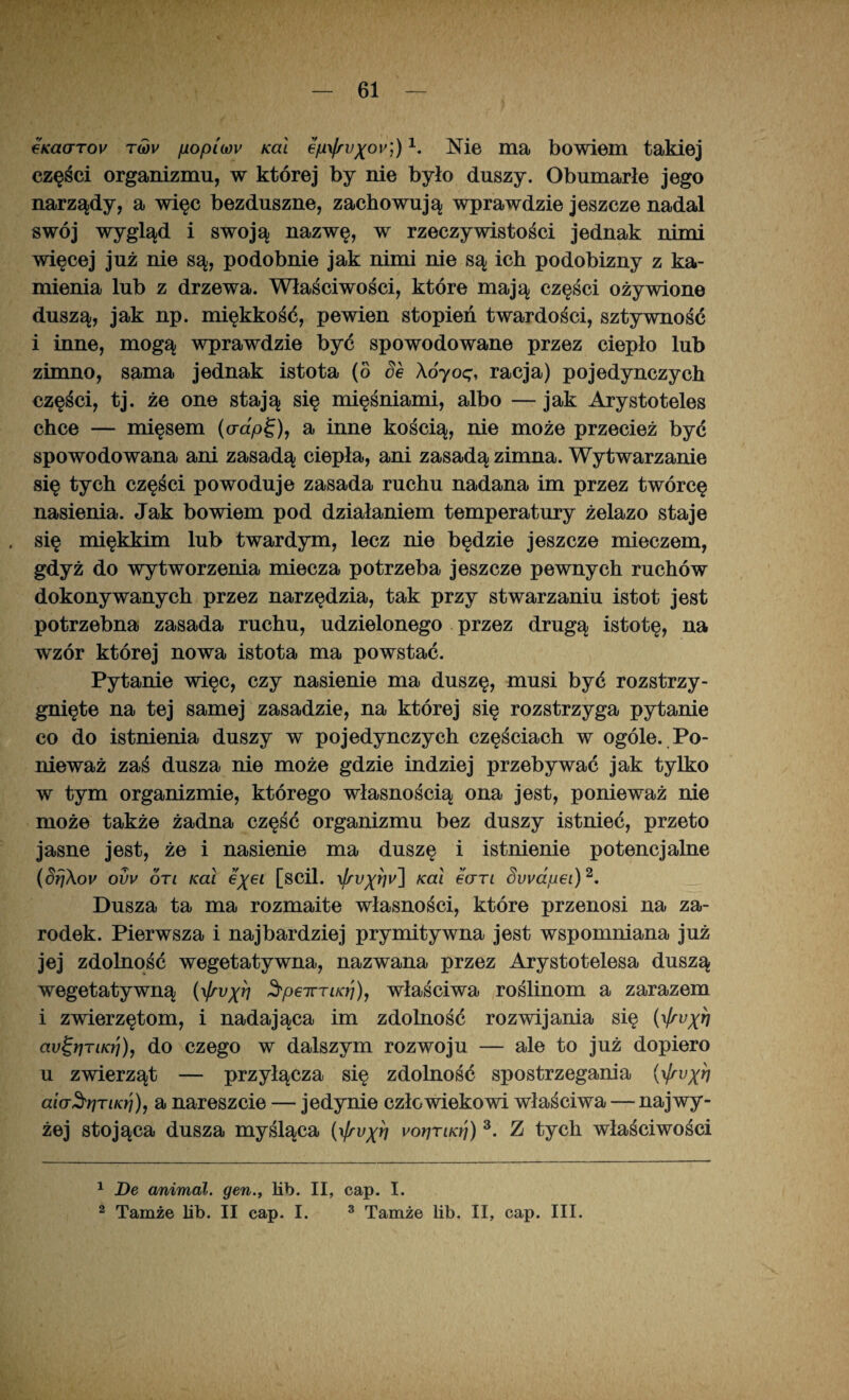 €KctcrTov twv fiopiwv Kai ejui/ru^ou]) \ Me ma bowiem takiej części organizmu, w której by nie było duszy. Obumarłe jego narządy, a więc bezduszne, zachowują wprawdzie jeszcze nadal swój wygląd i swoją nazwę, w rzeczywistości jednak nimi więcej już nie są, podobnie jak nimi nie są ich podobizny z ka¬ mienia lub z drzewa. Właściwości, które mają części ożywione duszą, jak np. miękkość, pewien stopień twardości, sztywność i inne, mogą wprawdzie być spowodowane przez ciepło lub zimno, sama jednak istota (o Se Aóyoę, racja) pojedynczych części, tj. że one stają się mięśniami, albo — jak Arystoteles chce — mięsem (crap£), a inne kością, nie może przecież być spowodowana ani zasadą ciepła, ani zasadą zimna. Wytwarzanie się tych części powoduje zasada ruchu nadana im przez twórcę nasienia. Jak bowiem pod działaniem temperatury żelazo staje się miękkim lub twardym, lecz nie będzie jeszcze mieczem, gdyż do wytworzenia miecza potrzeba jeszcze pewnych ruchów dokonywanych przez narzędzia, tak przy stwarzaniu istot jest potrzebna zasada ruchu, udzielonego przez drugą istotę, na wzór której nowa istota ma powstać. Pytanie więc, czy nasienie ma duszę, musi być rozstrzy¬ gnięte na tej samej zasadzie, na której się rozstrzyga pytanie co do istnienia duszy w pojedynczych częściach w ogóle. Po¬ nieważ zaś dusza nie może gdzie indziej przebywać jak tylko w tym organizmie, którego własnością ona jest, ponieważ nie może także żadna część organizmu bez duszy istnieć, przeto jasne jest, że i nasienie ma duszę i istnienie potencjalne (Srjhov ovv on Kai e\ei [scil. Kai eorn Swapei)1 2. Dusza ta ma rozmaite własności, które przenosi na za¬ rodek. Pierwsza i najbardziej prymitywna jest wspomniana już jej zdolność wegetatywna, nazwana przez Arystotelesa duszą wegetatywną {\frvxh ^peirriKS), właściwa roślinom a zarazem i zwierzętom, i nadająca im zdolność rozwijania się (Vłrvxh av^t]TLKrj), do czego w dalszym rozwoju — ale to już dopiero u zwierząt — przyłącza się zdolność spostrzegania (i/ruy?) aia^rjTiKri), a nareszcie — jedynie człowiekowi właściwa — najwy¬ żej stojąca dusza myśląca (\)rvxh »'orjTiKtj) 3. Z tych właściwości 1 De animal. gen., lib. II, cap. I. 2 Tamże lib. II cap. I. 3 Tamże lib. II, cap. III.