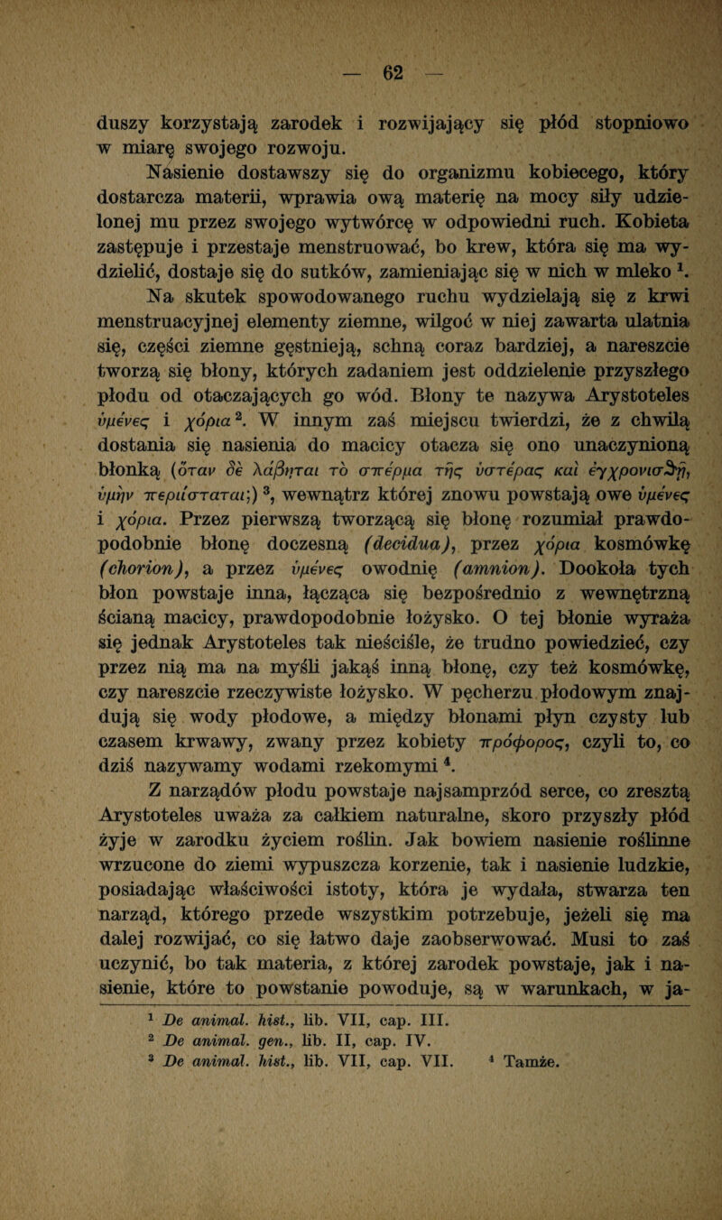 duszy korzystają zarodek i rozwijający się płód stopniowo w miarę swojego rozwoju. Nasienie dostawszy się do organizmu kobiecego, który dostarcza materii, wprawia ową materię na mocy siły udzie¬ lonej mu przez swojego wytwórcę w odpowiedni ruch. Kobieta zastępuje i przestaje menstruować, bo krew, która się ma wy¬ dzielić, dostaje się do sutków, zamieniając się w nich w mleko K Na skutek spowodowanego ruchu wydzielają się z krwi menstruacyjnej elementy ziemne, wilgoć w niej zawarta ulatnia się, części ziemne gęstnieją, schną coraz bardziej, a nareszcie tworzą się błony, których zadaniem jest oddzielenie przyszłego płodu od otaczających go wód. Błony te nazywa Arystoteles vfji6veq i x°f>ia 2* W innym zaś miejscu twierdzi, że z chwilą dostania się nasienia do macicy otacza się ono unaczynioną błonką (orav Se AafitiTai to airepua rrjq varepaq Kai eyxP0Vl(T^fh vpSv Trepuararai]) 1 2 3, wewnątrz której znowu powstają owe vpeveq i x°Pia- Przez pierwszą tworzącą się błonę rozumiał prawdo¬ podobnie błonę doczesną (decidua), przez x°Pia kosmówkę (chorion), a przez vpeveq owodnię (amnion). Dookoła tych błon powstaje inna, łącząca się bezpośrednio z wewnętrzną ścianą macicy, prawdopodobnie łożysko. O tej błonie wyraża się jednak Arystoteles tak nieściśle, że trudno powiedzieć, czy przez nią ma na myśli jakąś inną błonę, czy też kosmówkę, czy nareszcie rzeczywiste łożysko. W pęcherzu płodowym znaj¬ dują się wody płodowe, a między błonami płyn czysty lub czasem krwawy, zwany przez kobiety ttpó(popoq, czyli to, co dziś nazywamy wodami rzekomymi4. Z narządów płodu powstaje najsamprzód serce, co zresztą Arystoteles uważa za całkiem naturalne, skoro przyszły płód żyje w zarodku życiem roślin. Jak bowiem nasienie roślinne wrzucone do ziemi wypuszcza korzenie, tak i nasienie ludzkie, posiadając właściwości istoty, która je wrydała, stwarza ten narząd, którego przede wszystkim potrzebuje, jeżeli się ma dalej rozwijać, co się łatwo daje zaobserwować. Musi to zaś uczynić, bo tak materia, z której zarodek powstaje, jak i na¬ sienie, które to powstanie powoduje, są w warunkach, w ja- 1 Be animal. hist., lib. VII, cap. III. 2 De animal. gen., lib. II, cap. IV. 3 Be animal. hist., lib. VII, cap. VII. 4 Tamże.