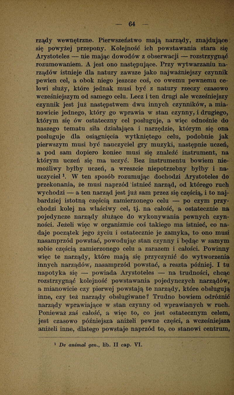 rządy wewnętrzne. Pierwszeństwo mają narządy, znajdujące się powyżej przepony. Kolejność ich powstawania stara się Arystoteles — nie mając dowodów z obserwacji — rozstrzygnąć rozumowaniem. A jest ono następujące. Przy wytwarzaniu na¬ rządów istnieje dla natury zawsze jako najważniejszy czynnik pewien cel, a obok niego jeszcze coś, co owemu pewnemu ce¬ lowi służy, które jednak musi być z natury rzeczy czasowo wcześniejszym od samego celu. Lecz i ten drugi ale wcześniejszy czynnik jest już następstwem dwu innych czynników, a mia¬ nowicie jednego, który go wprawia w stan czynny, i drugiego, którym się ów ostateczny cel posługuje, a więc odnośnie do naszego tematu siła działająca i narzędzie, którym się ona posługuje dla osiągnięcia wytkniętego celu, podobnie jak pierwszym musi być nauczyciel gry muzyki, następnie uczeń, a pod sam dopiero koniec musi się znaleźć instrument, na którym uczeń się ma uczyć. Bez instrumentu bowiem nie¬ możliwy byłby uczeń, a wreszcie niepotrzebny byłby i na¬ uczyciel b W ten sposób rozumując dochodzi Arystoteles do przekonania, że musi naprzód istnieć narząd, od którego ruch wychodzi — a ten narząd jest już sam przez się częścią, i to naj¬ bardziej istotną częścią zamierzonego celu — po czym przy¬ chodzi kolej na właściwy cel, tj. na całość, a ostatecznie na pojedyncze narządy służące do wykonywania pewnych czyn¬ ności. Jeżeli więc w organizmie coś takiego ma istnieć, co na¬ daje początek jego życiu i ostatecznie je zamyka, to ono musi nasamprzód powstać, powodując stan czynny i będąc w samym sobie częścią zamierzonego celu a zarazem i całości. Powinny więc te narządy, które mają się przyczynić do wytworzenia innych narządów, nasamprzód powstać, a reszta później. I tu napotyka się — powiada Arystoteles — na trudności, chcąc rozstrzygnąć kolejność powstawania pojedynczych narządów, a mianowicie czy pierwej powstają te narządy, które obsługują inne, czy też narządy obsługiwane? Trudno bowiem odróżnić narządy wprawiające w stan czynny od wprawianych w ruch. Ponieważ zaś całość, a więc to, co jest ostatecznym celem, jest czasowo późniejsza aniżeli pewne części, a wcześniejsza aniżeli inne, dlatego powstaje naprzód to, co stanowi centrum,