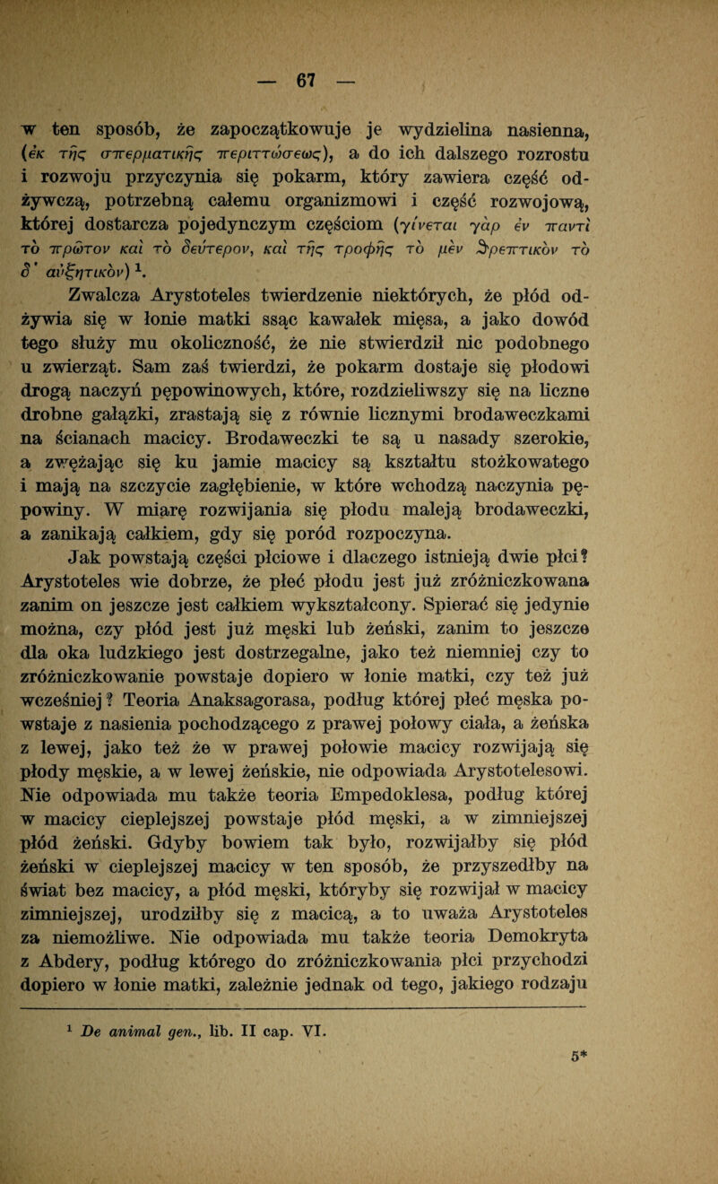 w ten sposób, że zapoczątkowuje je wydzielina nasienna, (gk rrjq crirGppaTiKrjc; irepLTTcóaew^), a do ich dalszego rozrostu i rozwoju przyczynia się pokarm, który zawiera część od¬ żywczą, potrzebną całemu organizmowi i część rozwojową, której dostarcza pojedynczym częściom (y/i^eraz yap gv iravTi to 7vpu)Tov Kai to SeuTGpO}', Kai rfjq Tpoipfję to pev SpeirriKcn' to S ' av^rjTiKov)1. Zwalcza Arystoteles twierdzenie niektórych, że płód od¬ żywia się w łonie matki ssąc kawałek mięsa, a jako dowód tego służy mu okoliczność, że nie stwierdził nic podobnego u zwierząt. Sam zaś twierdzi, że pokarm dostaje się płodowi drogą naczyń pępowinowych, które, rozdzieliwszy się na liczne drobne gałązki, zrastają się z równie licznymi brodaweczkami na ścianach macicy. Brodaweczki te są u nasady szerokie, a zwężając się ku jamie macicy są kształtu stożkowatego i mają na szczycie zagłębienie, w które wchodzą naczynia pę¬ powiny. W miarę rozwijania się płodu maleją brodaweczki, a zanikają całkiem, gdy się poród rozpoczyna. Jak powstają części płciowe i dlaczego istnieją dwie płci? Arystoteles wie dobrze, że płeć płodu jest już zróżniczkowana zanim on jeszcze jest całkiem wykształcony. Spierać się jedynie można, czy płód jest już męski lub żeński, zanim to jeszcze dla oka ludzkiego jest dostrzegalne, jako też niemniej czy to zróżniczkowanie powstaje dopiero w łonie matki, czy też już wcześniej ? Teoria Anaksagorasa, podług której płeć męska po¬ wstaje z nasienia pochodzącego z prawej połowy ciała, a żeńska z lewej, jako też że w prawej połowie macicy rozwijają się płody męskie, a w lewej żeńskie, nie odpowiada Arystotelesowi. Me odpowiada mu także teoria Empedoklesa, podług której w macicy cieplejszej powstaje płód męski, a w zimniejszej płód żeński. Gdyby bowiem tak było, rozwijałby się płód żeński w cieplejszej macicy w ten sposób, że przyszedłby na świat bez macicy, a płód męski, któryby się rozwijał w macicy zimniejszej, urodziłby się z macicą, a to uważa Arystoteles za niemożliwe. Me odpowiada mu także teoria Demokryta z Abdery, podług którego do zróżniczkowania płci przychodzi dopiero w łonie matki, zależnie jednak od tego, jakiego rodzaju 1 De animal gen., lib. II cap. VI. 5*
