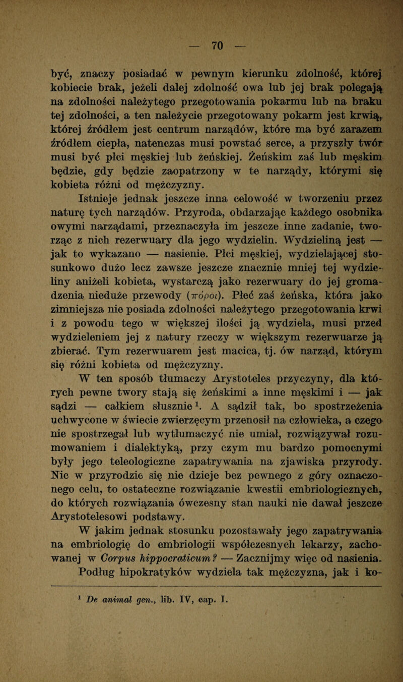 być, znaczy posiadać w pewnym kierunku zdolność, której kobiecie brak, jeżeli dalej zdolność owa lub jej brak polegają na zdolności należytego przegotowania pokarmu lub na braku tej zdolności, a ten należycie przegotowany pokarm jest krwią, której źródłem jest centrum narządów, które ma być zarazem źródłem ciepła, natenczas musi powstać serce, a przyszły twór musi być płci męskiej lub żeńskiej. Żeńskim zaś lub męskim będzie, gdy będzie zaopatrzony w te narządy, którymi się kobieta różni od mężczyzny. Istnieje jednak jeszcze inna celowość w tworzeniu przez naturę tych narządów. Przyroda, obdarzając każdego osobnika owymi narządami, przeznaczyła im jeszcze inne zadanie, two¬ rząc z nich rezerwuary dla jego wydzielin. Wydzieliną jest — jak to wykazano — nasienie. Płci męskiej, wydzielającej sto¬ sunkowo dużo lecz zawsze jeszcze znacznie mniej tej wydzie¬ liny aniżeli kobieta, wystarczą jako rezerwuary do jej groma¬ dzenia nieduże przewody (7rópoi). Płeć zaś żeńska, która jako zimniejsza nie posiada zdolności należytego przegotowania krwi i z powodu tego w większej ilości ją wydziela, musi przed wydzieleniem jej z natury rzeczy w większym rezerwuarze ją zbierać. Tym rezerwuarem jest macica, tj. ów narząd, którym się różni kobieta od mężczyzny. W ten sposób tłumaczy Arystoteles przyczyny, dla któ¬ rych pewne twory stają się żeńskimi a inne męskimi i — jak sądzi — całkiem słusznie1. A sądził tak, bo spostrzeżenia uchwycone w świecie zwierzęcym przenosił na człowieka, a czego nie spostrzegał lub wytłumaczyć nie umiał, rozwiązywał rozu¬ mowaniem i dialektyką, przy czym mu bardzo pomocnymi były jego teleologiczne zapatrywania na zjawiska przyrody* Mc w przyrodzie się nie dzieje bez pewnego z góry oznaczo¬ nego celu, to ostateczne rozwiązanie kwestii embriologicznychy do których rozwiązania ówczesny stan nauki nie dawał jeszcze Arystotelesowi podstawy. W jakim jednak stosunku pozostawały jego zapatrywania na embriologię do embriologii współczesnych lekarzy, zacho¬ wanej w Corpus hippocraticum f — Zacznijmy więc od nasienia* Podług hipokratyków wydziela tak mężczyzna, jak i ko-