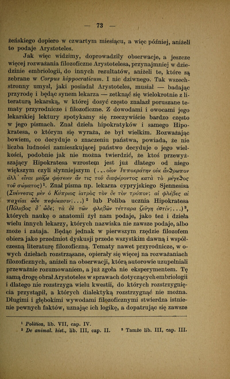 żeńskiego dopiero w czwartym miesiącu, a więc później, aniżeli to podaje Arystoteles. Jak więc widzimy, doprowadziły obserwacje, a jeszcze więcej rozważania filozoficzne Arystotelesa, przynajmniej w dzie¬ dzinie embriologii, do innych rezultatów, aniżeli te, które są zebrane w Corpus hippocraticum. I nic dziwnego. Tak wszech¬ stronny umysł, jaki posiadał Arystoteles, musiał — badając przyrodę i będąc synem lekarza — zetknąć się wielokrotnie z li¬ teraturą lekarską, w której dosyć często znalazł poruszane te¬ maty przyrodnicze i filozoficzne. Z dowodami i owocami jego lekarskiej lektury spotykamy się rzeczywiście bardzo często w jego pismach. Znał dzieła hipokratyków i samego Hipo- kratesa, o którym się wyraża, że był wielkim. Eozważając bowiem, co decyduje o znaczeniu państwa, powiada, że nie liczba ludności zamieszkującej państwo decyduje o jego wiel¬ kości, podobnie jak nie można twierdzić, że ktoś przewyż¬ szający Hipokratesa wzrostem jest już dlatego od niego większym czyli słynniejszym (... olou 'hnroKpdTł]v ovk dy^pioiroy aXX eTvai pei^a) <prjaeiev av nę tov Sia<pepovToę Kara to peyeSoę rov (Twparoę)1 2. Znał pisma np. lekarza cypryjskiego Sjennesisa (Zv€vvecnę peu ó Kvirpioq iarpoę tov Se roy Tpóizoy; ai (pXefiec; ai ira^eiai wSe Tre<pvKacnv;...) 2 lub Poliba ucznia Hipokratesa (/7óAu/3oę S’ aide; rd Se tmv (p\e^(ov TeTTapa Cevyr] e<rnV;...)3, których naukę o anatomii żył nam podaje, jako też i dzieła wielu innych lekarzy, których nazwiska nie zawsze podaje, albo może i zataja. Będąc jednak w pierwszym rzędzie filozofem obiera jako przedmiot dyskusji przede wszystkim dawną i współ¬ czesną literaturę filozoficzną. Tematy nawet przyrodnicze, w o- wych dziełach rozstrząsane, opierały się więcej na rozważaniach filozoficznych, aniżeli na obserwacji, którą autorowie uzupełniali przeważnie rozumowaniem, a już zgoła nie eksperymentem. Tę samą drogę obrał Arystoteles w sprawach dotyczących embriologii i dlatego nie rozstrzyga wielu kwestii, do których rozstrzygnię¬ cia przystąpił, a których dialektyką rozstrzygnąć nie można. Długimi i głębokimi wywodami filozoficznymi stwierdza istnie¬ nie pewnych faktów, uznając ich logikę, a dopatrując się zawsze 1 Politica, lib. VII, cap. IV.