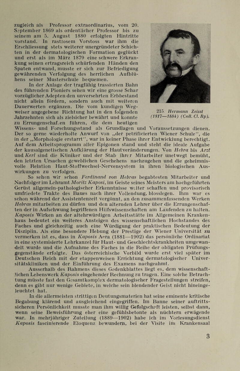 zugleich als Professor extraordinarius, vom 20. September 1869 als ordentlicher Professor bis zu seinem am 5. August 1880 erfolgten Hintritte Vorstand. In rastlosem Yorstoss war ihm die Erschliessung stets weiterer unergründeter Schich¬ ten in der dermatologischen Formation geglückt und erst als im März 1879 eine schwere Erkran¬ kung seinen ertragsreich schürfenden Händen den Spaten entwand, musste er sich zur Befriedigung gewährenden Verfolgung des herrlichen Aufblü¬ hens seiner Musterschule bequemen. In der Anlage der tragfähig trassierten Bahn des führenden Pioniers sehen wir eine grosse Schar vorzüglicher Adepten den unversehrten Erbbestand nicht allein fördern, sondern auch mit weiteren Dauerwerten ergänzen. Die vom kundigen Weg¬ weiser angegebene Richtung hat in den folgenden Jahrzehnten sich als zielsicher bewährt und konnte zu Errungenschaften führen, die dem heutigen Wissens- und Forschungsstand als Grundlagen und Voraussetzungen dienen. Der so gerne wiederholte Anwurf von ,,der petrificierten Wiener Schule“, die in der ,,Morphologie erstarrt“, war in keiner Phase ihrer Entwicklung berechtigt. Auf dem Arbeitsprogramm aller Epigonen stand und steht die ideale Aufgabe der kausalgenetischen Aufklärung der Hautveränderungen. Von Hebra bis Arzt und Kerl sind die Kliniker und der Stab ihrer Mitarbeiter unetwegt bemüht, den letzten Ursachen geweblichen Geschehens nachzugehen und die geheimnis¬ volle Relation Haut-Stoffwechsel-Nervensystem in ihren biologischen Aus¬ wirkungen zu verfolgen. So sehen wir schon Ferdinand von Hebras begabtesten Mitarbeiter und Nachfolger im Lehramt Moritz Kaposi, im Geiste seines Meisters am hochgeführten Gerüst allgemein-pathologischer Erkenntnisse weiter schaffen und provisorisch umfriedete Trakte des Baues nach ihrer Vollendung, blosslegen. Ihm war es schon während der Assistentenzeit vergönnt , an den zusammenfassenden Werken Hebras mitarbeiten zu dürfen und den alternden Lehrer über die Errungenschaf¬ ten der in Aufschwung begriffenen Hilfswissenschaften am Laufenden zu halten. Kaposis Wirken an der altehrwürdigen Arbeitsstätte im Allgemeinen Kranken¬ haus bedeutet ein weiteres Ansteigen des wissenschaftlichen Hochstandes des Faches und gleichzeitig auch eine Würdigung der praktischen Bedeutung der Disziplin. Als eine besondere Hebung der Prestige der Wiener Universität zu vermerken ist es, dass in Kaposis Aera (1881—1902) das persönliche Ordinariat in eine systemisierte Lehrkanzel für Haut- und Geschlechtskrankheiten umgewan¬ delt wurde und die Aufnahme des Faches in die Reihe der obligaten Prüfungs¬ gegenstände erfolgte. Das österreichische Vorbild wurde erst viel später im Deutschen Reich mit der etappenweisen Errichtung dermatologischer Univer¬ sitätskliniken und der Einführung des Examens nachgeahmt. Ausserhalb des Rahmens dieses Gedenkblattes liegt es, dem wissenschaft¬ lichen Lebenswerk Kaposis eingehender Rechnung zu tragen. Eine solche Betrach¬ tung müsste fast den Gesamtkomplex dermatologischer Fragestellungen streifen, denn es gibt nur wenige Gebiete, in welche sein blendender Geist nicht hineinge¬ leuchtet hat. In die allermeisten strittigen Deutungsmaterien hat seine eminente kritische Begabung klärend und ausgleichend eingegriffen. Im Banne seiner auftritts¬ sicheren Persönlichkeit musste man ihm willig Gefolgscheft leisten, selbst dann, wenn seine Beweisführung eher eine gefühlsbetonte als nüchtern erwägende war. In mehrjähriger Zuteilung (1889—1902) habe ich im Vorlesungsdienst Kaposis fascinierende Eloquenz bewundern, bei der Visite im Krankensaal 215. Hermann Zeissl (1817—1884) (Coli CI.Bp).