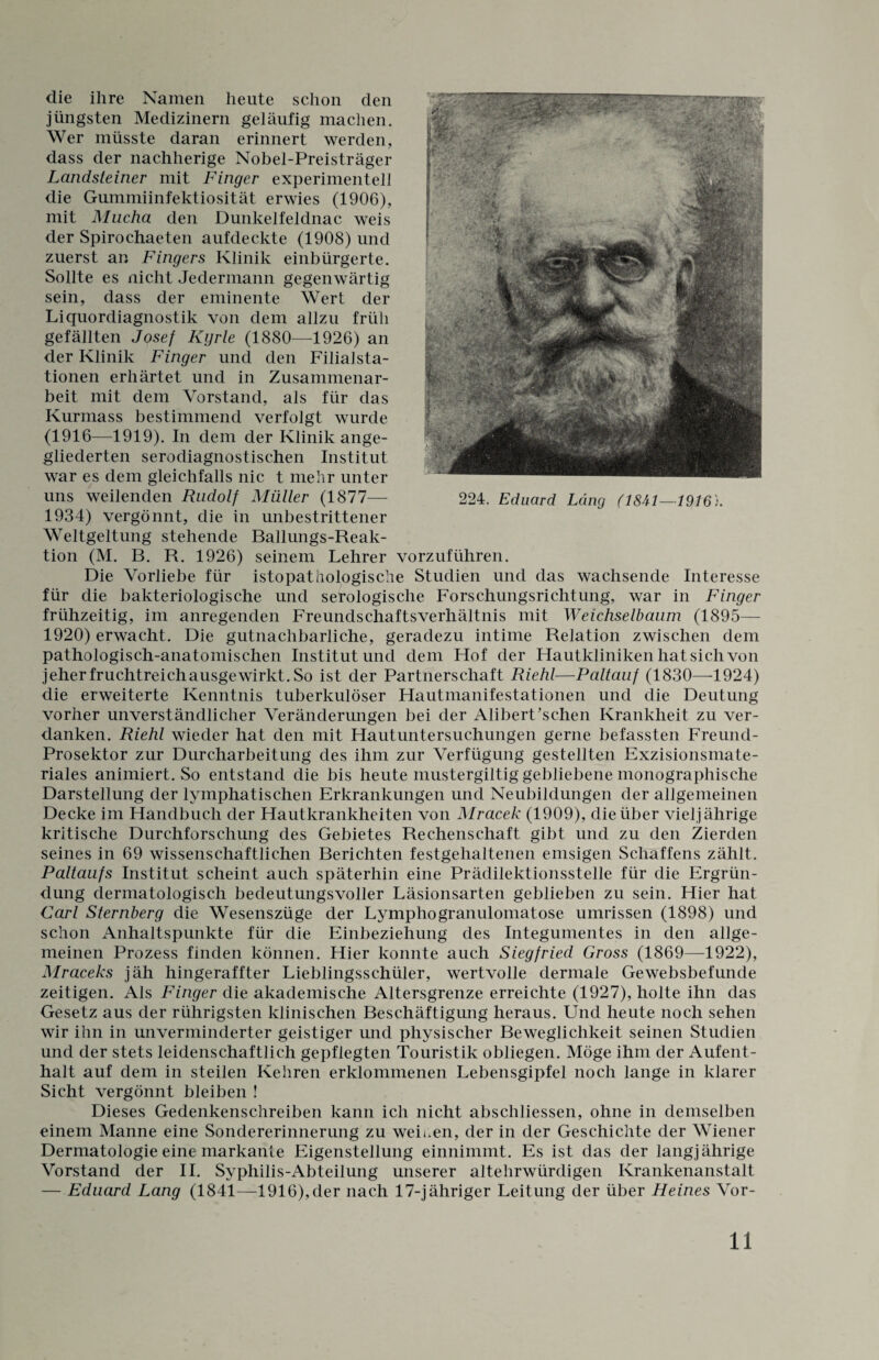 die ihre Namen heute schon den jüngsten Medizinern geläufig machen. Wer müsste daran erinnert werden, dass der nachherige Nobel-Preisträger Landsteiner mit Finger experimentell die Gummiinfektiosität erwies (1906), mit Mucha den Dunkelfeldnae weis der Spirochaeten aufdeckte (1908) und zuerst an Fingers Klinik einbürgerte. Sollte es nicht Jedermann gegenwärtig sein, dass der eminente Wert der Liquordiagnostik von dem allzu früh gefällten Josef Kyrie (1880—1926) an der Klinik Finger und den Filialsta¬ tionen erhärtet und in Zusammenar¬ beit mit dem Vorstand, als für das Kurmass bestimmend verfolgt wurde (1916—1919). In dem der Klinik ange¬ gliederten serodiagnostischen Institut war es dem gleichfalls nie t mehr unter uns weilenden Rudolf Müller (1877— 1934) vergönnt, die in unbestrittener Weltgeltung stehende Ballungs-Reak¬ tion (M. B. R. 1926) seinem Lehrer vorzuführen. Die Vorliebe für istopathologische Studien und das wachsende Interesse für die bakteriologische und serologische Forschungsrichtung, war in Finger frühzeitig, im anregenden Freundschaftsverhältnis mit Weichselbaum (1895— 1920) erwacht. Die gutnachbarliche, geradezu intime Relation zwischen dem pathologisch-anatomischen Institut und dem Hof der Hautkliniken hat sich von jeher fruchtreich ausgewirkt. So ist der Partnerschaft Riehl—Paltauf (1830—1924) die erweiterte Kenntnis tuberkulöser Hautmanifestationen und die Deutung vorher unverständlicher Veränderungen bei der Alibert’schen Krankheit zu ver¬ danken. Riehl wieder hat den mit Hautuntersuchungen gerne befassten Freund- Prosektor zur Durcharbeitung des ihm zur Verfügung gestellten Exzisionsmate¬ riales animiert. So entstand die bis heute mustergiltig gebliebene monographische Darstellung der lymphatischen Erkrankungen und Neubildungen der allgemeinen Decke im Handbuch der Hautkrankheiten von Mracek (1909), die über vieljährige kritische Durchforschung des Gebietes Rechenschaft gibt und zu den Zierden seines in 69 wissenschaftlichen Berichten festgehaltenen emsigen Schaffens zählt. Paltaufs Institut scheint auch späterhin eine Prädilektionsstelle für die Ergrün¬ dung dermatologisch bedeutungsvoller Läsionsarten geblieben zu sein. Hier hat Carl Sternberg die Wesenszüge der Lymphogranulomatose Umrissen (1898) und schon Anhaltspunkte für die Einbeziehung des Integumentes in den allge¬ meinen Prozess finden können. Hier konnte auch Siegfried Gross (1869—1922), Mraceks jäh hingeraffter Lieblingsschüler, wertvolle dermale Gewebsbefunde zeitigen. Als Finger die akademische Altersgrenze erreichte (1927), holte ihn das Gesetz aus der rührigsten klinischen Beschäftigung heraus. Und heute noch sehen wir ihn in unverminderter geistiger und physischer Beweglichkeit seinen Studien und der stets leidenschaftlich gepflegten Touristik obliegen. Möge ihm der Aufent¬ halt auf dem in steilen Kehren erklommenen Lebensgipfel noch lange in klarer Sicht vergönnt bleiben ! Dieses Gedenkenschreiben kann ich nicht abschliessen, ohne in demselben einem Manne eine Sondererinnerung zu weiten, der in der Geschichte der Wiener Dermatologie eine markante Eigenstellung einnimmt. Es ist das der langjährige Vorstand der II. Syphilis-Abteilung unserer altehrwürdigen Krankenanstalt — Eduard Lang (1841—1916),der nach 17-jähriger Leitung der über Heines Vor-