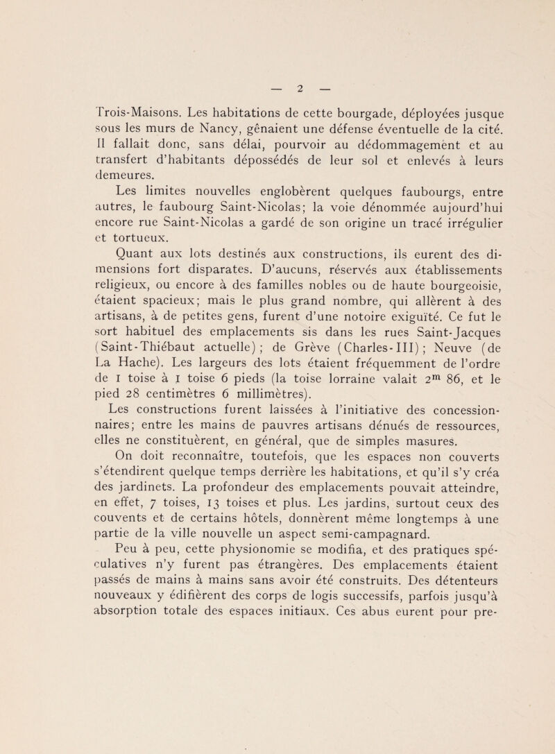 Frois-Maisons. Les habitations de cette bourgade, déployées jusque sous les murs de Nancy, gênaient une défense éventuelle de la cité. 11 fallait donc, sans délai, pourvoir au dédommagement et au transfert d’habitants dépossédés de leur sol et enlevés à leurs demeures. Les limites nouvelles englobèrent quelques faubourgs, entre autres, le faubourg Saint-Nicolas; la voie dénommée aujourd’hui encore rue Saint-Nicolas a gardé de son origine un tracé irrégulier et tortueux. Quant aux lots destinés aux constructions, ils eurent des di¬ mensions fort disparates. D’aucuns, réservés aux établissements religieux, ou encore à des familles nobles ou de haute bourgeoisie, étaient spacieux; mais le plus grand nombre, qui allèrent à des artisans, à de petites gens, furent d’une notoire exiguïté. Ce fut le sort habituel des emplacements sis dans les rues Saint-Jacques ( Saint-Thiébaut actuelle); de Grève ( Charles-III) ; Neuve (de La Hache). Les largeurs des lots étaient fréquemment de l’ordre de I toise à I toise 6 pieds (la toise lorraine valait 2m 86, et le pied 28 centimètres 6 millimètres). Les constructions furent laissées à l’initiative des concession¬ naires; entre les mains de pauvres artisans dénués de ressources, elles ne constituèrent, en général, que de simples masures. On doit reconnaître, toutefois, que les espaces non couverts s’étendirent quelque temps derrière les habitations, et qu’il s’y créa des jardinets. La profondeur des emplacements pouvait atteindre, en effet, 7 toises, 13 toises et plus. Les jardins, surtout ceux des couvents et de certains hôtels, donnèrent même longtemps à une partie de la ville nouvelle un aspect semi-campagnard. Peu à peu, cette physionomie se modifia, et des pratiques spé¬ culatives n’y furent pas étrangères. Des emplacements étaient passés de mains à mains sans avoir été construits. Des détenteurs nouveaux y édifièrent des corps de logis successifs, parfois jusqu’à absorption totale des espaces initiaux. Ces abus eurent pour pre-