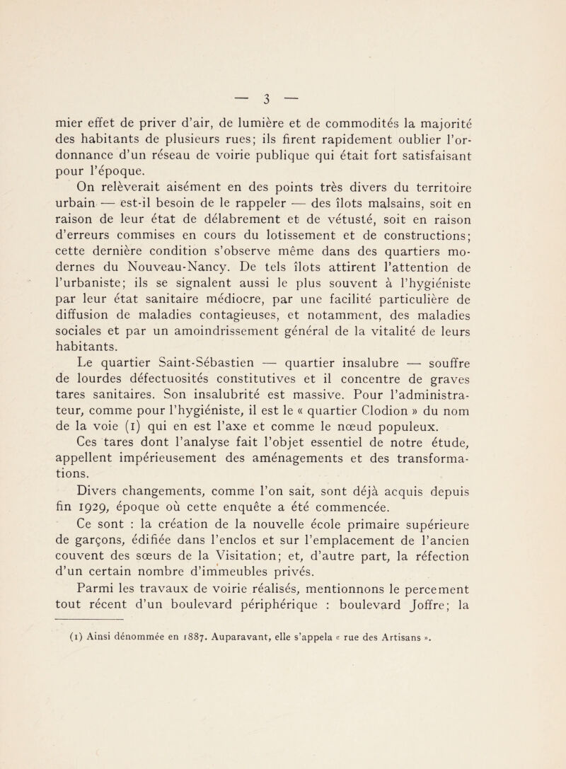 mier effet de priver d’air, de lumière et de commodités la majorité des habitants de plusieurs rues; ils firent rapidement oublier l’or¬ donnance d’un réseau de voirie publique qui était fort satisfaisant pour l’époque. On relèverait aisément en des points très divers du territoire urbain — est-il besoin de le rappeler — des îlots malsains, soit en raison de leur état de délabrement et de vétusté, soit en raison d’erreurs commises en cours du lotissement et de constructions; cette dernière condition s’observe même dans des quartiers mo¬ dernes du Nouveau-Nancy. De tels îlots attirent l’attention de l’urbaniste; ils se signalent aussi le plus souvent à l’hygiéniste par leur état sanitaire médiocre, par une facilité particulière de diffusion de maladies contagieuses, et notamment, des maladies sociales et par un amoindrissement général de la vitalité de leurs habitants. Le quartier Saint-Sébastien — quartier insalubre -— souffre de lourdes défectuosités constitutives et il concentre de graves tares sanitaires. Son insalubrité est massive. Pour l’administra¬ teur, comme pour l’hygiéniste, il est le « quartier Clodion » du nom de la voie (i) qui en est l’axe et comme le nœud populeux. Ces tares dont l’analyse fait l’objet essentiel de notre étude, appellent impérieusement des aménagements et des transforma¬ tions. Divers changements, comme l’on sait, sont déjà acquis depuis fin 1929, époque où cette enquête a été commencée. Ce sont : la création de la nouvelle école primaire supérieure de garçons, édifiée dans l’enclos et sur l’emplacement de l’ancien couvent des sœurs de la Visitation; et, d’autre part, la réfection d’un certain nombre d’immeubles privés. Parmi les travaux de voirie réalisés, mentionnons le percement tout récent d’un boulevard périphérique : boulevard Joffre; la (1) Ainsi dénommée en 1887. Auparavant, elle s’appela « rue des Artisans ».